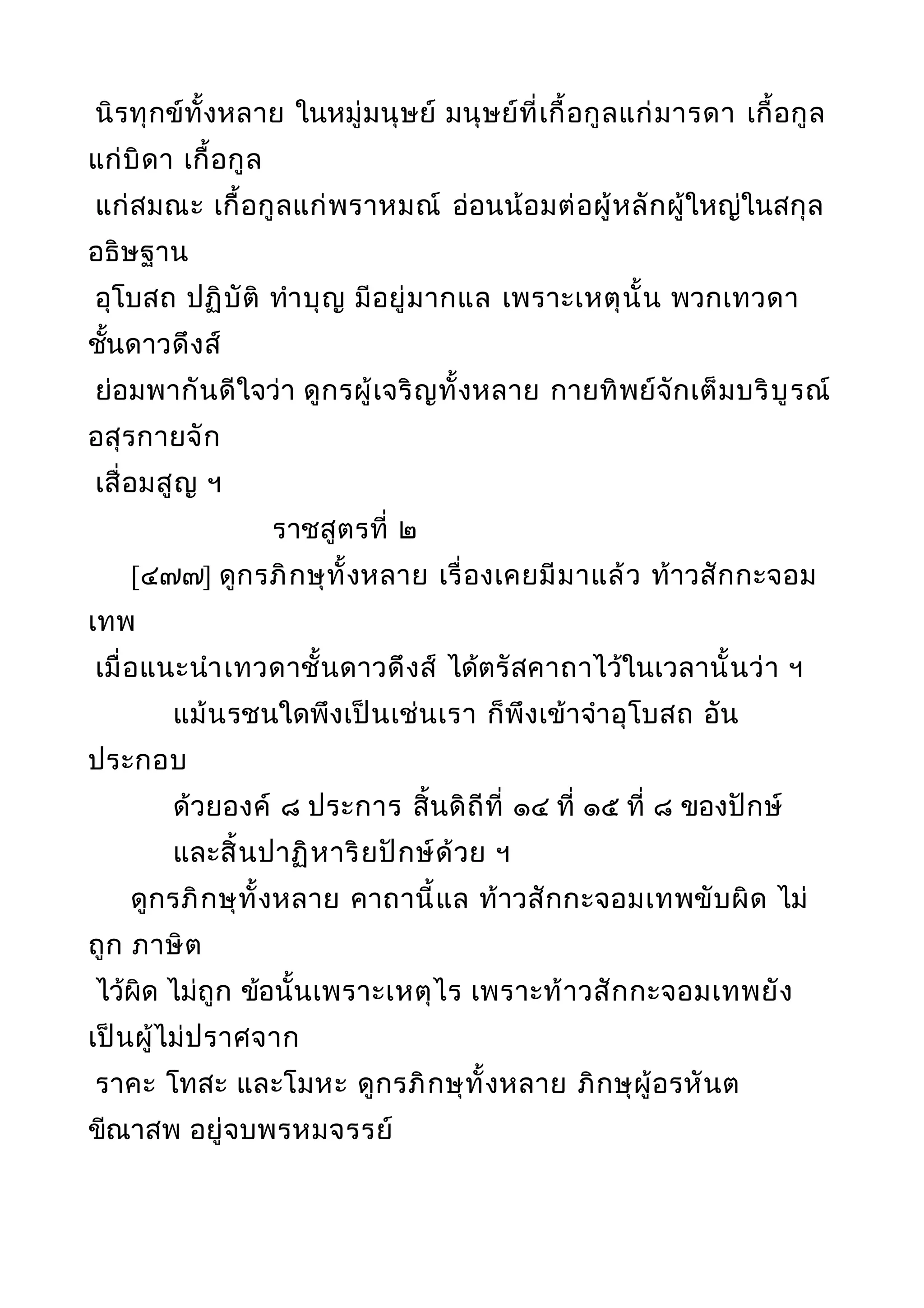 นิรทุกข์ทั้งหลาย ในหมู่มนุษย์ มนุษย์ที่เกื้อกูลแก่มารดา เกื้อกูล
แก่บิดา เกื้อกูล
แก่สมณะ เกื้อกูลแก่พราหมณ์ อ่อนน้อมต่อผู้หลักผู้ใหญ่ในสกุล
อธิษฐาน
อุโบสถ ปฏิบัติ ทำาบุญ มีอยู่มากแล เพราะเหตุนั้น พวกเทวดา
ชั้นดาวดึงส์
ย่อมพากันดีใจว่า ดูกรผู้เจริญทั้งหลาย กายทิพย์จักเต็มบริบูรณ์
อสุรกายจัก
เสื่อมสูญ ฯ
ราชสูตรที่ ๒
[๔๗๗] ดูกรภิกษุทั้งหลาย เรื่องเคยมีมาแล้ว ท้าวสักกะจอม
เทพ
เมื่อแนะนำาเทวดาชั้นดาวดึงส์ ได้ตรัสคาถาไว้ในเวลานั้นว่า ฯ
แม้นรชนใดพึงเป็นเช่นเรา ก็พึงเข้าจำาอุโบสถ อัน
ประกอบ
ด้วยองค์ ๘ ประการ สิ้นดิถีที่ ๑๔ ที่ ๑๕ ที่ ๘ ของปักษ์
และสิ้นปาฏิหาริยปักษ์ด้วย ฯ
ดูกรภิกษุทั้งหลาย คาถานี้แล ท้าวสักกะจอมเทพขับผิด ไม่
ถูก ภาษิต
ไว้ผิด ไม่ถูก ข้อนั้นเพราะเหตุไร เพราะท้าวสักกะจอมเทพยัง
เป็นผู้ไม่ปราศจาก
ราคะ โทสะ และโมหะ ดูกรภิกษุทั้งหลาย ภิกษุผู้อรหันต
ขีณาสพ อยู่จบพรหมจรรย์
 
