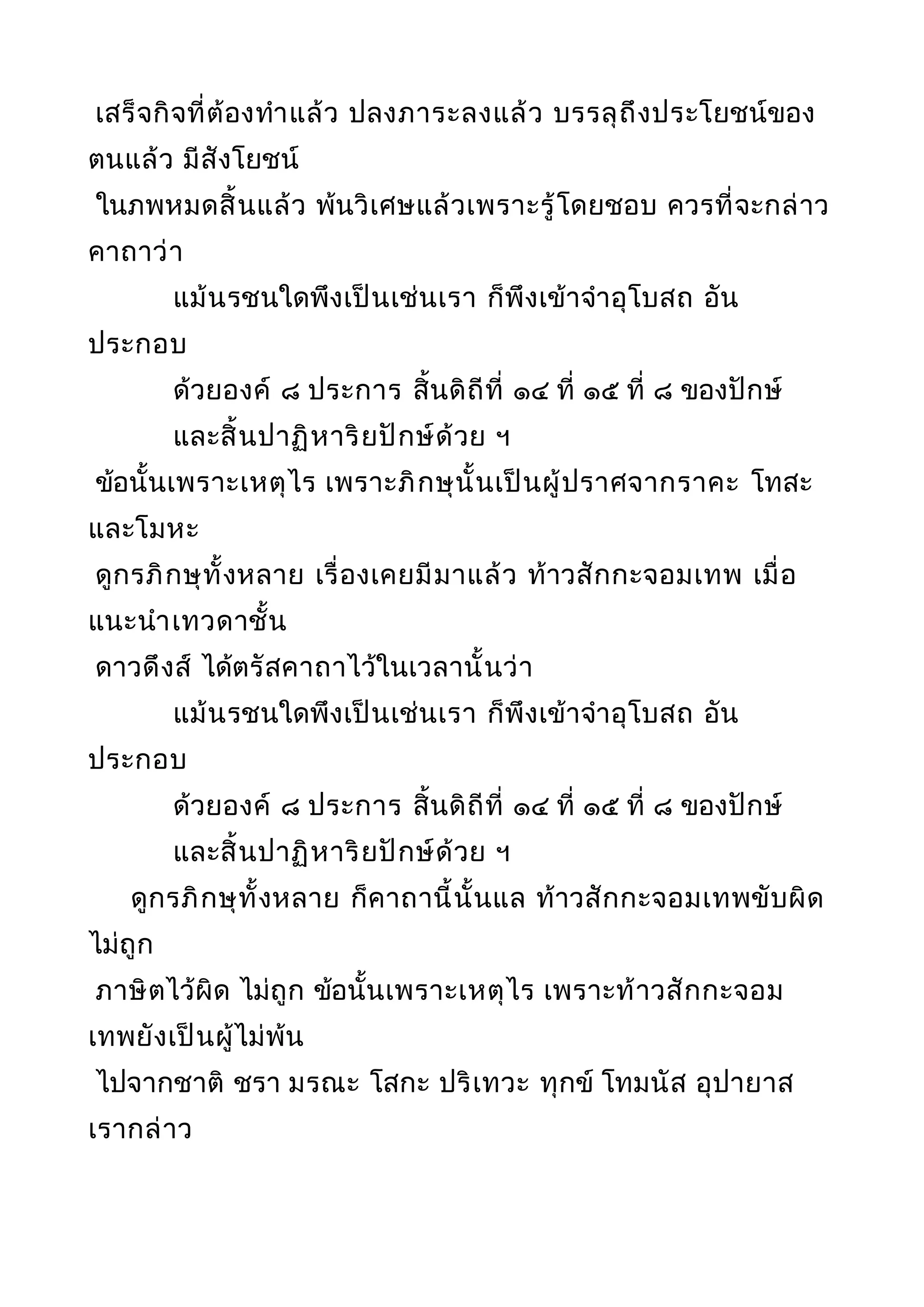 เสร็จกิจที่ต้องทำาแล้ว ปลงภาระลงแล้ว บรรลุถึงประโยชน์ของ
ตนแล้ว มีสังโยชน์
ในภพหมดสิ้นแล้ว พ้นวิเศษแล้วเพราะรู้โดยชอบ ควรที่จะกล่าว
คาถาว่า
แม้นรชนใดพึงเป็นเช่นเรา ก็พึงเข้าจำาอุโบสถ อัน
ประกอบ
ด้วยองค์ ๘ ประการ สิ้นดิถีที่ ๑๔ ที่ ๑๕ ที่ ๘ ของปักษ์
และสิ้นปาฏิหาริยปักษ์ด้วย ฯ
ข้อนั้นเพราะเหตุไร เพราะภิกษุนั้นเป็นผู้ปราศจากราคะ โทสะ
และโมหะ
ดูกรภิกษุทั้งหลาย เรื่องเคยมีมาแล้ว ท้าวสักกะจอมเทพ เมื่อ
แนะนำาเทวดาชั้น
ดาวดึงส์ ได้ตรัสคาถาไว้ในเวลานั้นว่า
แม้นรชนใดพึงเป็นเช่นเรา ก็พึงเข้าจำาอุโบสถ อัน
ประกอบ
ด้วยองค์ ๘ ประการ สิ้นดิถีที่ ๑๔ ที่ ๑๕ ที่ ๘ ของปักษ์
และสิ้นปาฏิหาริยปักษ์ด้วย ฯ
ดูกรภิกษุทั้งหลาย ก็คาถานี้นั้นแล ท้าวสักกะจอมเทพขับผิด
ไม่ถูก
ภาษิตไว้ผิด ไม่ถูก ข้อนั้นเพราะเหตุไร เพราะท้าวสักกะจอม
เทพยังเป็นผู้ไม่พ้น
ไปจากชาติ ชรา มรณะ โสกะ ปริเทวะ ทุกข์ โทมนัส อุปายาส
เรากล่าว
 