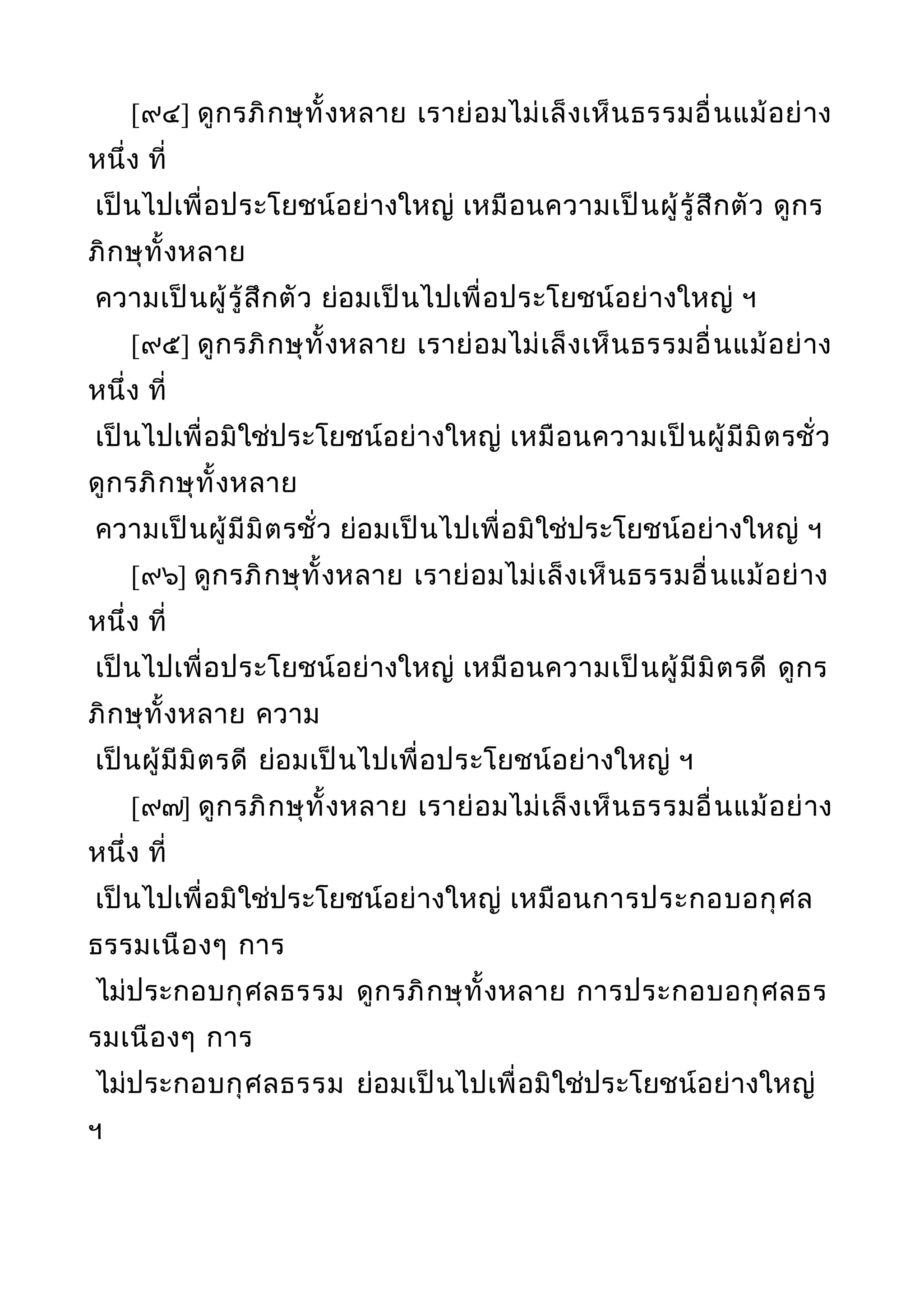 [๙๔] ดูกรภิกษุทั้งหลาย เราย่อมไม่เล็งเห็นธรรมอื่นแม้อย่าง
หนึ่ง ที่
เป็นไปเพื่อประโยชน์อย่างใหญ่ เหมือนความเป็นผู้รู้สึกตัว ดูกร
ภิกษุทั้งหลาย
ความเป็นผู้รู้สึกตัว ย่อมเป็นไปเพื่อประโยชน์อย่างใหญ่ ฯ
[๙๕] ดูกรภิกษุทั้งหลาย เราย่อมไม่เล็งเห็นธรรมอื่นแม้อย่าง
หนึ่ง ที่
เป็นไปเพื่อมิใช่ประโยชน์อย่างใหญ่ เหมือนความเป็นผู้มีมิตรชั่ว
ดูกรภิกษุทั้งหลาย
ความเป็นผู้มีมิตรชั่ว ย่อมเป็นไปเพื่อมิใช่ประโยชน์อย่างใหญ่ ฯ
[๙๖] ดูกรภิกษุทั้งหลาย เราย่อมไม่เล็งเห็นธรรมอื่นแม้อย่าง
หนึ่ง ที่
เป็นไปเพื่อประโยชน์อย่างใหญ่ เหมือนความเป็นผู้มีมิตรดี ดูกร
ภิกษุทั้งหลาย ความ
เป็นผู้มีมิตรดี ย่อมเป็นไปเพื่อประโยชน์อย่างใหญ่ ฯ
[๙๗] ดูกรภิกษุทั้งหลาย เราย่อมไม่เล็งเห็นธรรมอื่นแม้อย่าง
หนึ่ง ที่
เป็นไปเพื่อมิใช่ประโยชน์อย่างใหญ่ เหมือนการประกอบอกุศล
ธรรมเนืองๆ การ
ไม่ประกอบกุศลธรรม ดูกรภิกษุทั้งหลาย การประกอบอกุศลธร
รมเนืองๆ การ
ไม่ประกอบกุศลธรรม ย่อมเป็นไปเพื่อมิใช่ประโยชน์อย่างใหญ่
ฯ
 