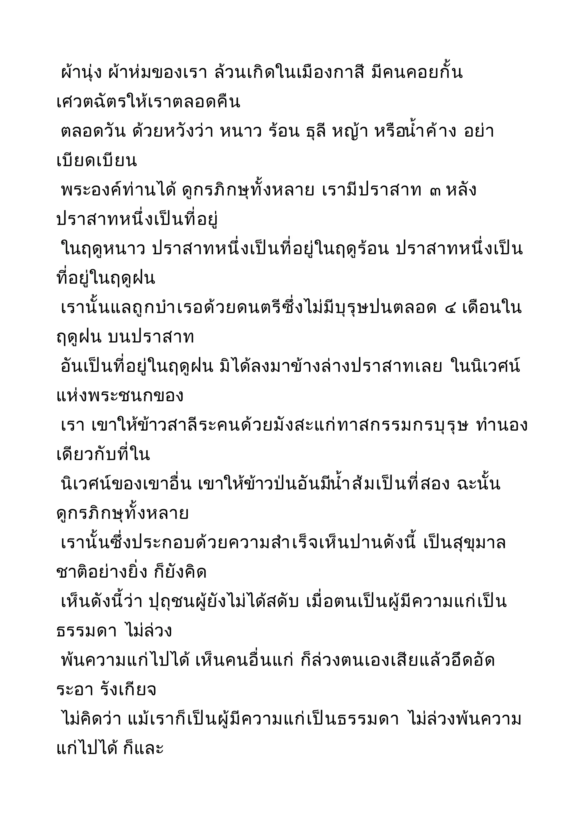 ผ้านุ่ง ผ้าห่มของเรา ล้วนเกิดในเมืองกาสี มีคนคอยกั้น
เศวตฉัตรให้เราตลอดคืน
ตลอดวัน ด้วยหวังว่า หนาว ร้อน ธุลี หญ้า หรือนำ้าค้าง อย่า
เบียดเบียน
พระองค์ท่านได้ ดูกรภิกษุทั้งหลาย เรามีปราสาท ๓ หลัง
ปราสาทหนึ่งเป็นที่อยู่
ในฤดูหนาว ปราสาทหนึ่งเป็นที่อยู่ในฤดูร้อน ปราสาทหนึ่งเป็น
ที่อยู่ในฤดูฝน
เรานั้นแลถูกบำาเรอด้วยดนตรีซึ่งไม่มีบุรุษปนตลอด ๔ เดือนใน
ฤดูฝน บนปราสาท
อันเป็นที่อยู่ในฤดูฝน มิได้ลงมาข้างล่างปราสาทเลย ในนิเวศน์
แห่งพระชนกของ
เรา เขาให้ข้าวสาลีระคนด้วยมังสะแก่ทาสกรรมกรบุรุษ ทำานอง
เดียวกับที่ใน
นิเวศน์ของเขาอื่น เขาให้ข้าวป่นอันมีนำ้าส้มเป็นที่สอง ฉะนั้น
ดูกรภิกษุทั้งหลาย
เรานั้นซึ่งประกอบด้วยความสำาเร็จเห็นปานดังนี้ เป็นสุขุมาล
ชาติอย่างยิ่ง ก็ยังคิด
เห็นดังนี้ว่า ปุถุชนผู้ยังไม่ได้สดับ เมื่อตนเป็นผู้มีความแก่เป็น
ธรรมดา ไม่ล่วง
พ้นความแก่ไปได้ เห็นคนอื่นแก่ ก็ล่วงตนเองเสียแล้วอึดอัด
ระอา รังเกียจ
ไม่คิดว่า แม้เราก็เป็นผู้มีความแก่เป็นธรรมดา ไม่ล่วงพ้นความ
แก่ไปได้ ก็และ
 