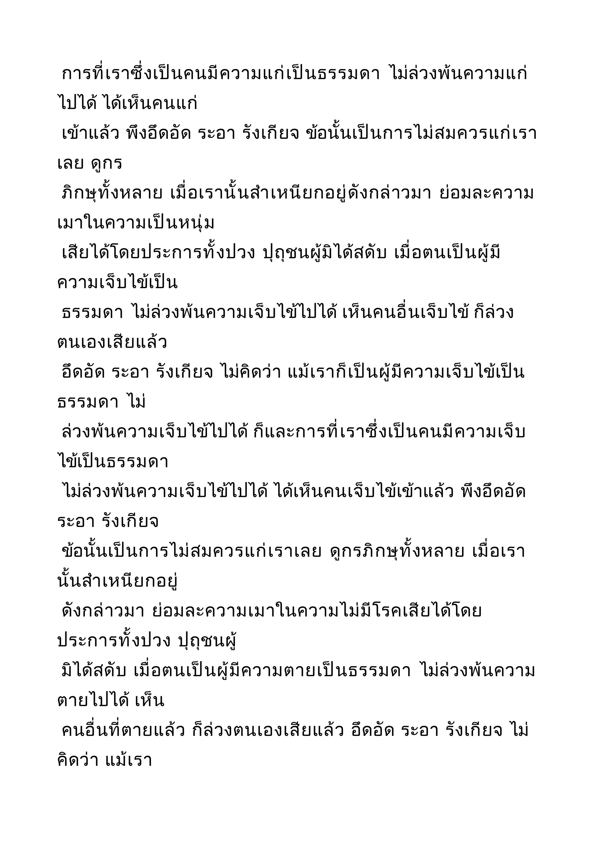 การที่เราซึ่งเป็นคนมีความแก่เป็นธรรมดา ไม่ล่วงพ้นความแก่
ไปได้ ได้เห็นคนแก่
เข้าแล้ว พึงอึดอัด ระอา รังเกียจ ข้อนั้นเป็นการไม่สมควรแก่เรา
เลย ดูกร
ภิกษุทั้งหลาย เมื่อเรานั้นสำาเหนียกอยู่ดังกล่าวมา ย่อมละความ
เมาในความเป็นหนุ่ม
เสียได้โดยประการทั้งปวง ปุถุชนผู้มิได้สดับ เมื่อตนเป็นผู้มี
ความเจ็บไข้เป็น
ธรรมดา ไม่ล่วงพ้นความเจ็บไข้ไปได้ เห็นคนอื่นเจ็บไข้ ก็ล่วง
ตนเองเสียแล้ว
อึดอัด ระอา รังเกียจ ไม่คิดว่า แม้เราก็เป็นผู้มีความเจ็บไข้เป็น
ธรรมดา ไม่
ล่วงพ้นความเจ็บไข้ไปได้ ก็และการที่เราซึ่งเป็นคนมีความเจ็บ
ไข้เป็นธรรมดา
ไม่ล่วงพ้นความเจ็บไข้ไปได้ ได้เห็นคนเจ็บไข้เข้าแล้ว พึงอึดอัด
ระอา รังเกียจ
ข้อนั้นเป็นการไม่สมควรแก่เราเลย ดูกรภิกษุทั้งหลาย เมื่อเรา
นั้นสำาเหนียกอยู่
ดังกล่าวมา ย่อมละความเมาในความไม่มีโรคเสียได้โดย
ประการทั้งปวง ปุถุชนผู้
มิได้สดับ เมื่อตนเป็นผู้มีความตายเป็นธรรมดา ไม่ล่วงพ้นความ
ตายไปได้ เห็น
คนอื่นที่ตายแล้ว ก็ล่วงตนเองเสียแล้ว อึดอัด ระอา รังเกียจ ไม่
คิดว่า แม้เรา
 