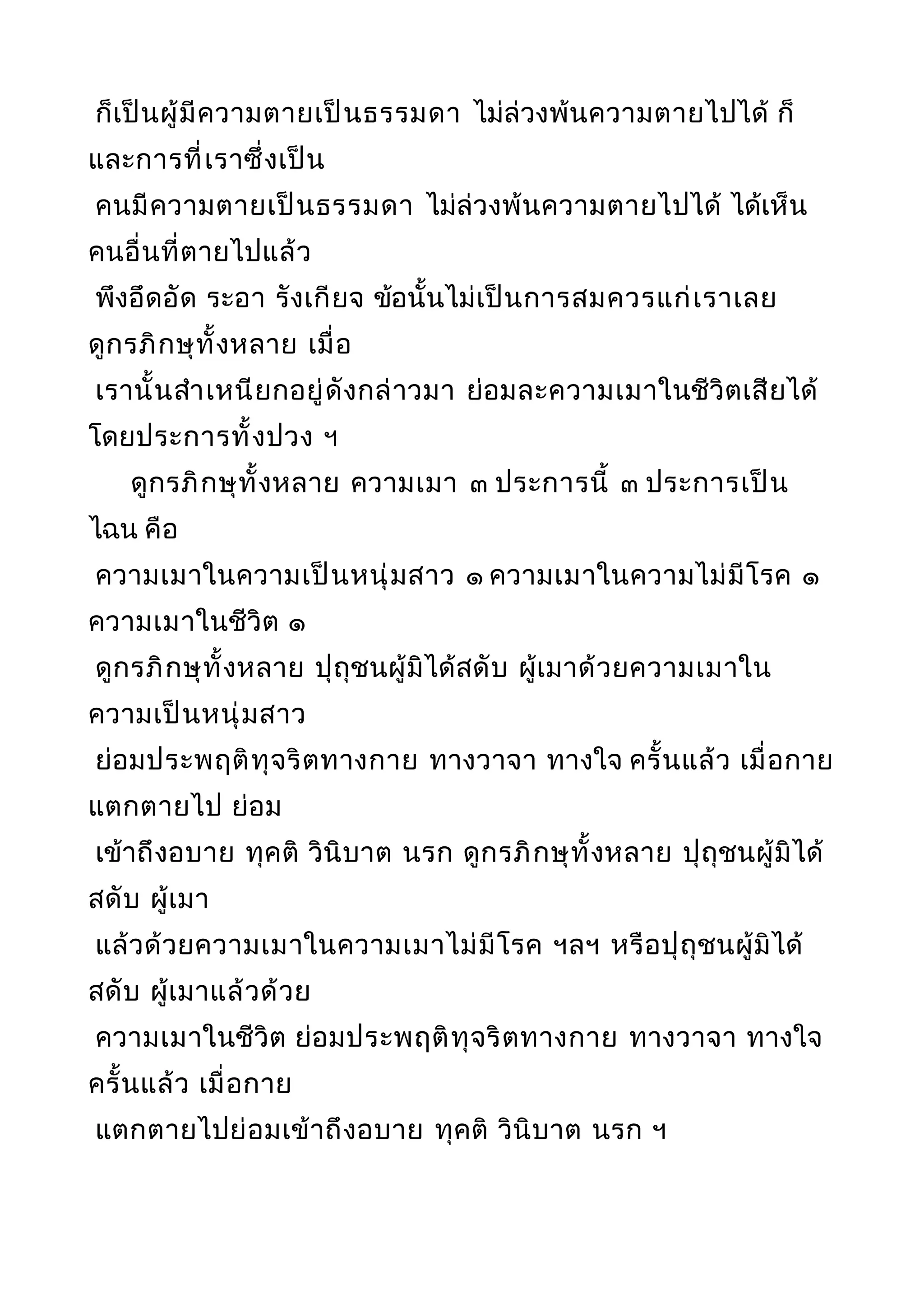 ก็เป็นผู้มีความตายเป็นธรรมดา ไม่ล่วงพ้นความตายไปได้ ก็
และการที่เราซึ่งเป็น
คนมีความตายเป็นธรรมดา ไม่ล่วงพ้นความตายไปได้ ได้เห็น
คนอื่นที่ตายไปแล้ว
พึงอึดอัด ระอา รังเกียจ ข้อนั้นไม่เป็นการสมควรแก่เราเลย
ดูกรภิกษุทั้งหลาย เมื่อ
เรานั้นสำาเหนียกอยู่ดังกล่าวมา ย่อมละความเมาในชีวิตเสียได้
โดยประการทั้งปวง ฯ
ดูกรภิกษุทั้งหลาย ความเมา ๓ ประการนี้ ๓ ประการเป็น
ไฉน คือ
ความเมาในความเป็นหนุ่มสาว ๑ ความเมาในความไม่มีโรค ๑
ความเมาในชีวิต ๑
ดูกรภิกษุทั้งหลาย ปุถุชนผู้มิได้สดับ ผู้เมาด้วยความเมาใน
ความเป็นหนุ่มสาว
ย่อมประพฤติทุจริตทางกาย ทางวาจา ทางใจ ครั้นแล้ว เมื่อกาย
แตกตายไป ย่อม
เข้าถึงอบาย ทุคติ วินิบาต นรก ดูกรภิกษุทั้งหลาย ปุถุชนผู้มิได้
สดับ ผู้เมา
แล้วด้วยความเมาในความเมาไม่มีโรค ฯลฯ หรือปุถุชนผู้มิได้
สดับ ผู้เมาแล้วด้วย
ความเมาในชีวิต ย่อมประพฤติทุจริตทางกาย ทางวาจา ทางใจ
ครั้นแล้ว เมื่อกาย
แตกตายไปย่อมเข้าถึงอบาย ทุคติ วินิบาต นรก ฯ
 