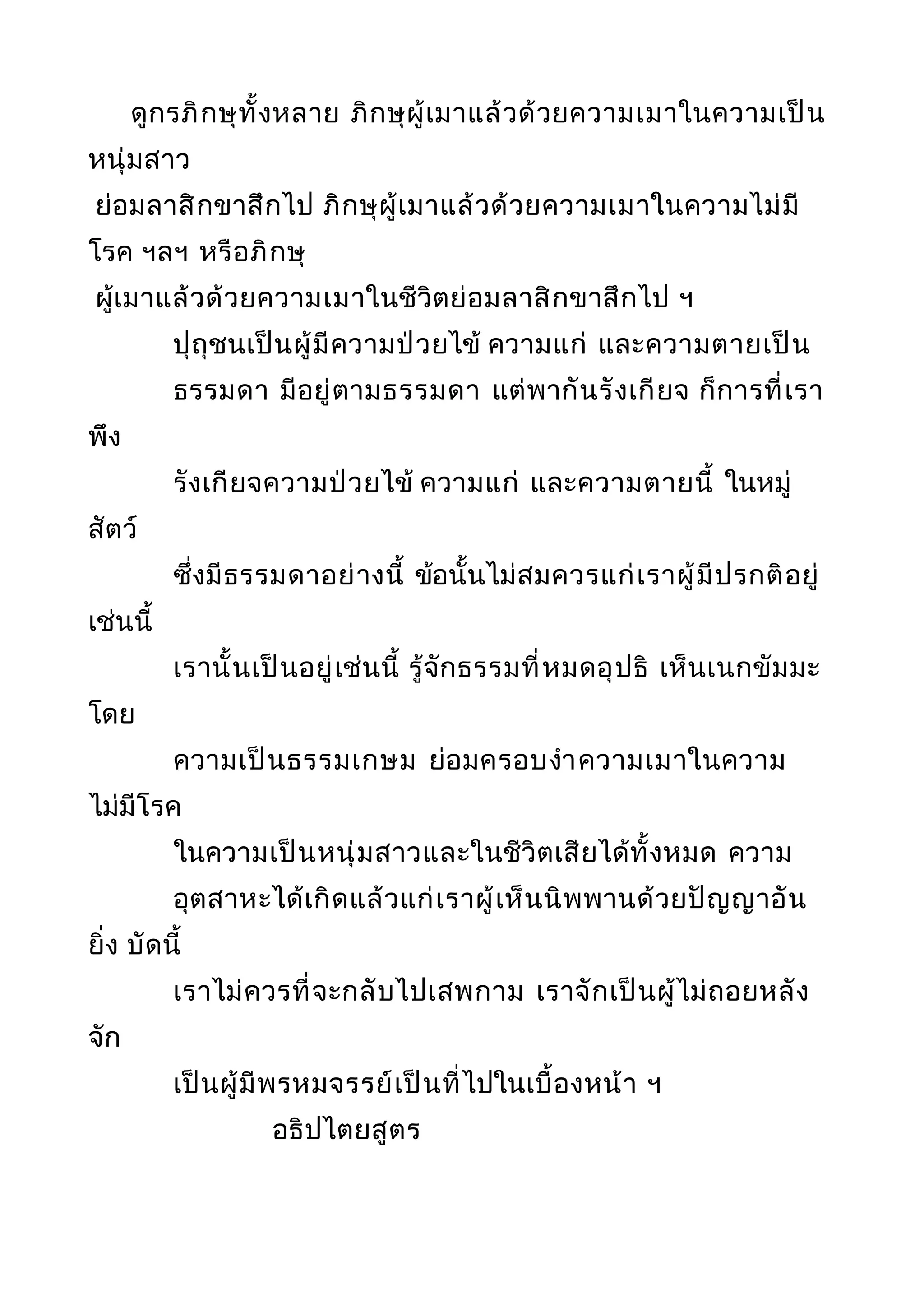 ดูกรภิกษุทั้งหลาย ภิกษุผู้เมาแล้วด้วยความเมาในความเป็น
หนุ่มสาว
ย่อมลาสิกขาสึกไป ภิกษุผู้เมาแล้วด้วยความเมาในความไม่มี
โรค ฯลฯ หรือภิกษุ
ผู้เมาแล้วด้วยความเมาในชีวิตย่อมลาสิกขาสึกไป ฯ
ปุถุชนเป็นผู้มีความป่วยไข้ ความแก่ และความตายเป็น
ธรรมดา มีอยู่ตามธรรมดา แต่พากันรังเกียจ ก็การที่เรา
พึง
รังเกียจความป่วยไข้ ความแก่ และความตายนี้ ในหมู่
สัตว์
ซึ่งมีธรรมดาอย่างนี้ ข้อนั้นไม่สมควรแก่เราผู้มีปรกติอยู่
เช่นนี้
เรานั้นเป็นอยู่เช่นนี้ รู้จักธรรมที่หมดอุปธิ เห็นเนกขัมมะ
โดย
ความเป็นธรรมเกษม ย่อมครอบงำาความเมาในความ
ไม่มีโรค
ในความเป็นหนุ่มสาวและในชีวิตเสียได้ทั้งหมด ความ
อุตสาหะได้เกิดแล้วแก่เราผู้เห็นนิพพานด้วยปัญญาอัน
ยิ่ง บัดนี้
เราไม่ควรที่จะกลับไปเสพกาม เราจักเป็นผู้ไม่ถอยหลัง
จัก
เป็นผู้มีพรหมจรรย์เป็นที่ไปในเบื้องหน้า ฯ
อธิปไตยสูตร
 