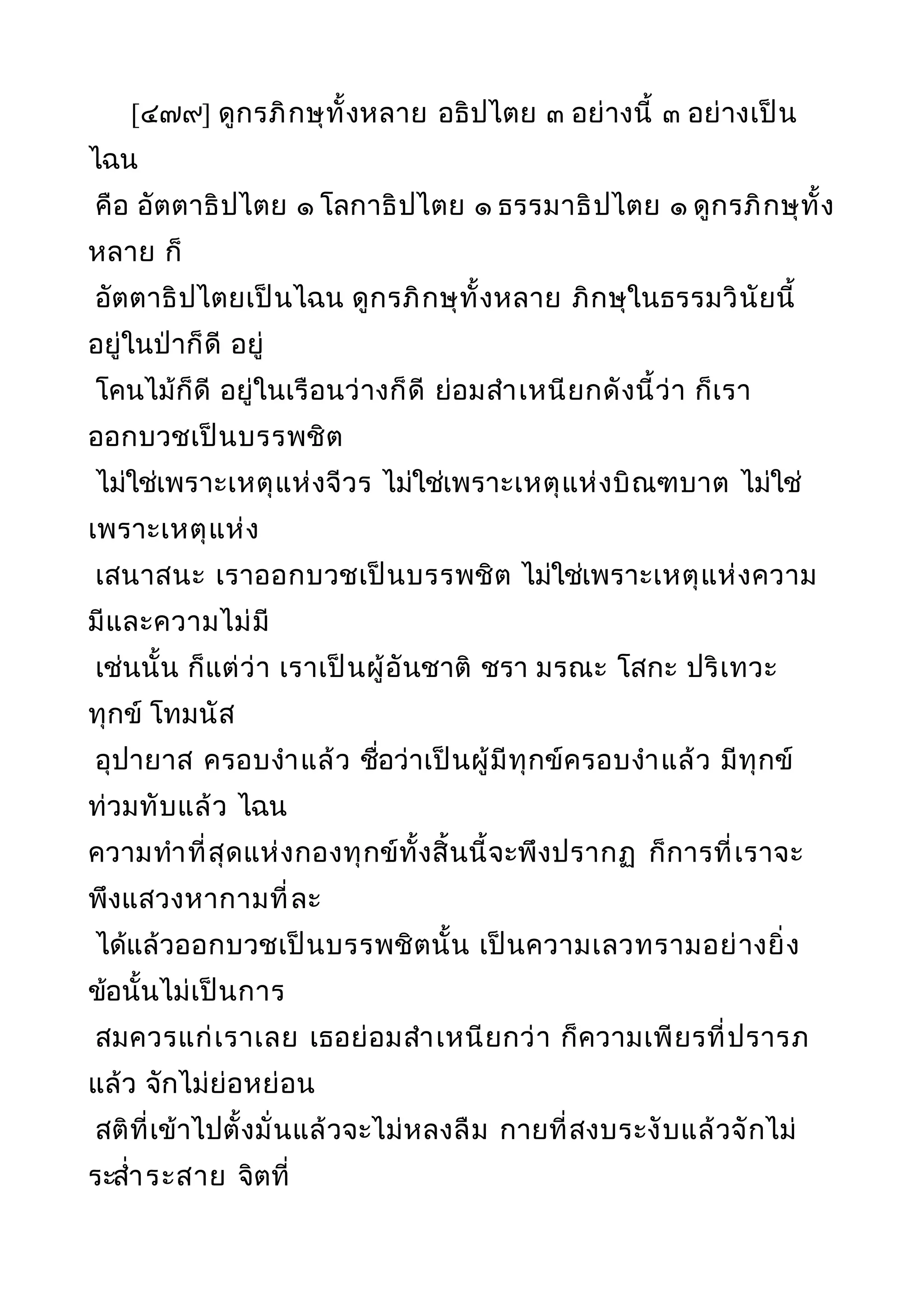 [๔๗๙] ดูกรภิกษุทั้งหลาย อธิปไตย ๓ อย่างนี้ ๓ อย่างเป็น
ไฉน
คือ อัตตาธิปไตย ๑ โลกาธิปไตย ๑ ธรรมาธิปไตย ๑ ดูกรภิกษุทั้ง
หลาย ก็
อัตตาธิปไตยเป็นไฉน ดูกรภิกษุทั้งหลาย ภิกษุในธรรมวินัยนี้
อยู่ในป่าก็ดี อยู่
โคนไม้ก็ดี อยู่ในเรือนว่างก็ดี ย่อมสำาเหนียกดังนี้ว่า ก็เรา
ออกบวชเป็นบรรพชิต
ไม่ใช่เพราะเหตุแห่งจีวร ไม่ใช่เพราะเหตุแห่งบิณฑบาต ไม่ใช่
เพราะเหตุแห่ง
เสนาสนะ เราออกบวชเป็นบรรพชิต ไม่ใช่เพราะเหตุแห่งความ
มีและความไม่มี
เช่นนั้น ก็แต่ว่า เราเป็นผู้อันชาติ ชรา มรณะ โสกะ ปริเทวะ
ทุกข์ โทมนัส
อุปายาส ครอบงำาแล้ว ชื่อว่าเป็นผู้มีทุกข์ครอบงำาแล้ว มีทุกข์
ท่วมทับแล้ว ไฉน
ความทำาที่สุดแห่งกองทุกข์ทั้งสิ้นนี้จะพึงปรากฏ ก็การที่เราจะ
พึงแสวงหากามที่ละ
ได้แล้วออกบวชเป็นบรรพชิตนั้น เป็นความเลวทรามอย่างยิ่ง
ข้อนั้นไม่เป็นการ
สมควรแก่เราเลย เธอย่อมสำาเหนียกว่า ก็ความเพียรที่ปรารภ
แล้ว จักไม่ย่อหย่อน
สติที่เข้าไปตั้งมั่นแล้วจะไม่หลงลืม กายที่สงบระงับแล้วจักไม่
ระสำ่าระสาย จิตที่
 