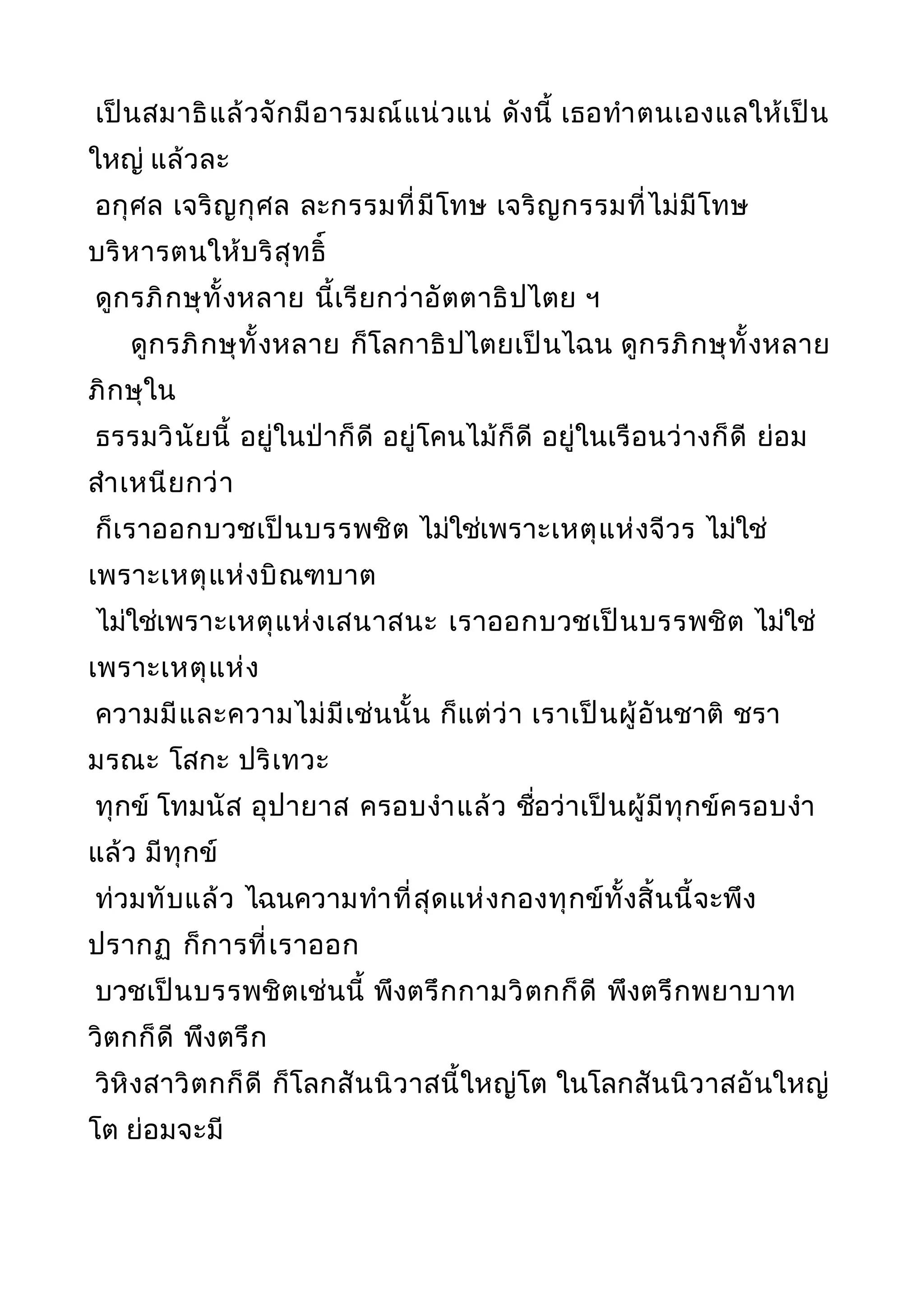 เป็นสมาธิแล้วจักมีอารมณ์แน่วแน่ ดังนี้ เธอทำาตนเองแลให้เป็น
ใหญ่ แล้วละ
อกุศล เจริญกุศล ละกรรมที่มีโทษ เจริญกรรมที่ไม่มีโทษ
บริหารตนให้บริสุทธิ์
ดูกรภิกษุทั้งหลาย นี้เรียกว่าอัตตาธิปไตย ฯ
ดูกรภิกษุทั้งหลาย ก็โลกาธิปไตยเป็นไฉน ดูกรภิกษุทั้งหลาย
ภิกษุใน
ธรรมวินัยนี้ อยู่ในป่าก็ดี อยู่โคนไม้ก็ดี อยู่ในเรือนว่างก็ดี ย่อม
สำาเหนียกว่า
ก็เราออกบวชเป็นบรรพชิต ไม่ใช่เพราะเหตุแห่งจีวร ไม่ใช่
เพราะเหตุแห่งบิณฑบาต
ไม่ใช่เพราะเหตุแห่งเสนาสนะ เราออกบวชเป็นบรรพชิต ไม่ใช่
เพราะเหตุแห่ง
ความมีและความไม่มีเช่นนั้น ก็แต่ว่า เราเป็นผู้อันชาติ ชรา
มรณะ โสกะ ปริเทวะ
ทุกข์ โทมนัส อุปายาส ครอบงำาแล้ว ชื่อว่าเป็นผู้มีทุกข์ครอบงำา
แล้ว มีทุกข์
ท่วมทับแล้ว ไฉนความทำาที่สุดแห่งกองทุกข์ทั้งสิ้นนี้จะพึง
ปรากฏ ก็การที่เราออก
บวชเป็นบรรพชิตเช่นนี้ พึงตรึกกามวิตกก็ดี พึงตรึกพยาบาท
วิตกก็ดี พึงตรึก
วิหิงสาวิตกก็ดี ก็โลกสันนิวาสนี้ใหญ่โต ในโลกสันนิวาสอันใหญ่
โต ย่อมจะมี
 