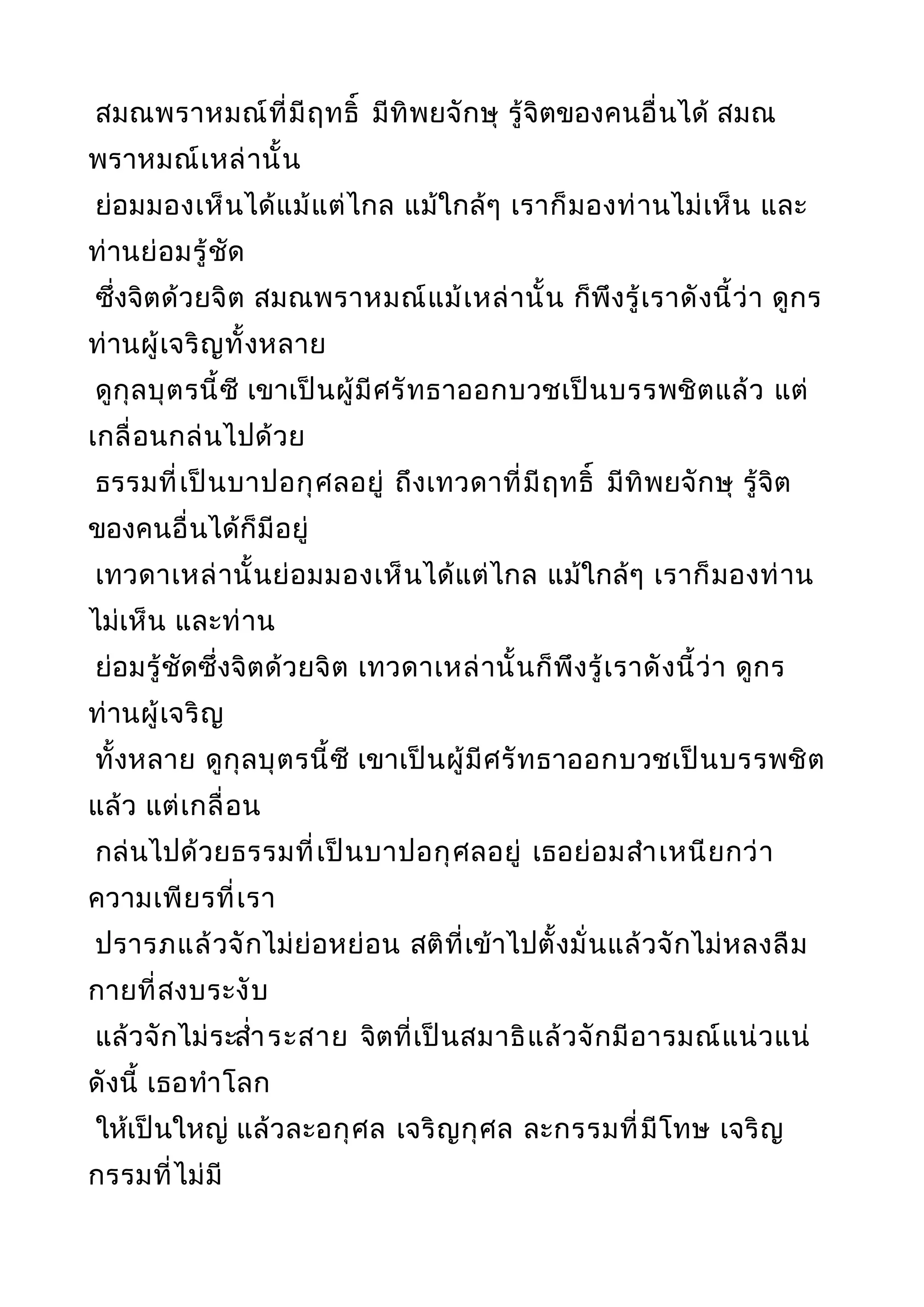 สมณพราหมณ์ที่มีฤทธิ์ มีทิพยจักษุ รู้จิตของคนอื่นได้ สมณ
พราหมณ์เหล่านั้น
ย่อมมองเห็นได้แม้แต่ไกล แม้ใกล้ๆ เราก็มองท่านไม่เห็น และ
ท่านย่อมรู้ชัด
ซึ่งจิตด้วยจิต สมณพราหมณ์แม้เหล่านั้น ก็พึงรู้เราดังนี้ว่า ดูกร
ท่านผู้เจริญทั้งหลาย
ดูกุลบุตรนี้ซี เขาเป็นผู้มีศรัทธาออกบวชเป็นบรรพชิตแล้ว แต่
เกลื่อนกล่นไปด้วย
ธรรมที่เป็นบาปอกุศลอยู่ ถึงเทวดาที่มีฤทธิ์ มีทิพยจักษุ รู้จิต
ของคนอื่นได้ก็มีอยู่
เทวดาเหล่านั้นย่อมมองเห็นได้แต่ไกล แม้ใกล้ๆ เราก็มองท่าน
ไม่เห็น และท่าน
ย่อมรู้ชัดซึ่งจิตด้วยจิต เทวดาเหล่านั้นก็พึงรู้เราดังนี้ว่า ดูกร
ท่านผู้เจริญ
ทั้งหลาย ดูกุลบุตรนี้ซี เขาเป็นผู้มีศรัทธาออกบวชเป็นบรรพชิต
แล้ว แต่เกลื่อน
กล่นไปด้วยธรรมที่เป็นบาปอกุศลอยู่ เธอย่อมสำาเหนียกว่า
ความเพียรที่เรา
ปรารภแล้วจักไม่ย่อหย่อน สติที่เข้าไปตั้งมั่นแล้วจักไม่หลงลืม
กายที่สงบระงับ
แล้วจักไม่ระสำ่าระสาย จิตที่เป็นสมาธิแล้วจักมีอารมณ์แน่วแน่
ดังนี้ เธอทำาโลก
ให้เป็นใหญ่ แล้วละอกุศล เจริญกุศล ละกรรมที่มีโทษ เจริญ
กรรมที่ไม่มี
 