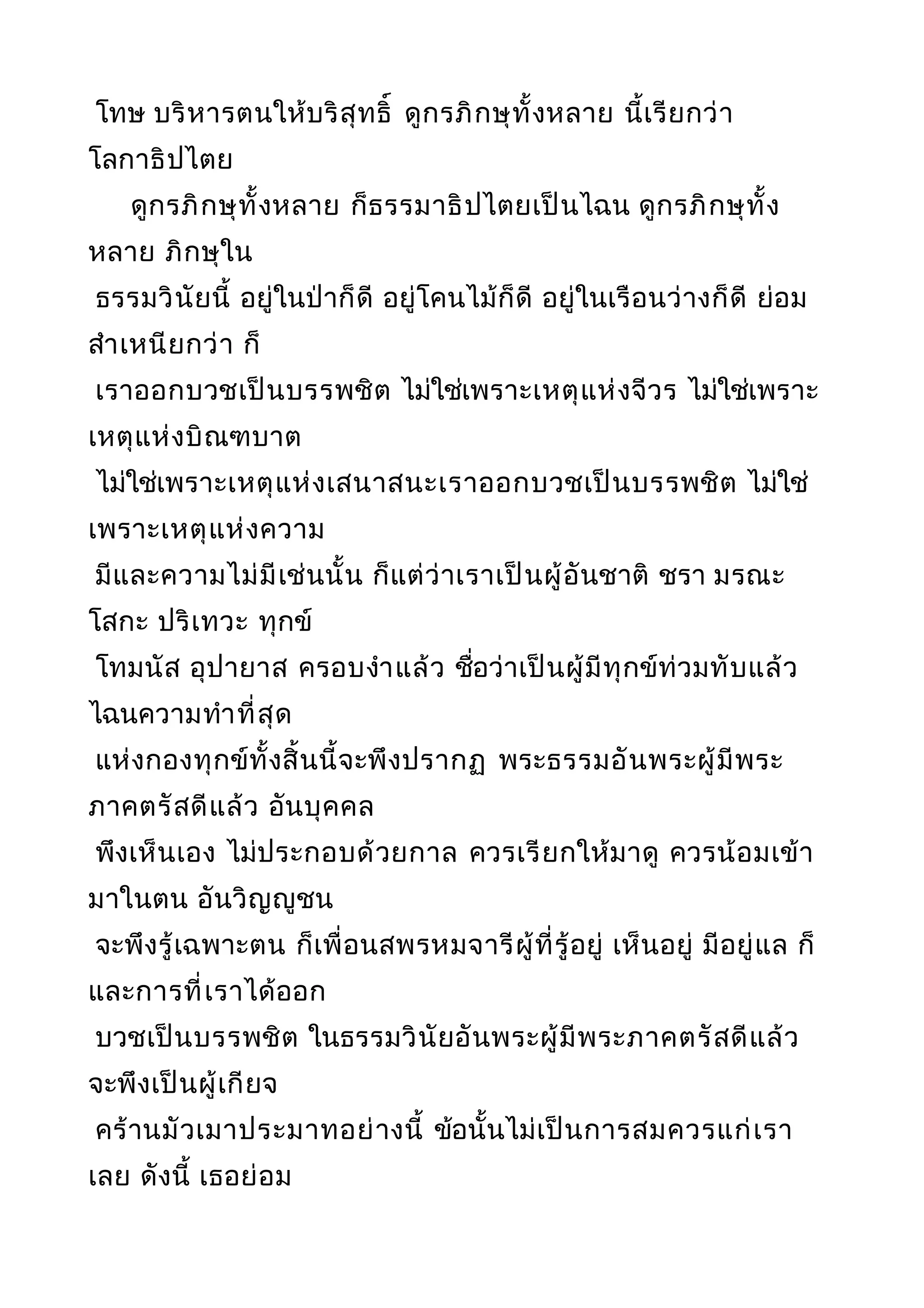 โทษ บริหารตนให้บริสุทธิ์ ดูกรภิกษุทั้งหลาย นี้เรียกว่า
โลกาธิปไตย
ดูกรภิกษุทั้งหลาย ก็ธรรมาธิปไตยเป็นไฉน ดูกรภิกษุทั้ง
หลาย ภิกษุใน
ธรรมวินัยนี้ อยู่ในป่าก็ดี อยู่โคนไม้ก็ดี อยู่ในเรือนว่างก็ดี ย่อม
สำาเหนียกว่า ก็
เราออกบวชเป็นบรรพชิต ไม่ใช่เพราะเหตุแห่งจีวร ไม่ใช่เพราะ
เหตุแห่งบิณฑบาต
ไม่ใช่เพราะเหตุแห่งเสนาสนะเราออกบวชเป็นบรรพชิต ไม่ใช่
เพราะเหตุแห่งความ
มีและความไม่มีเช่นนั้น ก็แต่ว่าเราเป็นผู้อันชาติ ชรา มรณะ
โสกะ ปริเทวะ ทุกข์
โทมนัส อุปายาส ครอบงำาแล้ว ชื่อว่าเป็นผู้มีทุกข์ท่วมทับแล้ว
ไฉนความทำาที่สุด
แห่งกองทุกข์ทั้งสิ้นนี้จะพึงปรากฏ พระธรรมอันพระผู้มีพระ
ภาคตรัสดีแล้ว อันบุคคล
พึงเห็นเอง ไม่ประกอบด้วยกาล ควรเรียกให้มาดู ควรน้อมเข้า
มาในตน อันวิญญูชน
จะพึงรู้เฉพาะตน ก็เพื่อนสพรหมจารีผู้ที่รู้อยู่ เห็นอยู่ มีอยู่แล ก็
และการที่เราได้ออก
บวชเป็นบรรพชิต ในธรรมวินัยอันพระผู้มีพระภาคตรัสดีแล้ว
จะพึงเป็นผู้เกียจ
คร้านมัวเมาประมาทอย่างนี้ ข้อนั้นไม่เป็นการสมควรแก่เรา
เลย ดังนี้ เธอย่อม
 