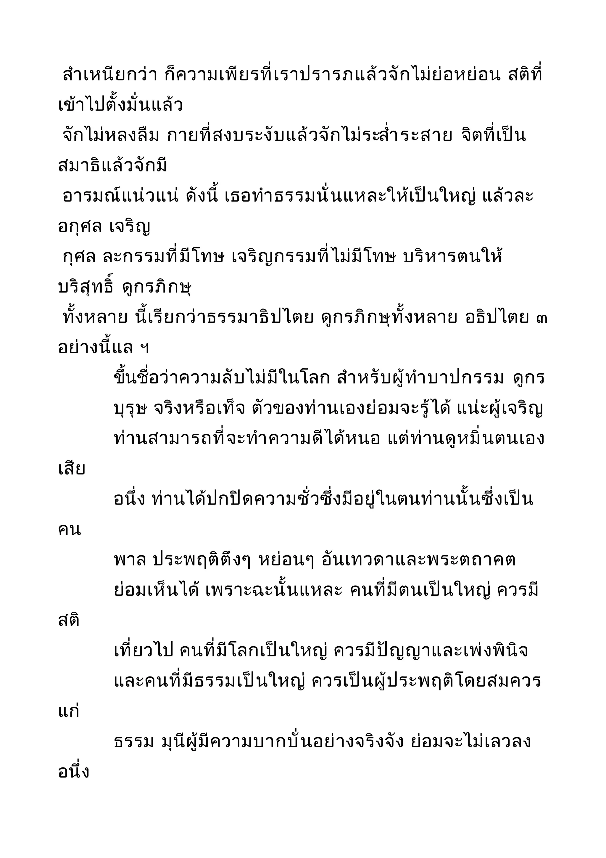 สำาเหนียกว่า ก็ความเพียรที่เราปรารภแล้วจักไม่ย่อหย่อน สติที่
เข้าไปตั้งมั่นแล้ว
จักไม่หลงลืม กายที่สงบระงับแล้วจักไม่ระสำ่าระสาย จิตที่เป็น
สมาธิแล้วจักมี
อารมณ์แน่วแน่ ดังนี้ เธอทำาธรรมนั่นแหละให้เป็นใหญ่ แล้วละ
อกุศล เจริญ
กุศล ละกรรมที่มีโทษ เจริญกรรมที่ไม่มีโทษ บริหารตนให้
บริสุทธิ์ ดูกรภิกษุ
ทั้งหลาย นี้เรียกว่าธรรมาธิปไตย ดูกรภิกษุทั้งหลาย อธิปไตย ๓
อย่างนี้แล ฯ
ขึ้นชื่อว่าความลับไม่มีในโลก สำาหรับผู้ทำาบาปกรรม ดูกร
บุรุษ จริงหรือเท็จ ตัวของท่านเองย่อมจะรู้ได้ แน่ะผู้เจริญ
ท่านสามารถที่จะทำาความดีได้หนอ แต่ท่านดูหมิ่นตนเอง
เสีย
อนึ่ง ท่านได้ปกปิดความชั่วซึ่งมีอยู่ในตนท่านนั้นซึ่งเป็น
คน
พาล ประพฤติตึงๆ หย่อนๆ อันเทวดาและพระตถาคต
ย่อมเห็นได้ เพราะฉะนั้นแหละ คนที่มีตนเป็นใหญ่ ควรมี
สติ
เที่ยวไป คนที่มีโลกเป็นใหญ่ ควรมีปัญญาและเพ่งพินิจ
และคนที่มีธรรมเป็นใหญ่ ควรเป็นผู้ประพฤติโดยสมควร
แก่
ธรรม มุนีผู้มีความบากบั่นอย่างจริงจัง ย่อมจะไม่เลวลง
อนึ่ง
 