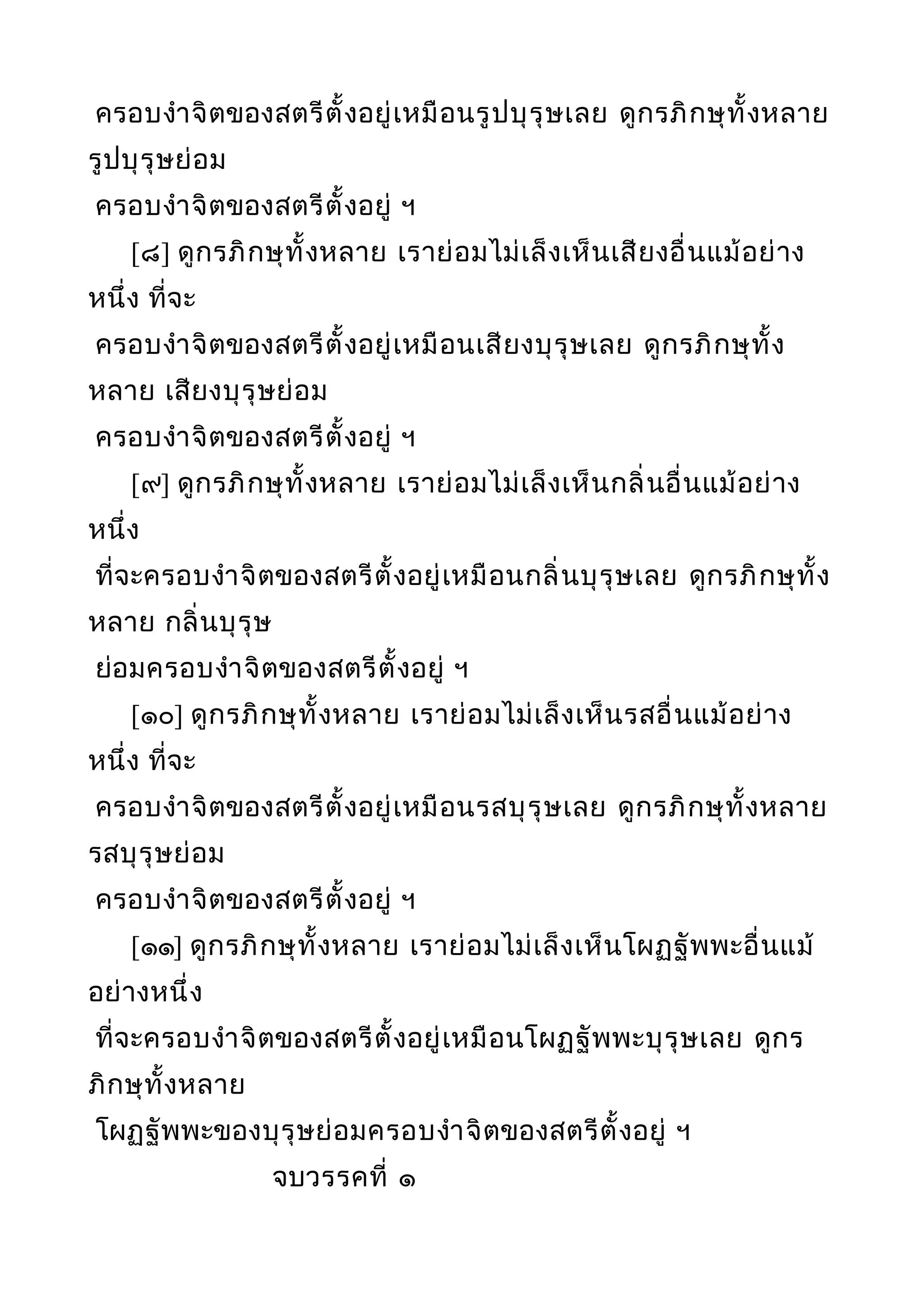 ครอบงำาจิตของสตรีตั้งอยู่เหมือนรูปบุรุษเลย ดูกรภิกษุทั้งหลาย
รูปบุรุษย่อม
ครอบงำาจิตของสตรีตั้งอยู่ ฯ
[๘] ดูกรภิกษุทั้งหลาย เราย่อมไม่เล็งเห็นเสียงอื่นแม้อย่าง
หนึ่ง ที่จะ
ครอบงำาจิตของสตรีตั้งอยู่เหมือนเสียงบุรุษเลย ดูกรภิกษุทั้ง
หลาย เสียงบุรุษย่อม
ครอบงำาจิตของสตรีตั้งอยู่ ฯ
[๙] ดูกรภิกษุทั้งหลาย เราย่อมไม่เล็งเห็นกลิ่นอื่นแม้อย่าง
หนึ่ง
ที่จะครอบงำาจิตของสตรีตั้งอยู่เหมือนกลิ่นบุรุษเลย ดูกรภิกษุทั้ง
หลาย กลิ่นบุรุษ
ย่อมครอบงำาจิตของสตรีตั้งอยู่ ฯ
[๑๐] ดูกรภิกษุทั้งหลาย เราย่อมไม่เล็งเห็นรสอื่นแม้อย่าง
หนึ่ง ที่จะ
ครอบงำาจิตของสตรีตั้งอยู่เหมือนรสบุรุษเลย ดูกรภิกษุทั้งหลาย
รสบุรุษย่อม
ครอบงำาจิตของสตรีตั้งอยู่ ฯ
[๑๑] ดูกรภิกษุทั้งหลาย เราย่อมไม่เล็งเห็นโผฏฐัพพะอื่นแม้
อย่างหนึ่ง
ที่จะครอบงำาจิตของสตรีตั้งอยู่เหมือนโผฏฐัพพะบุรุษเลย ดูกร
ภิกษุทั้งหลาย
โผฏฐัพพะของบุรุษย่อมครอบงำาจิตของสตรีตั้งอยู่ ฯ
จบวรรคที่ ๑
 