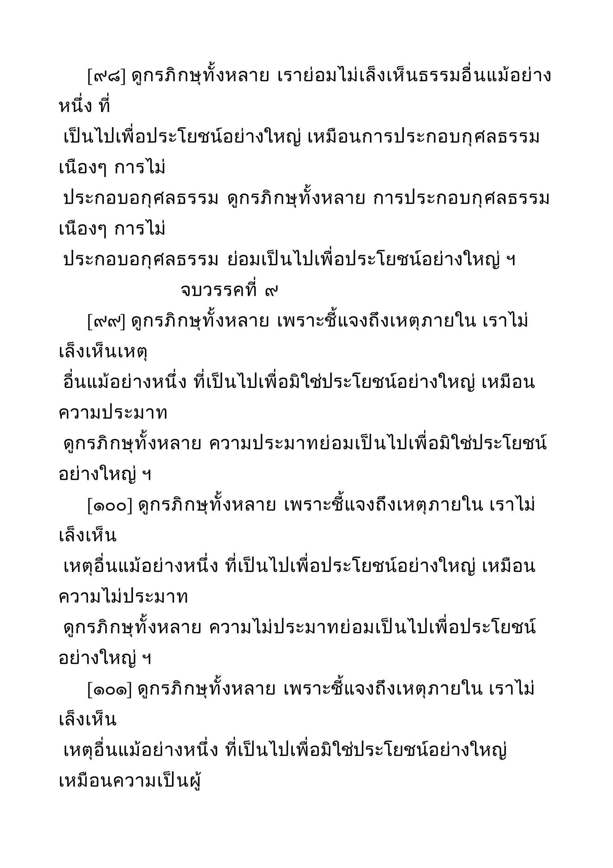 [๙๘] ดูกรภิกษุทั้งหลาย เราย่อมไม่เล็งเห็นธรรมอื่นแม้อย่าง
หนึ่ง ที่
เป็นไปเพื่อประโยชน์อย่างใหญ่ เหมือนการประกอบกุศลธรรม
เนืองๆ การไม่
ประกอบอกุศลธรรม ดูกรภิกษุทั้งหลาย การประกอบกุศลธรรม
เนืองๆ การไม่
ประกอบอกุศลธรรม ย่อมเป็นไปเพื่อประโยชน์อย่างใหญ่ ฯ
จบวรรคที่ ๙
[๙๙] ดูกรภิกษุทั้งหลาย เพราะชี้แจงถึงเหตุภายใน เราไม่
เล็งเห็นเหตุ
อื่นแม้อย่างหนึ่ง ที่เป็นไปเพื่อมิใช่ประโยชน์อย่างใหญ่ เหมือน
ความประมาท
ดูกรภิกษุทั้งหลาย ความประมาทย่อมเป็นไปเพื่อมิใช่ประโยชน์
อย่างใหญ่ ฯ
[๑๐๐] ดูกรภิกษุทั้งหลาย เพราะชี้แจงถึงเหตุภายใน เราไม่
เล็งเห็น
เหตุอื่นแม้อย่างหนึ่ง ที่เป็นไปเพื่อประโยชน์อย่างใหญ่ เหมือน
ความไม่ประมาท
ดูกรภิกษุทั้งหลาย ความไม่ประมาทย่อมเป็นไปเพื่อประโยชน์
อย่างใหญ่ ฯ
[๑๐๑] ดูกรภิกษุทั้งหลาย เพราะชี้แจงถึงเหตุภายใน เราไม่
เล็งเห็น
เหตุอื่นแม้อย่างหนึ่ง ที่เป็นไปเพื่อมิใช่ประโยชน์อย่างใหญ่
เหมือนความเป็นผู้
 