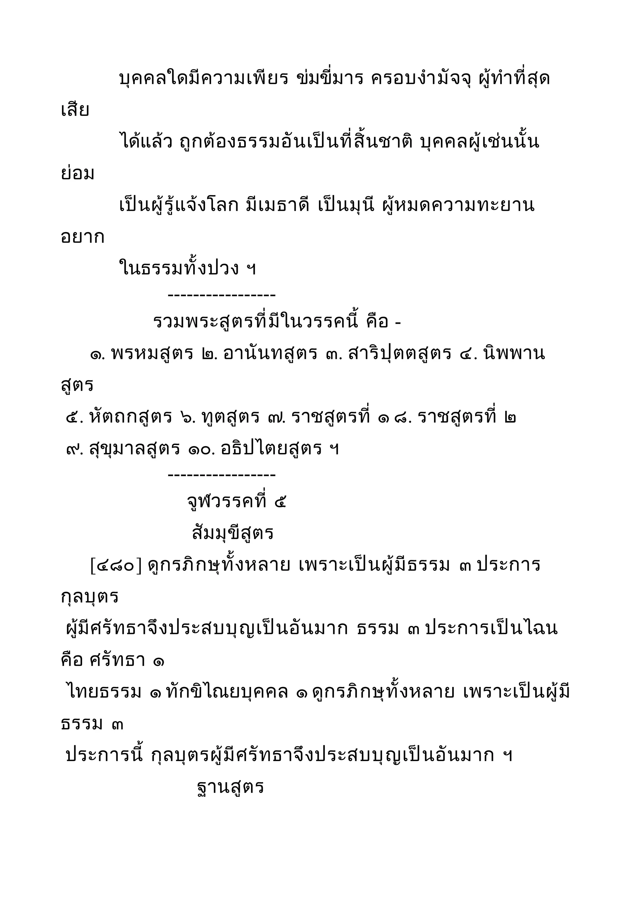 บุคคลใดมีความเพียร ข่มขี่มาร ครอบงำามัจจุ ผู้ทำาที่สุด
เสีย
ได้แล้ว ถูกต้องธรรมอันเป็นที่สิ้นชาติ บุคคลผู้เช่นนั้น
ย่อม
เป็นผู้รู้แจ้งโลก มีเมธาดี เป็นมุนี ผู้หมดความทะยาน
อยาก
ในธรรมทั้งปวง ฯ
-----------------
รวมพระสูตรที่มีในวรรคนี้ คือ -
๑. พรหมสูตร ๒. อานันทสูตร ๓. สาริปุตตสูตร ๔. นิพพาน
สูตร
๕. หัตถกสูตร ๖. ทูตสูตร ๗. ราชสูตรที่ ๑ ๘. ราชสูตรที่ ๒
๙. สุขุมาลสูตร ๑๐. อธิปไตยสูตร ฯ
-----------------
จูฬวรรคที่ ๕
สัมมุขีสูตร
[๔๘๐] ดูกรภิกษุทั้งหลาย เพราะเป็นผู้มีธรรม ๓ ประการ
กุลบุตร
ผู้มีศรัทธาจึงประสบบุญเป็นอันมาก ธรรม ๓ ประการเป็นไฉน
คือ ศรัทธา ๑
ไทยธรรม ๑ ทักขิไณยบุคคล ๑ ดูกรภิกษุทั้งหลาย เพราะเป็นผู้มี
ธรรม ๓
ประการนี้ กุลบุตรผู้มีศรัทธาจึงประสบบุญเป็นอันมาก ฯ
ฐานสูตร
 