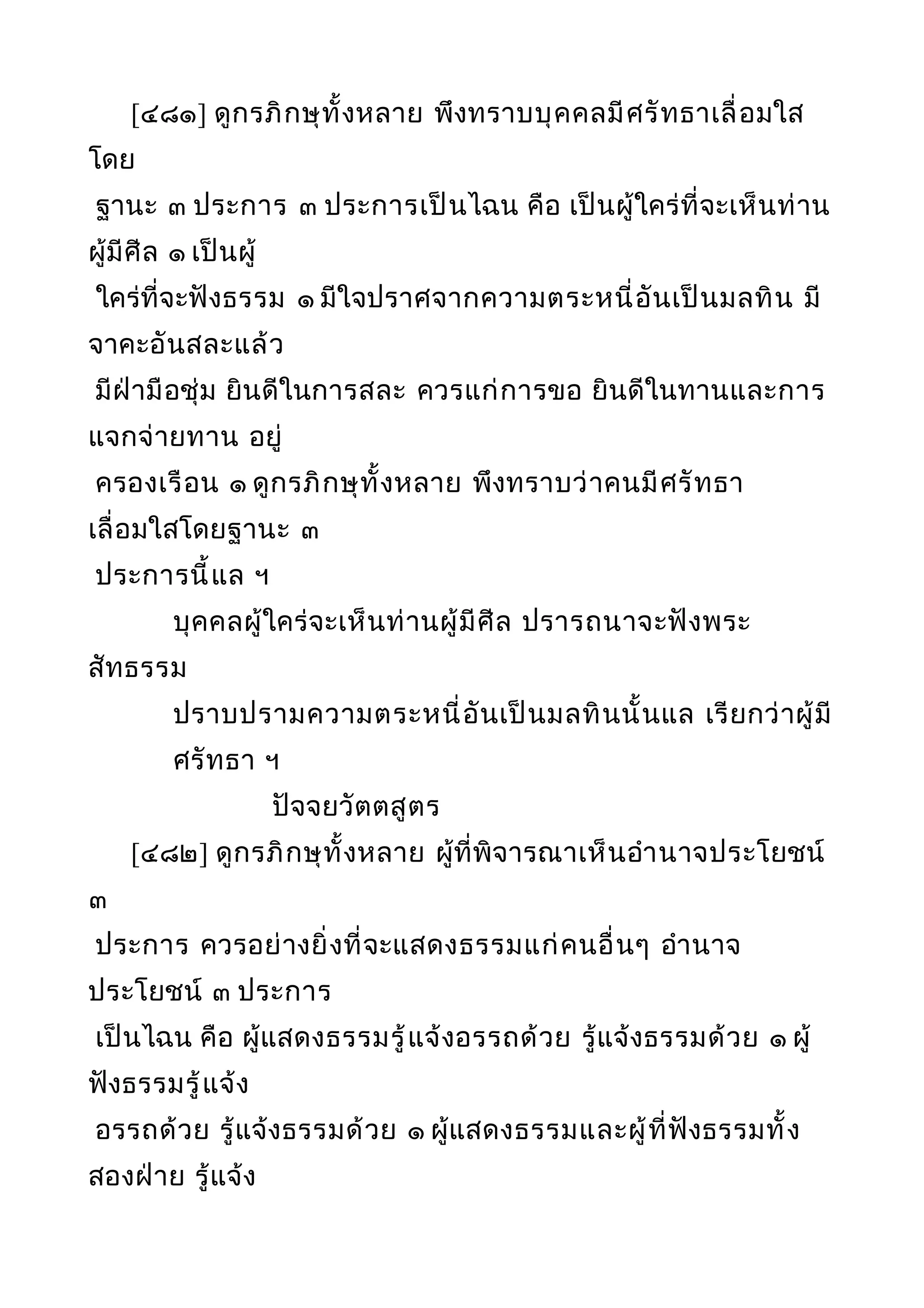 [๔๘๑] ดูกรภิกษุทั้งหลาย พึงทราบบุคคลมีศรัทธาเลื่อมใส
โดย
ฐานะ ๓ ประการ ๓ ประการเป็นไฉน คือ เป็นผู้ใคร่ที่จะเห็นท่าน
ผู้มีศีล ๑ เป็นผู้
ใคร่ที่จะฟังธรรม ๑ มีใจปราศจากความตระหนี่อันเป็นมลทิน มี
จาคะอันสละแล้ว
มีฝ่ามือชุ่ม ยินดีในการสละ ควรแก่การขอ ยินดีในทานและการ
แจกจ่ายทาน อยู่
ครองเรือน ๑ ดูกรภิกษุทั้งหลาย พึงทราบว่าคนมีศรัทธา
เลื่อมใสโดยฐานะ ๓
ประการนี้แล ฯ
บุคคลผู้ใคร่จะเห็นท่านผู้มีศีล ปรารถนาจะฟังพระ
สัทธรรม
ปราบปรามความตระหนี่อันเป็นมลทินนั้นแล เรียกว่าผู้มี
ศรัทธา ฯ
ปัจจยวัตตสูตร
[๔๘๒] ดูกรภิกษุทั้งหลาย ผู้ที่พิจารณาเห็นอำานาจประโยชน์
๓
ประการ ควรอย่างยิ่งที่จะแสดงธรรมแก่คนอื่นๆ อำานาจ
ประโยชน์ ๓ ประการ
เป็นไฉน คือ ผู้แสดงธรรมรู้แจ้งอรรถด้วย รู้แจ้งธรรมด้วย ๑ ผู้
ฟังธรรมรู้แจ้ง
อรรถด้วย รู้แจ้งธรรมด้วย ๑ ผู้แสดงธรรมและผู้ที่ฟังธรรมทั้ง
สองฝ่าย รู้แจ้ง
 