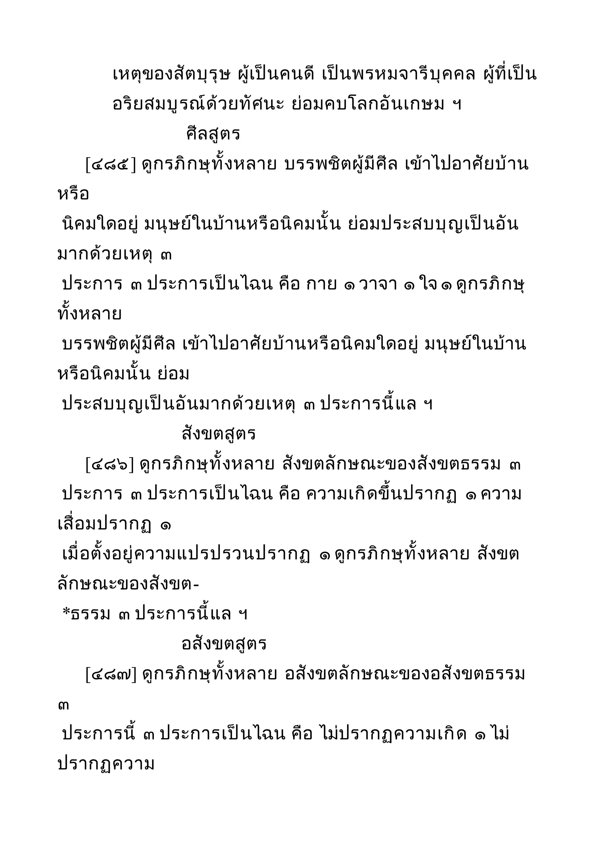 เหตุของสัตบุรุษ ผู้เป็นคนดี เป็นพรหมจารีบุคคล ผู้ที่เป็น
อริยสมบูรณ์ด้วยทัศนะ ย่อมคบโลกอันเกษม ฯ
ศีลสูตร
[๔๘๕] ดูกรภิกษุทั้งหลาย บรรพชิตผู้มีศีล เข้าไปอาศัยบ้าน
หรือ
นิคมใดอยู่ มนุษย์ในบ้านหรือนิคมนั้น ย่อมประสบบุญเป็นอัน
มากด้วยเหตุ ๓
ประการ ๓ ประการเป็นไฉน คือ กาย ๑ วาจา ๑ ใจ ๑ ดูกรภิกษุ
ทั้งหลาย
บรรพชิตผู้มีศีล เข้าไปอาศัยบ้านหรือนิคมใดอยู่ มนุษย์ในบ้าน
หรือนิคมนั้น ย่อม
ประสบบุญเป็นอันมากด้วยเหตุ ๓ ประการนี้แล ฯ
สังขตสูตร
[๔๘๖] ดูกรภิกษุทั้งหลาย สังขตลักษณะของสังขตธรรม ๓
ประการ ๓ ประการเป็นไฉน คือ ความเกิดขึ้นปรากฏ ๑ ความ
เสื่อมปรากฏ ๑
เมื่อตั้งอยู่ความแปรปรวนปรากฏ ๑ ดูกรภิกษุทั้งหลาย สังขต
ลักษณะของสังขต-
*ธรรม ๓ ประการนี้แล ฯ
อสังขตสูตร
[๔๘๗] ดูกรภิกษุทั้งหลาย อสังขตลักษณะของอสังขตธรรม
๓
ประการนี้ ๓ ประการเป็นไฉน คือ ไม่ปรากฏความเกิด ๑ ไม่
ปรากฏความ
 