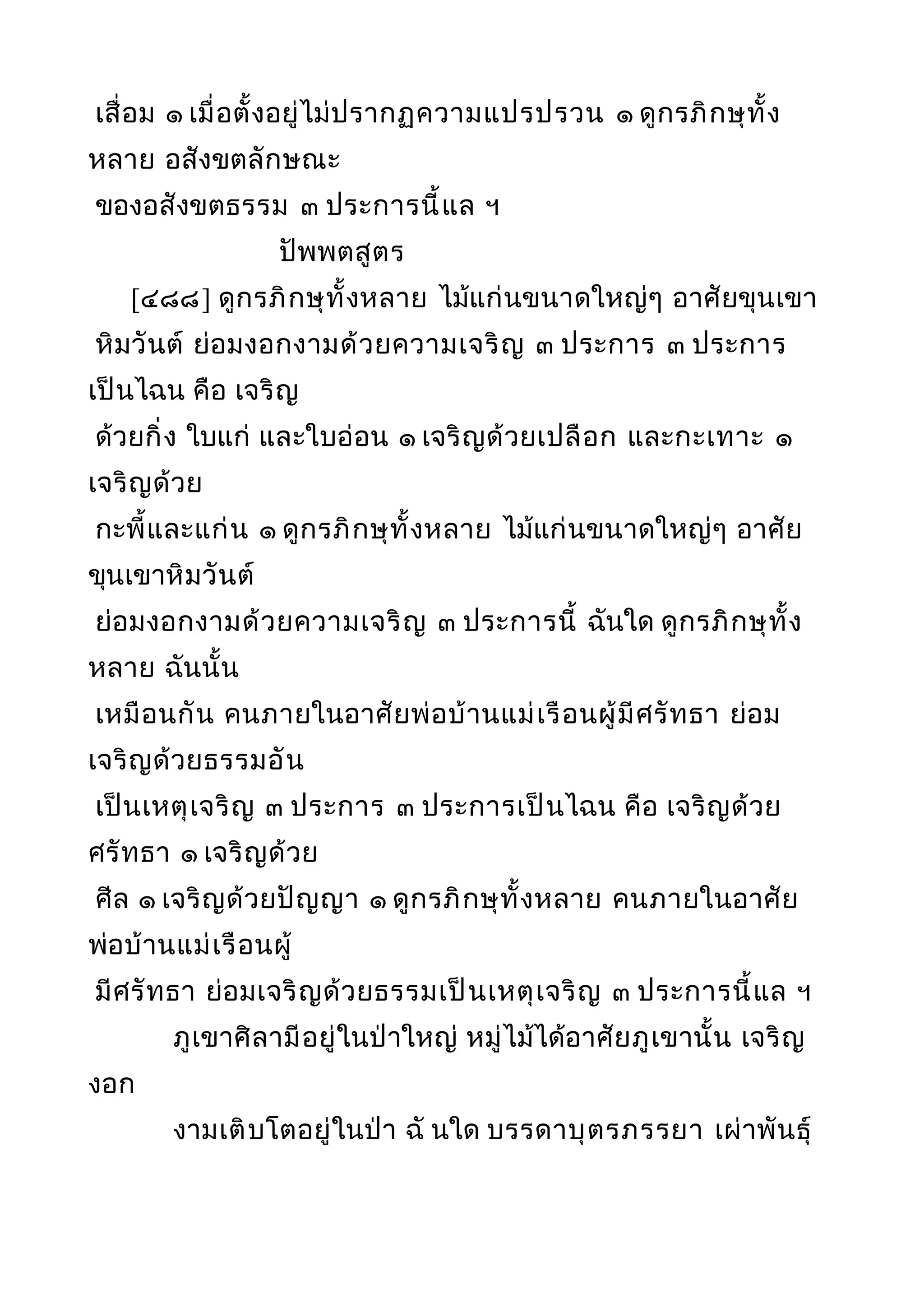 เสื่อม ๑ เมื่อตั้งอยู่ไม่ปรากฏความแปรปรวน ๑ ดูกรภิกษุทั้ง
หลาย อสังขตลักษณะ
ของอสังขตธรรม ๓ ประการนี้แล ฯ
ปัพพตสูตร
[๔๘๘] ดูกรภิกษุทั้งหลาย ไม้แก่นขนาดใหญ่ๆ อาศัยขุนเขา
หิมวันต์ ย่อมงอกงามด้วยความเจริญ ๓ ประการ ๓ ประการ
เป็นไฉน คือ เจริญ
ด้วยกิ่ง ใบแก่ และใบอ่อน ๑ เจริญด้วยเปลือก และกะเทาะ ๑
เจริญด้วย
กะพี้และแก่น ๑ ดูกรภิกษุทั้งหลาย ไม้แก่นขนาดใหญ่ๆ อาศัย
ขุนเขาหิมวันต์
ย่อมงอกงามด้วยความเจริญ ๓ ประการนี้ ฉันใด ดูกรภิกษุทั้ง
หลาย ฉันนั้น
เหมือนกัน คนภายในอาศัยพ่อบ้านแม่เรือนผู้มีศรัทธา ย่อม
เจริญด้วยธรรมอัน
เป็นเหตุเจริญ ๓ ประการ ๓ ประการเป็นไฉน คือ เจริญด้วย
ศรัทธา ๑ เจริญด้วย
ศีล ๑ เจริญด้วยปัญญา ๑ ดูกรภิกษุทั้งหลาย คนภายในอาศัย
พ่อบ้านแม่เรือนผู้
มีศรัทธา ย่อมเจริญด้วยธรรมเป็นเหตุเจริญ ๓ ประการนี้แล ฯ
ภูเขาศิลามีอยู่ในป่าใหญ่ หมู่ไม้ได้อาศัยภูเขานั้น เจริญ
งอก
งามเติบโตอยู่ในป่า ฉั นใด บรรดาบุตรภรรยา เผ่าพันธุ์
 