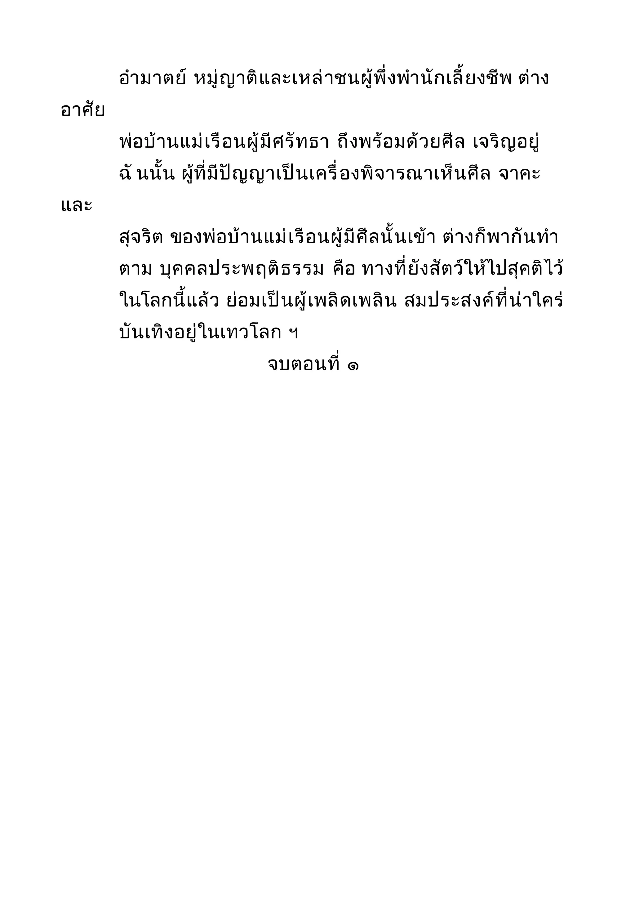 อำามาตย์ หมู่ญาติและเหล่าชนผู้พึ่งพำานักเลี้ยงชีพ ต่าง
อาศัย
พ่อบ้านแม่เรือนผู้มีศรัทธา ถึงพร้อมด้วยศีล เจริญอยู่
ฉั นนั้น ผู้ที่มีปัญญาเป็นเครื่องพิจารณาเห็นศีล จาคะ
และ
สุจริต ของพ่อบ้านแม่เรือนผู้มีศีลนั้นเข้า ต่างก็พากันทำา
ตาม บุคคลประพฤติธรรม คือ ทางที่ยังสัตว์ให้ไปสุคติไว้
ในโลกนี้แล้ว ย่อมเป็นผู้เพลิดเพลิน สมประสงค์ที่น่าใคร่
บันเทิงอยู่ในเทวโลก ฯ
จบตอนที่ ๑
 