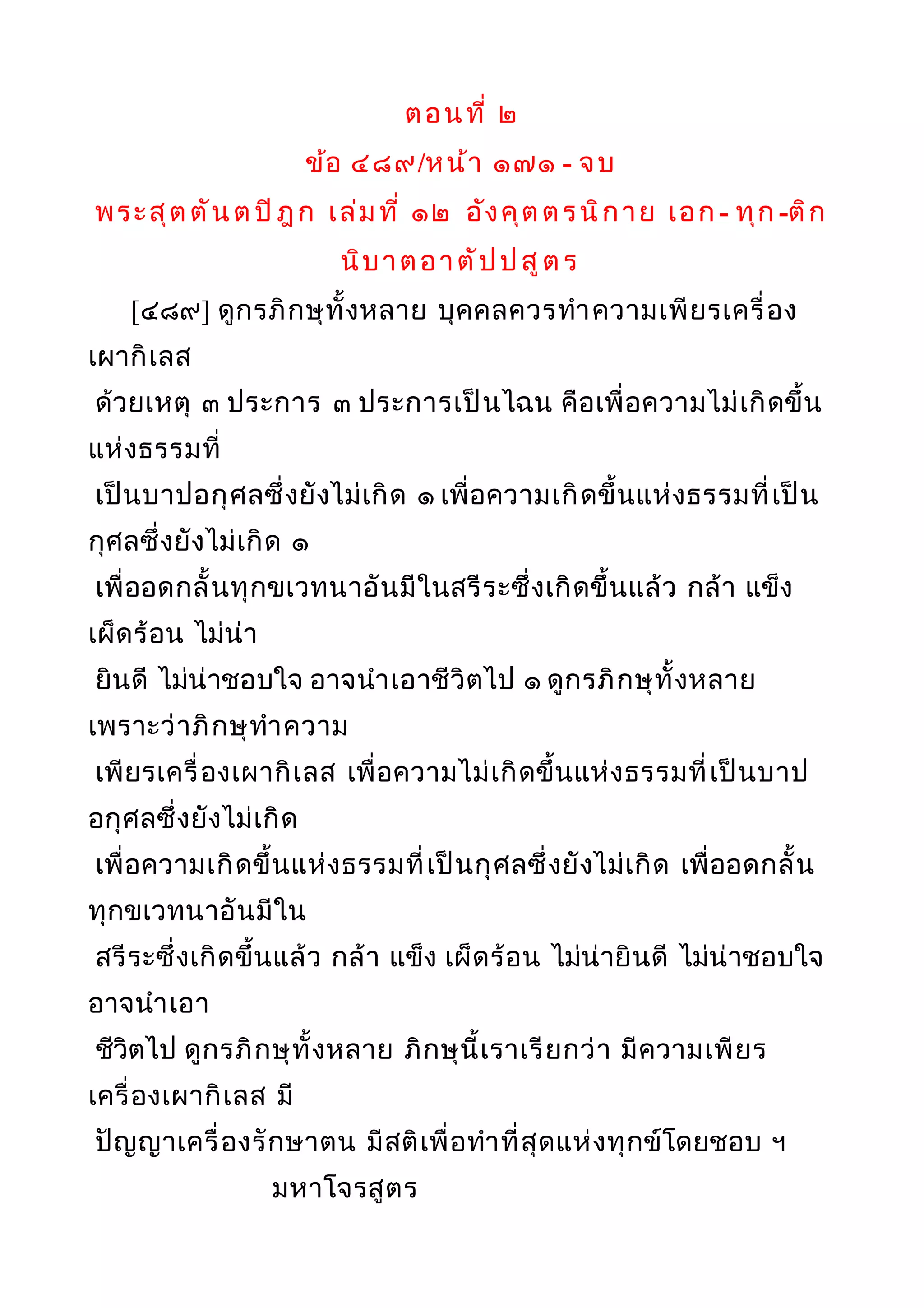 ตอนที่ ๒
ข้อ ๔๘๙/หน้า ๑๗๑ - จบ
พระสุตตันต ปิฎก เล่มที่ ๑๒ อังคุตตรนิกาย เอก - ทุก -ติก
นิบาตอาตัปป สูตร
[๔๘๙] ดูกรภิกษุทั้งหลาย บุคคลควรทำาความเพียรเครื่อง
เผากิเลส
ด้วยเหตุ ๓ ประการ ๓ ประการเป็นไฉน คือเพื่อความไม่เกิดขึ้น
แห่งธรรมที่
เป็นบาปอกุศลซึ่งยังไม่เกิด ๑ เพื่อความเกิดขึ้นแห่งธรรมที่เป็น
กุศลซึ่งยังไม่เกิด ๑
เพื่ออดกลั้นทุกขเวทนาอันมีในสรีระซึ่งเกิดขึ้นแล้ว กล้า แข็ง
เผ็ดร้อน ไม่น่า
ยินดี ไม่น่าชอบใจ อาจนำาเอาชีวิตไป ๑ ดูกรภิกษุทั้งหลาย
เพราะว่าภิกษุทำาความ
เพียรเครื่องเผากิเลส เพื่อความไม่เกิดขึ้นแห่งธรรมที่เป็นบาป
อกุศลซึ่งยังไม่เกิด
เพื่อความเกิดขึ้นแห่งธรรมที่เป็นกุศลซึ่งยังไม่เกิด เพื่ออดกลั้น
ทุกขเวทนาอันมีใน
สรีระซึ่งเกิดขึ้นแล้ว กล้า แข็ง เผ็ดร้อน ไม่น่ายินดี ไม่น่าชอบใจ
อาจนำาเอา
ชีวิตไป ดูกรภิกษุทั้งหลาย ภิกษุนี้เราเรียกว่า มีความเพียร
เครื่องเผากิเลส มี
ปัญญาเครื่องรักษาตน มีสติเพื่อทำาที่สุดแห่งทุกข์โดยชอบ ฯ
มหาโจรสูตร
 