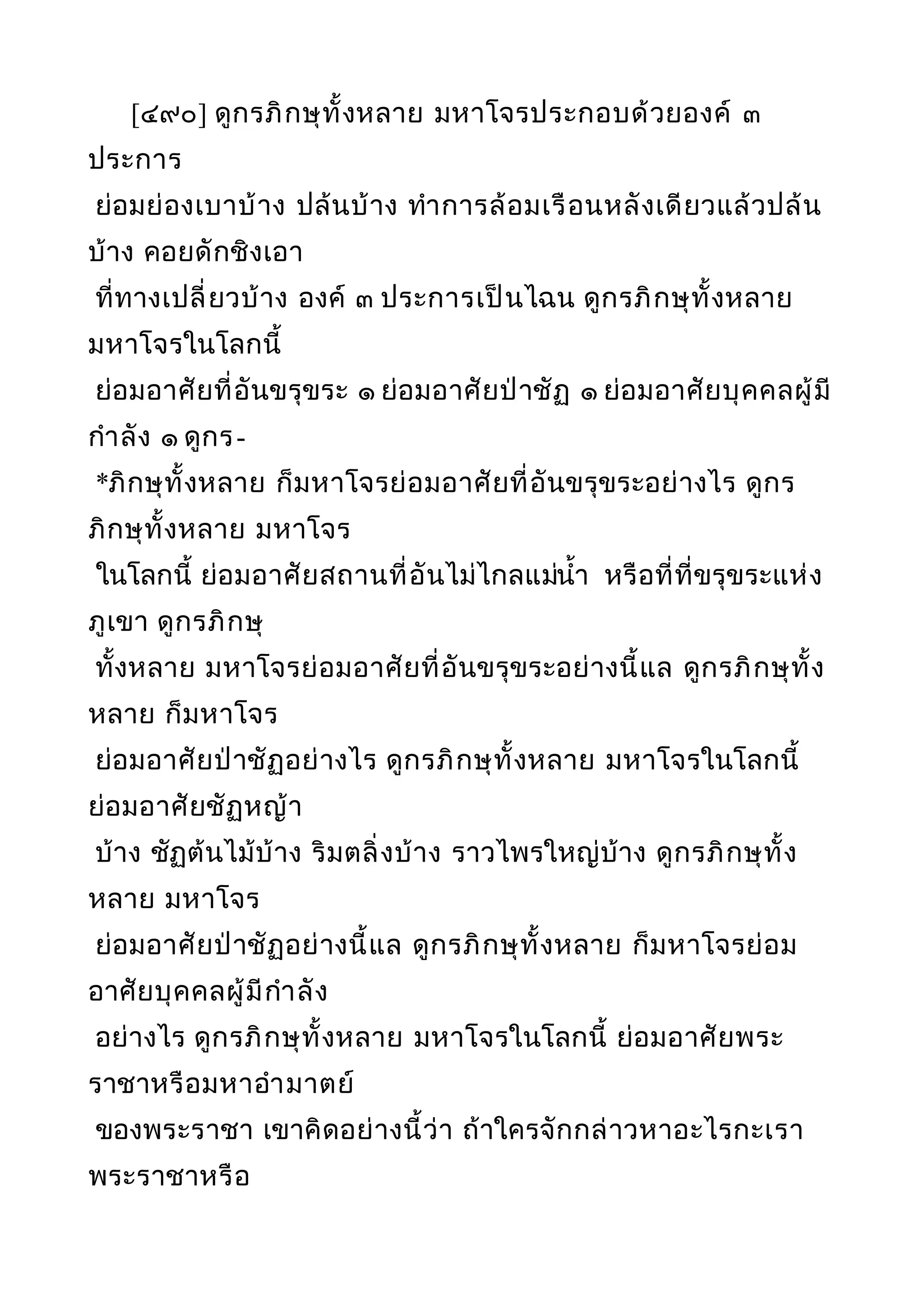 [๔๙๐] ดูกรภิกษุทั้งหลาย มหาโจรประกอบด้วยองค์ ๓
ประการ
ย่อมย่องเบาบ้าง ปล้นบ้าง ทำาการล้อมเรือนหลังเดียวแล้วปล้น
บ้าง คอยดักชิงเอา
ที่ทางเปลี่ยวบ้าง องค์ ๓ ประการเป็นไฉน ดูกรภิกษุทั้งหลาย
มหาโจรในโลกนี้
ย่อมอาศัยที่อันขรุขระ ๑ ย่อมอาศัยป่าชัฏ ๑ ย่อมอาศัยบุคคลผู้มี
กำาลัง ๑ ดูกร-
*ภิกษุทั้งหลาย ก็มหาโจรย่อมอาศัยที่อันขรุขระอย่างไร ดูกร
ภิกษุทั้งหลาย มหาโจร
ในโลกนี้ ย่อมอาศัยสถานที่อันไม่ไกลแม่นำ้า หรือที่ที่ขรุขระแห่ง
ภูเขา ดูกรภิกษุ
ทั้งหลาย มหาโจรย่อมอาศัยที่อันขรุขระอย่างนี้แล ดูกรภิกษุทั้ง
หลาย ก็มหาโจร
ย่อมอาศัยป่าชัฏอย่างไร ดูกรภิกษุทั้งหลาย มหาโจรในโลกนี้
ย่อมอาศัยชัฏหญ้า
บ้าง ชัฏต้นไม้บ้าง ริมตลิ่งบ้าง ราวไพรใหญ่บ้าง ดูกรภิกษุทั้ง
หลาย มหาโจร
ย่อมอาศัยป่าชัฏอย่างนี้แล ดูกรภิกษุทั้งหลาย ก็มหาโจรย่อม
อาศัยบุคคลผู้มีกำาลัง
อย่างไร ดูกรภิกษุทั้งหลาย มหาโจรในโลกนี้ ย่อมอาศัยพระ
ราชาหรือมหาอำามาตย์
ของพระราชา เขาคิดอย่างนี้ว่า ถ้าใครจักกล่าวหาอะไรกะเรา
พระราชาหรือ
 