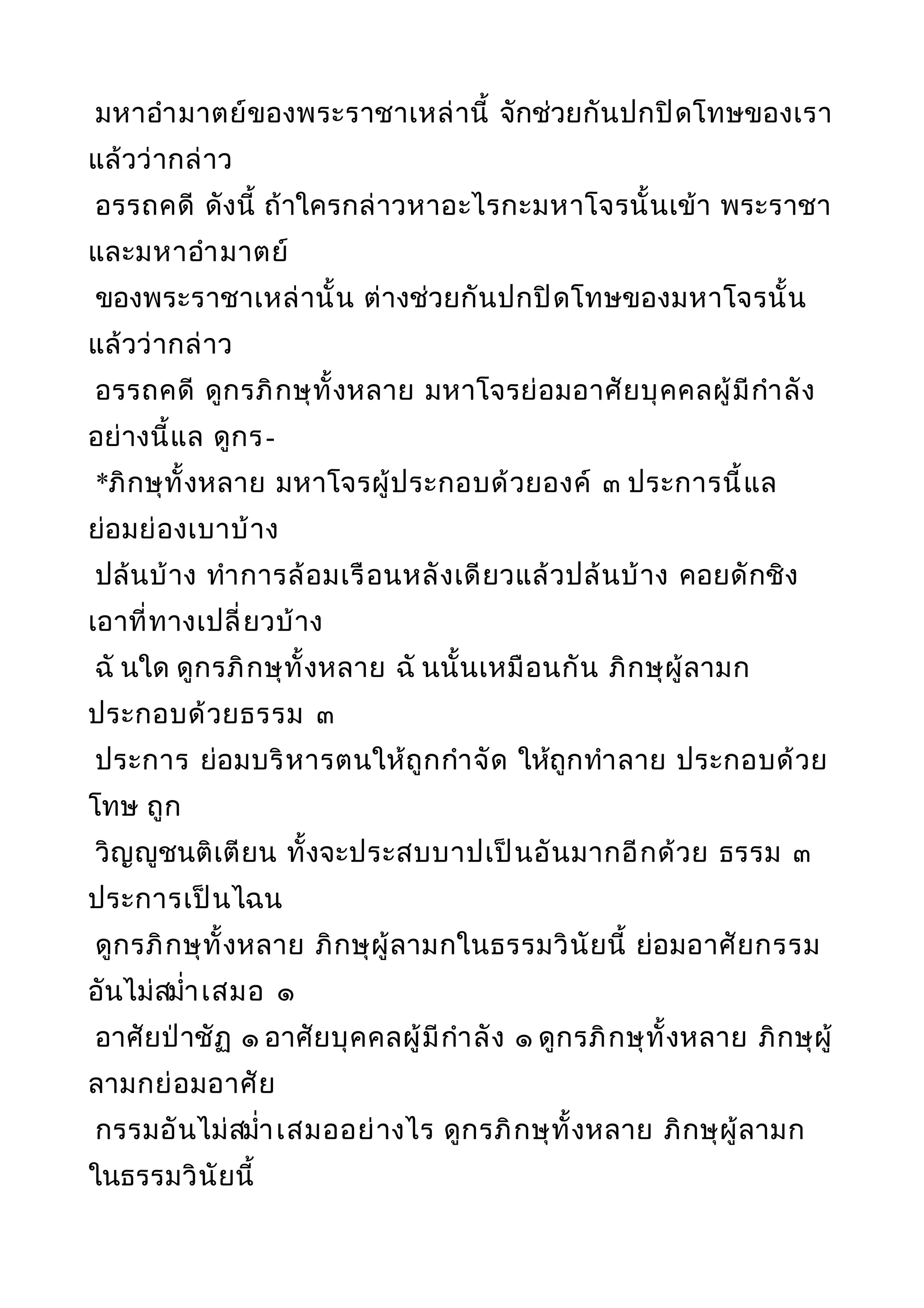 มหาอำามาตย์ของพระราชาเหล่านี้ จักช่วยกันปกปิดโทษของเรา
แล้วว่ากล่าว
อรรถคดี ดังนี้ ถ้าใครกล่าวหาอะไรกะมหาโจรนั้นเข้า พระราชา
และมหาอำามาตย์
ของพระราชาเหล่านั้น ต่างช่วยกันปกปิดโทษของมหาโจรนั้น
แล้วว่ากล่าว
อรรถคดี ดูกรภิกษุทั้งหลาย มหาโจรย่อมอาศัยบุคคลผู้มีกำาลัง
อย่างนี้แล ดูกร-
*ภิกษุทั้งหลาย มหาโจรผู้ประกอบด้วยองค์ ๓ ประการนี้แล
ย่อมย่องเบาบ้าง
ปล้นบ้าง ทำาการล้อมเรือนหลังเดียวแล้วปล้นบ้าง คอยดักชิง
เอาที่ทางเปลี่ยวบ้าง
ฉั นใด ดูกรภิกษุทั้งหลาย ฉั นนั้นเหมือนกัน ภิกษุผู้ลามก
ประกอบด้วยธรรม ๓
ประการ ย่อมบริหารตนให้ถูกกำาจัด ให้ถูกทำาลาย ประกอบด้วย
โทษ ถูก
วิญญูชนติเตียน ทั้งจะประสบบาปเป็นอันมากอีกด้วย ธรรม ๓
ประการเป็นไฉน
ดูกรภิกษุทั้งหลาย ภิกษุผู้ลามกในธรรมวินัยนี้ ย่อมอาศัยกรรม
อันไม่สมำ่าเสมอ ๑
อาศัยป่าชัฏ ๑ อาศัยบุคคลผู้มีกำาลัง ๑ ดูกรภิกษุทั้งหลาย ภิกษุผู้
ลามกย่อมอาศัย
กรรมอันไม่สมำ่าเสมออย่างไร ดูกรภิกษุทั้งหลาย ภิกษุผู้ลามก
ในธรรมวินัยนี้
 