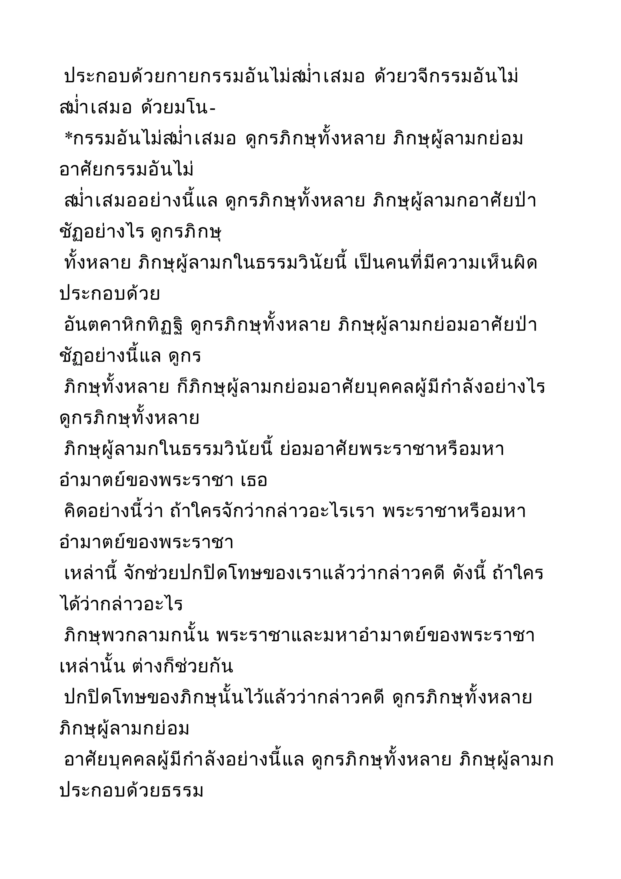 ประกอบด้วยกายกรรมอันไม่สมำ่าเสมอ ด้วยวจีกรรมอันไม่
สมำ่าเสมอ ด้วยมโน-
*กรรมอันไม่สมำ่าเสมอ ดูกรภิกษุทั้งหลาย ภิกษุผู้ลามกย่อม
อาศัยกรรมอันไม่
สมำ่าเสมออย่างนี้แล ดูกรภิกษุทั้งหลาย ภิกษุผู้ลามกอาศัยป่า
ชัฏอย่างไร ดูกรภิกษุ
ทั้งหลาย ภิกษุผู้ลามกในธรรมวินัยนี้ เป็นคนที่มีความเห็นผิด
ประกอบด้วย
อันตคาหิกทิฏฐิ ดูกรภิกษุทั้งหลาย ภิกษุผู้ลามกย่อมอาศัยป่า
ชัฏอย่างนี้แล ดูกร
ภิกษุทั้งหลาย ก็ภิกษุผู้ลามกย่อมอาศัยบุคคลผู้มีกำาลังอย่างไร
ดูกรภิกษุทั้งหลาย
ภิกษุผู้ลามกในธรรมวินัยนี้ ย่อมอาศัยพระราชาหรือมหา
อำามาตย์ของพระราชา เธอ
คิดอย่างนี้ว่า ถ้าใครจักว่ากล่าวอะไรเรา พระราชาหรือมหา
อำามาตย์ของพระราชา
เหล่านี้ จักช่วยปกปิดโทษของเราแล้วว่ากล่าวคดี ดังนี้ ถ้าใคร
ได้ว่ากล่าวอะไร
ภิกษุพวกลามกนั้น พระราชาและมหาอำามาตย์ของพระราชา
เหล่านั้น ต่างก็ช่วยกัน
ปกปิดโทษของภิกษุนั้นไว้แล้วว่ากล่าวคดี ดูกรภิกษุทั้งหลาย
ภิกษุผู้ลามกย่อม
อาศัยบุคคลผู้มีกำาลังอย่างนี้แล ดูกรภิกษุทั้งหลาย ภิกษุผู้ลามก
ประกอบด้วยธรรม
 