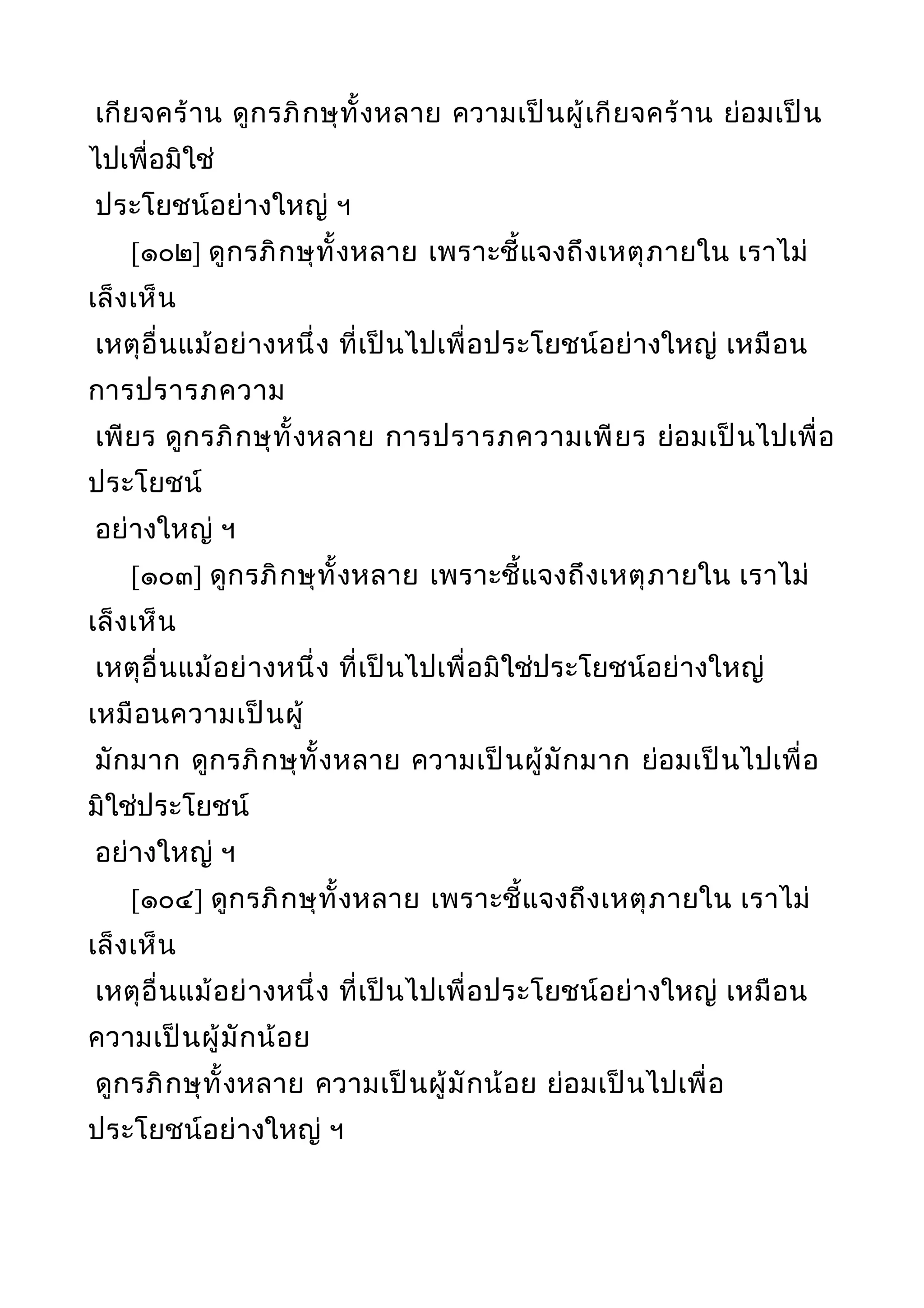 เกียจคร้าน ดูกรภิกษุทั้งหลาย ความเป็นผู้เกียจคร้าน ย่อมเป็น
ไปเพื่อมิใช่
ประโยชน์อย่างใหญ่ ฯ
[๑๐๒] ดูกรภิกษุทั้งหลาย เพราะชี้แจงถึงเหตุภายใน เราไม่
เล็งเห็น
เหตุอื่นแม้อย่างหนึ่ง ที่เป็นไปเพื่อประโยชน์อย่างใหญ่ เหมือน
การปรารภความ
เพียร ดูกรภิกษุทั้งหลาย การปรารภความเพียร ย่อมเป็นไปเพื่อ
ประโยชน์
อย่างใหญ่ ฯ
[๑๐๓] ดูกรภิกษุทั้งหลาย เพราะชี้แจงถึงเหตุภายใน เราไม่
เล็งเห็น
เหตุอื่นแม้อย่างหนึ่ง ที่เป็นไปเพื่อมิใช่ประโยชน์อย่างใหญ่
เหมือนความเป็นผู้
มักมาก ดูกรภิกษุทั้งหลาย ความเป็นผู้มักมาก ย่อมเป็นไปเพื่อ
มิใช่ประโยชน์
อย่างใหญ่ ฯ
[๑๐๔] ดูกรภิกษุทั้งหลาย เพราะชี้แจงถึงเหตุภายใน เราไม่
เล็งเห็น
เหตุอื่นแม้อย่างหนึ่ง ที่เป็นไปเพื่อประโยชน์อย่างใหญ่ เหมือน
ความเป็นผู้มักน้อย
ดูกรภิกษุทั้งหลาย ความเป็นผู้มักน้อย ย่อมเป็นไปเพื่อ
ประโยชน์อย่างใหญ่ ฯ
 