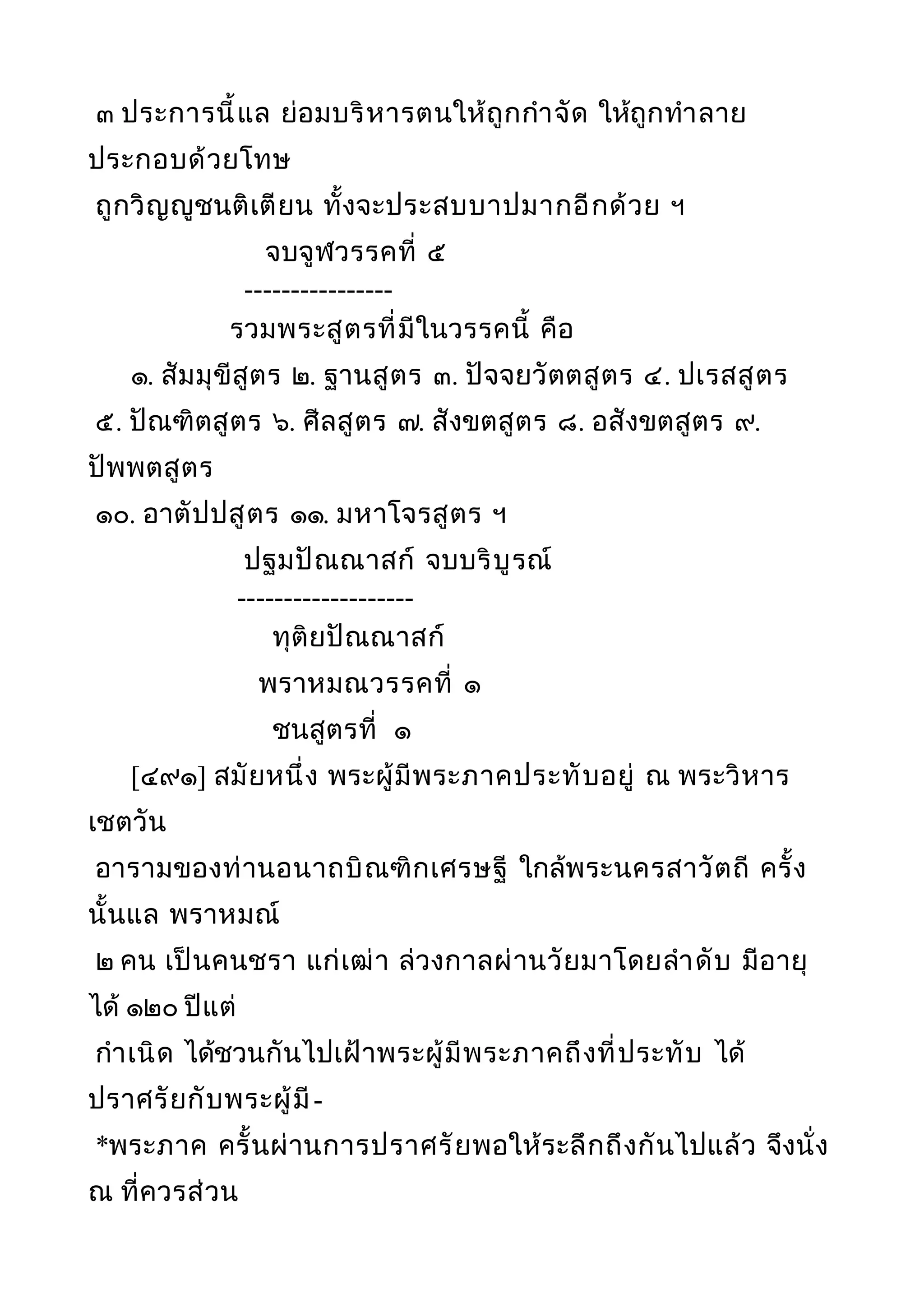 ๓ ประการนี้แล ย่อมบริหารตนให้ถูกกำาจัด ให้ถูกทำาลาย
ประกอบด้วยโทษ
ถูกวิญญูชนติเตียน ทั้งจะประสบบาปมากอีกด้วย ฯ
จบจูฬวรรคที่ ๕
----------------
รวมพระสูตรที่มีในวรรคนี้ คือ
๑. สัมมุขีสูตร ๒. ฐานสูตร ๓. ปัจจยวัตตสูตร ๔. ปเรสสูตร
๕. ปัณฑิตสูตร ๖. ศีลสูตร ๗. สังขตสูตร ๘. อสังขตสูตร ๙.
ปัพพตสูตร
๑๐. อาตัปปสูตร ๑๑. มหาโจรสูตร ฯ
ปฐมปัณณาสก์ จบบริบูรณ์
-------------------
ทุติยปัณณาสก์
พราหมณวรรคที่ ๑
ชนสูตรที่ ๑
[๔๙๑] สมัยหนึ่ง พระผู้มีพระภาคประทับอยู่ ณ พระวิหาร
เชตวัน
อารามของท่านอนาถบิณฑิกเศรษฐี ใกล้พระนครสาวัตถี ครั้ง
นั้นแล พราหมณ์
๒ คน เป็นคนชรา แก่เฒ่า ล่วงกาลผ่านวัยมาโดยลำาดับ มีอายุ
ได้ ๑๒๐ ปีแต่
กำาเนิด ได้ชวนกันไปเฝ้าพระผู้มีพระภาคถึงที่ประทับ ได้
ปราศรัยกับพระผู้มี-
*พระภาค ครั้นผ่านการปราศรัยพอให้ระลึกถึงกันไปแล้ว จึงนั่ง
ณ ที่ควรส่วน
 
