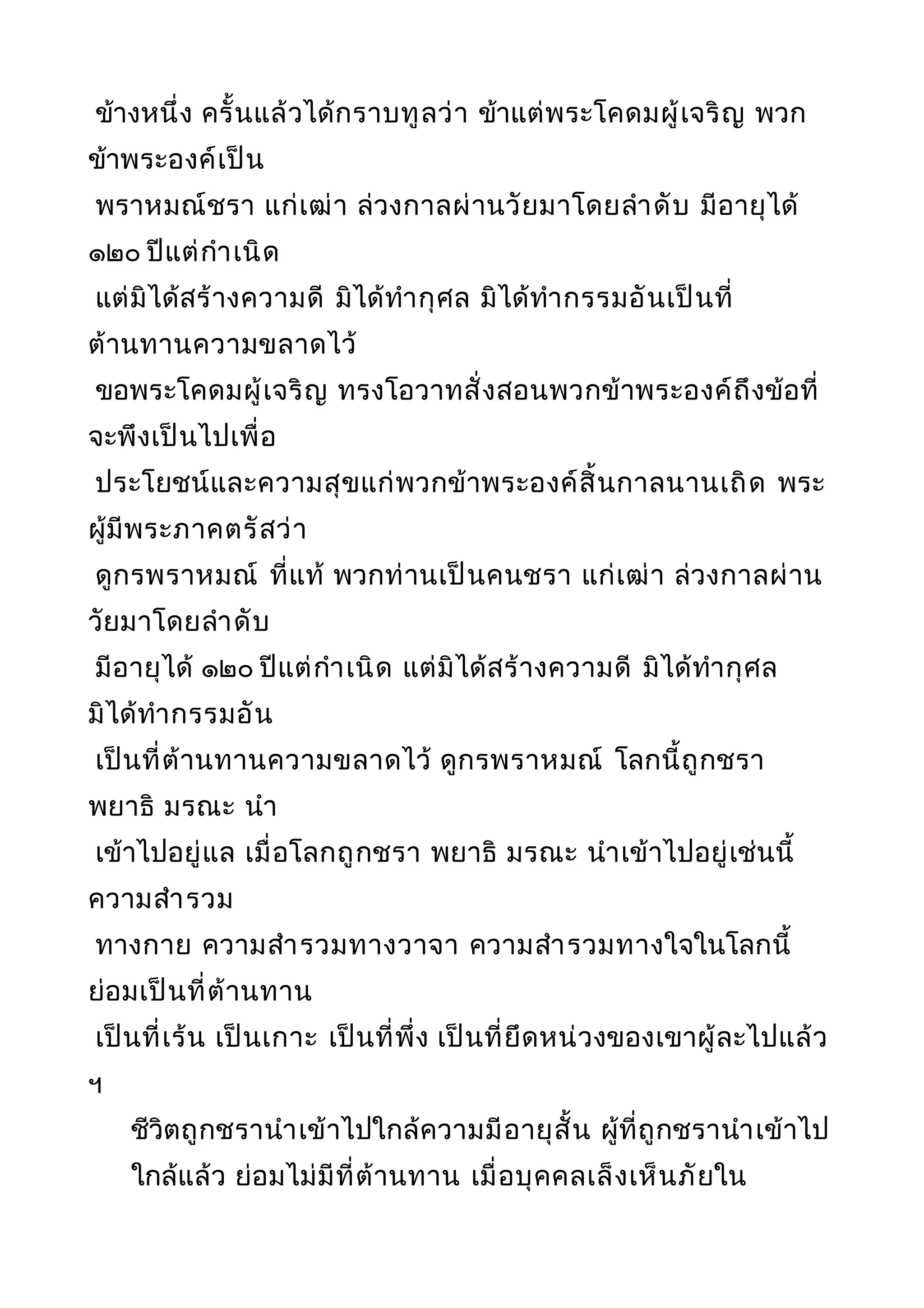 ข้างหนึ่ง ครั้นแล้วได้กราบทูลว่า ข้าแต่พระโคดมผู้เจริญ พวก
ข้าพระองค์เป็น
พราหมณ์ชรา แก่เฒ่า ล่วงกาลผ่านวัยมาโดยลำาดับ มีอายุได้
๑๒๐ ปีแต่กำาเนิด
แต่มิได้สร้างความดี มิได้ทำากุศล มิได้ทำากรรมอันเป็นที่
ต้านทานความขลาดไว้
ขอพระโคดมผู้เจริญ ทรงโอวาทสั่งสอนพวกข้าพระองค์ถึงข้อที่
จะพึงเป็นไปเพื่อ
ประโยชน์และความสุขแก่พวกข้าพระองค์สิ้นกาลนานเถิด พระ
ผู้มีพระภาคตรัสว่า
ดูกรพราหมณ์ ที่แท้ พวกท่านเป็นคนชรา แก่เฒ่า ล่วงกาลผ่าน
วัยมาโดยลำาดับ
มีอายุได้ ๑๒๐ ปีแต่กำาเนิด แต่มิได้สร้างความดี มิได้ทำากุศล
มิได้ทำากรรมอัน
เป็นที่ต้านทานความขลาดไว้ ดูกรพราหมณ์ โลกนี้ถูกชรา
พยาธิ มรณะ นำา
เข้าไปอยู่แล เมื่อโลกถูกชรา พยาธิ มรณะ นำาเข้าไปอยู่เช่นนี้
ความสำารวม
ทางกาย ความสำารวมทางวาจา ความสำารวมทางใจในโลกนี้
ย่อมเป็นที่ต้านทาน
เป็นที่เร้น เป็นเกาะ เป็นที่พึ่ง เป็นที่ยึดหน่วงของเขาผู้ละไปแล้ว
ฯ
ชีวิตถูกชรานำาเข้าไปใกล้ความมีอายุสั้น ผู้ที่ถูกชรานำาเข้าไป
ใกล้แล้ว ย่อมไม่มีที่ต้านทาน เมื่อบุคคลเล็งเห็นภัยใน
 