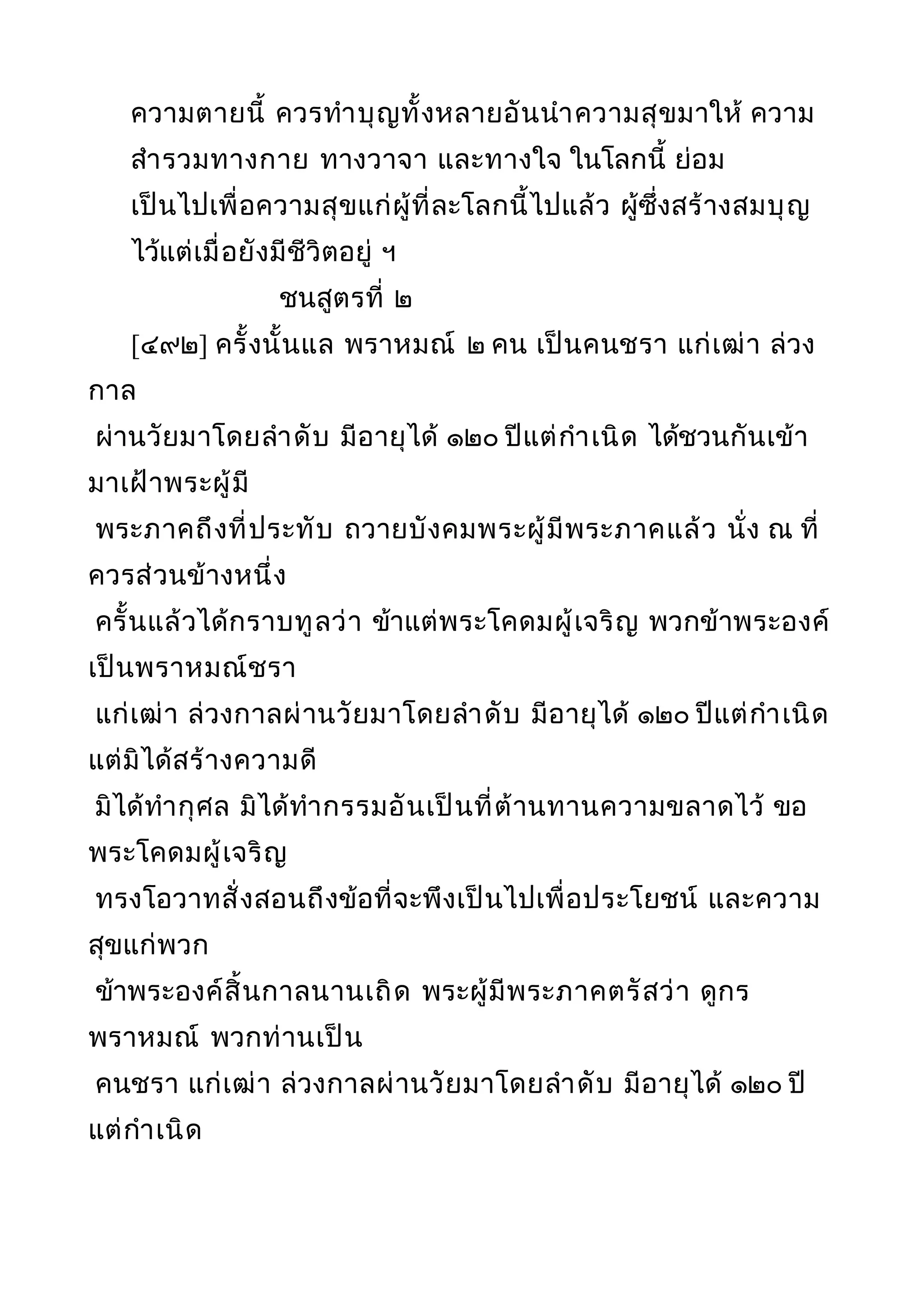 ความตายนี้ ควรทำาบุญทั้งหลายอันนำาความสุขมาให้ ความ
สำารวมทางกาย ทางวาจา และทางใจ ในโลกนี้ ย่อม
เป็นไปเพื่อความสุขแก่ผู้ที่ละโลกนี้ไปแล้ว ผู้ซึ่งสร้างสมบุญ
ไว้แต่เมื่อยังมีชีวิตอยู่ ฯ
ชนสูตรที่ ๒
[๔๙๒] ครั้งนั้นแล พราหมณ์ ๒ คน เป็นคนชรา แก่เฒ่า ล่วง
กาล
ผ่านวัยมาโดยลำาดับ มีอายุได้ ๑๒๐ ปีแต่กำาเนิด ได้ชวนกันเข้า
มาเฝ้าพระผู้มี
พระภาคถึงที่ประทับ ถวายบังคมพระผู้มีพระภาคแล้ว นั่ง ณ ที่
ควรส่วนข้างหนึ่ง
ครั้นแล้วได้กราบทูลว่า ข้าแต่พระโคดมผู้เจริญ พวกข้าพระองค์
เป็นพราหมณ์ชรา
แก่เฒ่า ล่วงกาลผ่านวัยมาโดยลำาดับ มีอายุได้ ๑๒๐ ปีแต่กำาเนิด
แต่มิได้สร้างความดี
มิได้ทำากุศล มิได้ทำากรรมอันเป็นที่ต้านทานความขลาดไว้ ขอ
พระโคดมผู้เจริญ
ทรงโอวาทสั่งสอนถึงข้อที่จะพึงเป็นไปเพื่อประโยชน์ และความ
สุขแก่พวก
ข้าพระองค์สิ้นกาลนานเถิด พระผู้มีพระภาคตรัสว่า ดูกร
พราหมณ์ พวกท่านเป็น
คนชรา แก่เฒ่า ล่วงกาลผ่านวัยมาโดยลำาดับ มีอายุได้ ๑๒๐ ปี
แต่กำาเนิด
 