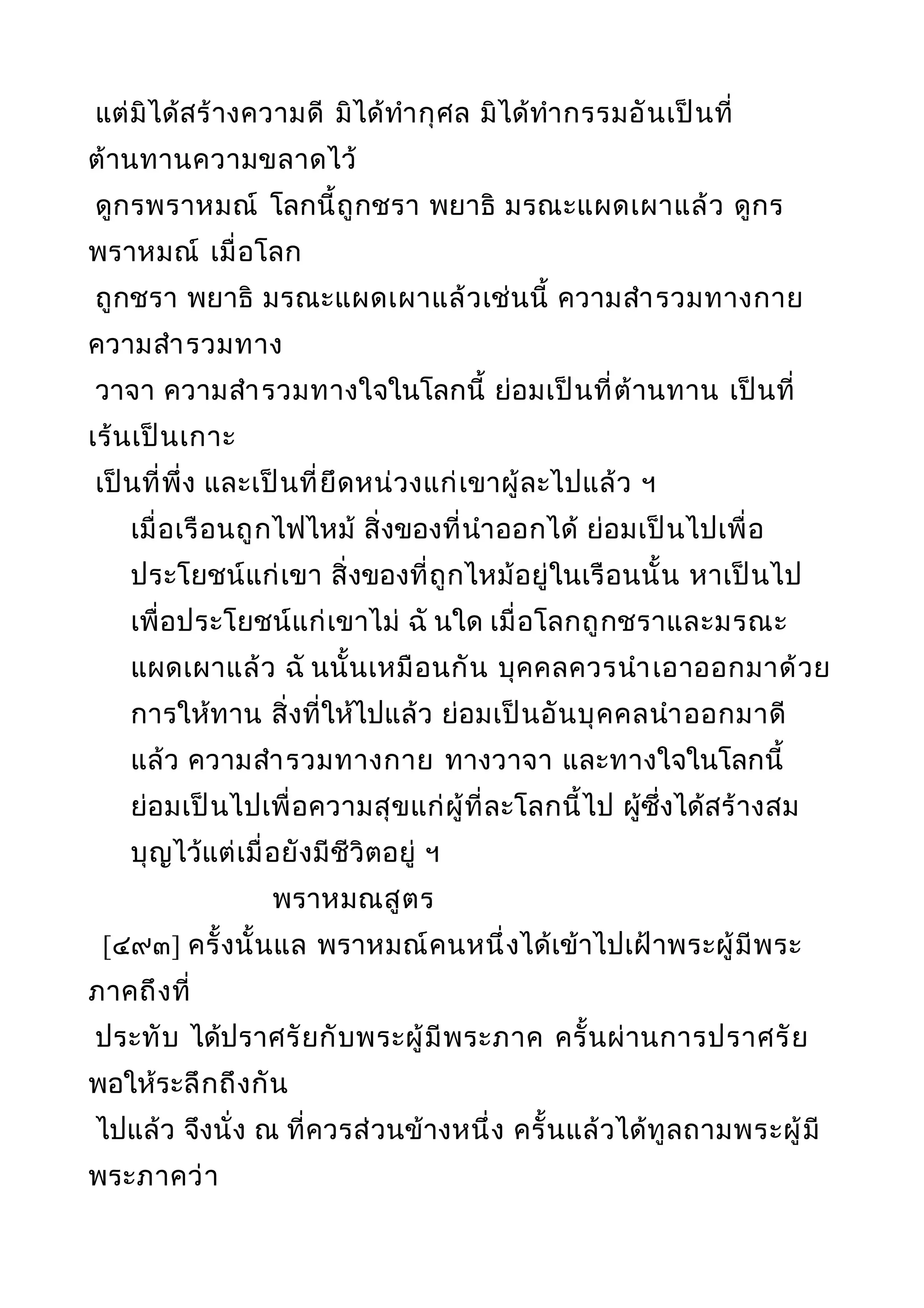 แต่มิได้สร้างความดี มิได้ทำากุศล มิได้ทำากรรมอันเป็นที่
ต้านทานความขลาดไว้
ดูกรพราหมณ์ โลกนี้ถูกชรา พยาธิ มรณะแผดเผาแล้ว ดูกร
พราหมณ์ เมื่อโลก
ถูกชรา พยาธิ มรณะแผดเผาแล้วเช่นนี้ ความสำารวมทางกาย
ความสำารวมทาง
วาจา ความสำารวมทางใจในโลกนี้ ย่อมเป็นที่ต้านทาน เป็นที่
เร้นเป็นเกาะ
เป็นที่พึ่ง และเป็นที่ยึดหน่วงแก่เขาผู้ละไปแล้ว ฯ
เมื่อเรือนถูกไฟไหม้ สิ่งของที่นำาออกได้ ย่อมเป็นไปเพื่อ
ประโยชน์แก่เขา สิ่งของที่ถูกไหม้อยู่ในเรือนนั้น หาเป็นไป
เพื่อประโยชน์แก่เขาไม่ ฉั นใด เมื่อโลกถูกชราและมรณะ
แผดเผาแล้ว ฉั นนั้นเหมือนกัน บุคคลควรนำาเอาออกมาด้วย
การให้ทาน สิ่งที่ให้ไปแล้ว ย่อมเป็นอันบุคคลนำาออกมาดี
แล้ว ความสำารวมทางกาย ทางวาจา และทางใจในโลกนี้
ย่อมเป็นไปเพื่อความสุขแก่ผู้ที่ละโลกนี้ไป ผู้ซึ่งได้สร้างสม
บุญไว้แต่เมื่อยังมีชีวิตอยู่ ฯ
พราหมณสูตร
[๔๙๓] ครั้งนั้นแล พราหมณ์คนหนึ่งได้เข้าไปเฝ้าพระผู้มีพระ
ภาคถึงที่
ประทับ ได้ปราศรัยกับพระผู้มีพระภาค ครั้นผ่านการปราศรัย
พอให้ระลึกถึงกัน
ไปแล้ว จึงนั่ง ณ ที่ควรส่วนข้างหนึ่ง ครั้นแล้วได้ทูลถามพระผู้มี
พระภาคว่า
 