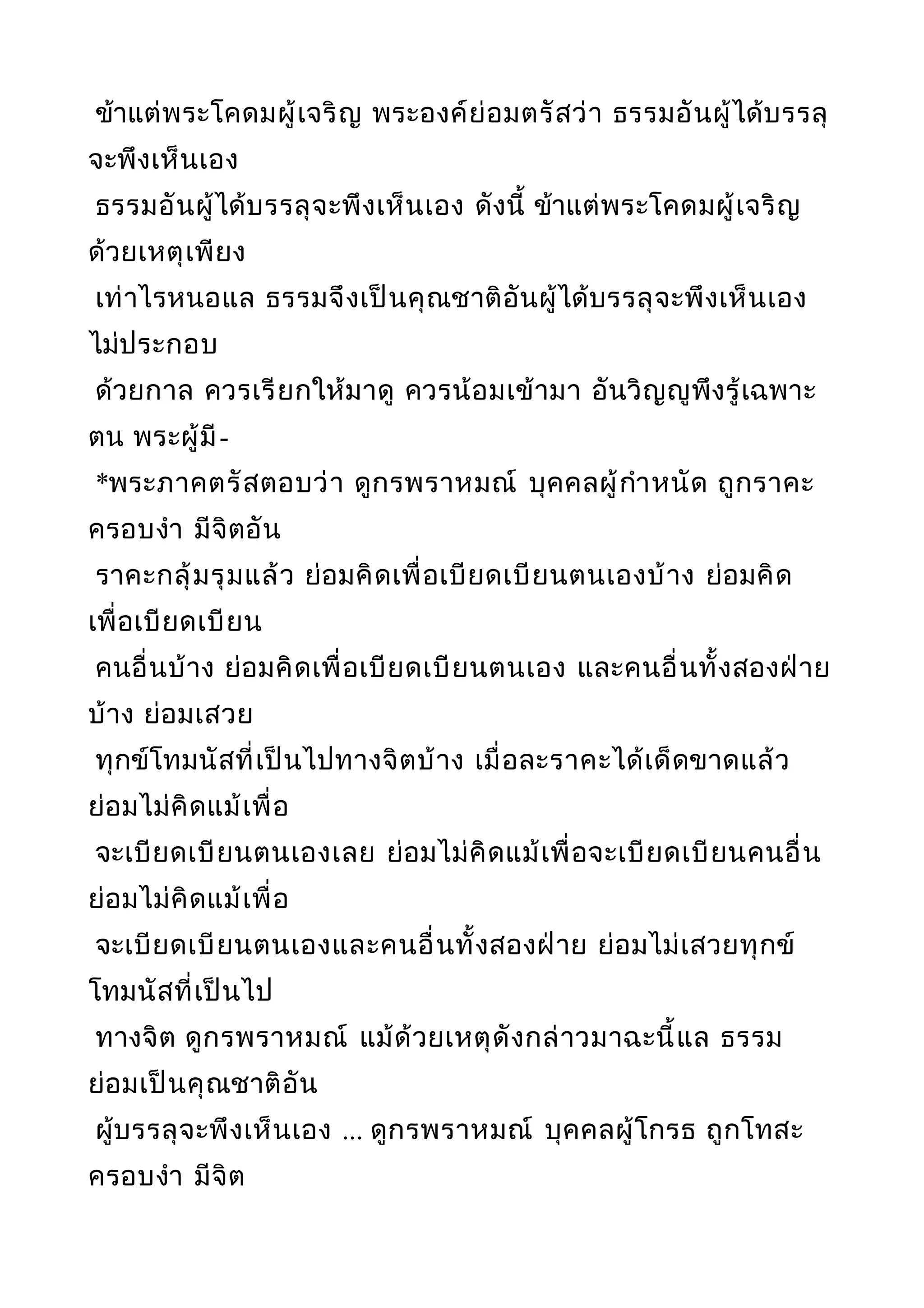 ข้าแต่พระโคดมผู้เจริญ พระองค์ย่อมตรัสว่า ธรรมอันผู้ได้บรรลุ
จะพึงเห็นเอง
ธรรมอันผู้ได้บรรลุจะพึงเห็นเอง ดังนี้ ข้าแต่พระโคดมผู้เจริญ
ด้วยเหตุเพียง
เท่าไรหนอแล ธรรมจึงเป็นคุณชาติอันผู้ได้บรรลุจะพึงเห็นเอง
ไม่ประกอบ
ด้วยกาล ควรเรียกให้มาดู ควรน้อมเข้ามา อันวิญญูพึงรู้เฉพาะ
ตน พระผู้มี-
*พระภาคตรัสตอบว่า ดูกรพราหมณ์ บุคคลผู้กำาหนัด ถูกราคะ
ครอบงำา มีจิตอัน
ราคะกลุ้มรุมแล้ว ย่อมคิดเพื่อเบียดเบียนตนเองบ้าง ย่อมคิด
เพื่อเบียดเบียน
คนอื่นบ้าง ย่อมคิดเพื่อเบียดเบียนตนเอง และคนอื่นทั้งสองฝ่าย
บ้าง ย่อมเสวย
ทุกข์โทมนัสที่เป็นไปทางจิตบ้าง เมื่อละราคะได้เด็ดขาดแล้ว
ย่อมไม่คิดแม้เพื่อ
จะเบียดเบียนตนเองเลย ย่อมไม่คิดแม้เพื่อจะเบียดเบียนคนอื่น
ย่อมไม่คิดแม้เพื่อ
จะเบียดเบียนตนเองและคนอื่นทั้งสองฝ่าย ย่อมไม่เสวยทุกข์
โทมนัสที่เป็นไป
ทางจิต ดูกรพราหมณ์ แม้ด้วยเหตุดังกล่าวมาฉะนี้แล ธรรม
ย่อมเป็นคุณชาติอัน
ผู้บรรลุจะพึงเห็นเอง ... ดูกรพราหมณ์ บุคคลผู้โกรธ ถูกโทสะ
ครอบงำา มีจิต
 