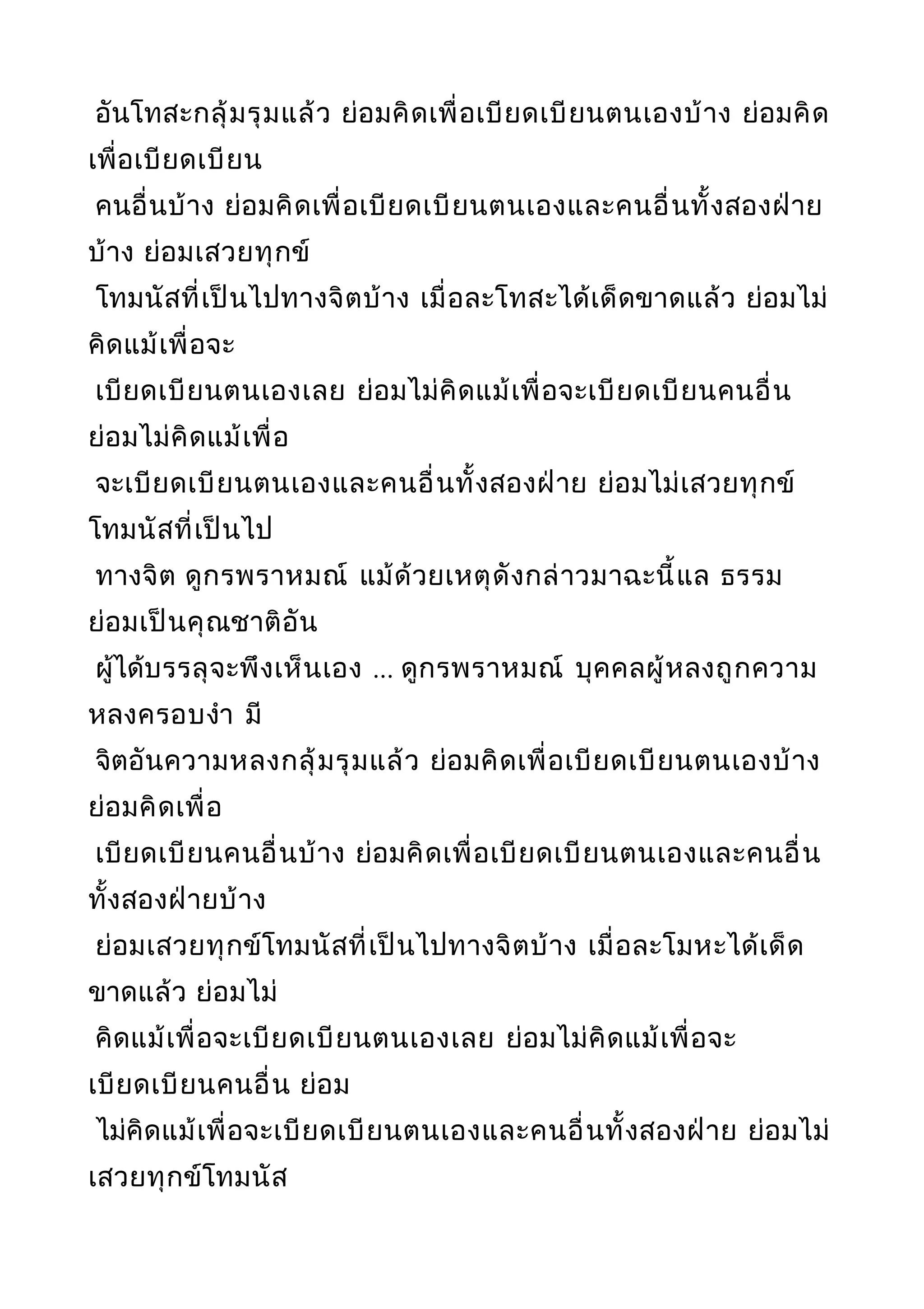 อันโทสะกลุ้มรุมแล้ว ย่อมคิดเพื่อเบียดเบียนตนเองบ้าง ย่อมคิด
เพื่อเบียดเบียน
คนอื่นบ้าง ย่อมคิดเพื่อเบียดเบียนตนเองและคนอื่นทั้งสองฝ่าย
บ้าง ย่อมเสวยทุกข์
โทมนัสที่เป็นไปทางจิตบ้าง เมื่อละโทสะได้เด็ดขาดแล้ว ย่อมไม่
คิดแม้เพื่อจะ
เบียดเบียนตนเองเลย ย่อมไม่คิดแม้เพื่อจะเบียดเบียนคนอื่น
ย่อมไม่คิดแม้เพื่อ
จะเบียดเบียนตนเองและคนอื่นทั้งสองฝ่าย ย่อมไม่เสวยทุกข์
โทมนัสที่เป็นไป
ทางจิต ดูกรพราหมณ์ แม้ด้วยเหตุดังกล่าวมาฉะนี้แล ธรรม
ย่อมเป็นคุณชาติอัน
ผู้ได้บรรลุจะพึงเห็นเอง ... ดูกรพราหมณ์ บุคคลผู้หลงถูกความ
หลงครอบงำา มี
จิตอันความหลงกลุ้มรุมแล้ว ย่อมคิดเพื่อเบียดเบียนตนเองบ้าง
ย่อมคิดเพื่อ
เบียดเบียนคนอื่นบ้าง ย่อมคิดเพื่อเบียดเบียนตนเองและคนอื่น
ทั้งสองฝ่ายบ้าง
ย่อมเสวยทุกข์โทมนัสที่เป็นไปทางจิตบ้าง เมื่อละโมหะได้เด็ด
ขาดแล้ว ย่อมไม่
คิดแม้เพื่อจะเบียดเบียนตนเองเลย ย่อมไม่คิดแม้เพื่อจะ
เบียดเบียนคนอื่น ย่อม
ไม่คิดแม้เพื่อจะเบียดเบียนตนเองและคนอื่นทั้งสองฝ่าย ย่อมไม่
เสวยทุกข์โทมนัส
 