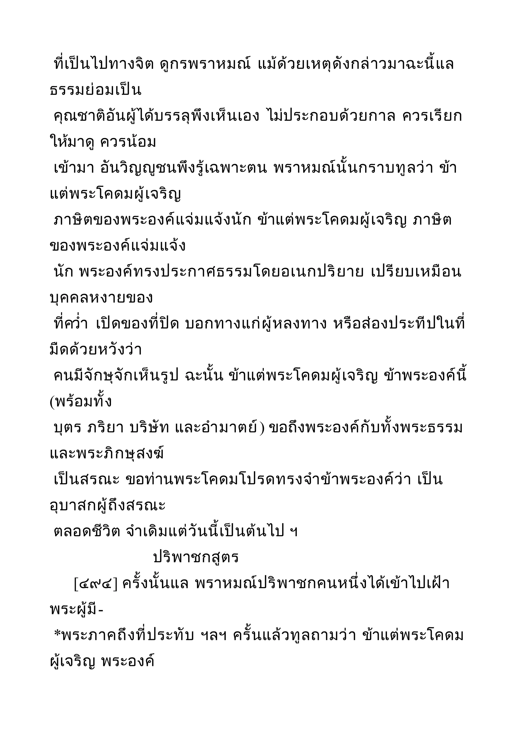 ที่เป็นไปทางจิต ดูกรพราหมณ์ แม้ด้วยเหตุดังกล่าวมาฉะนี้แล
ธรรมย่อมเป็น
คุณชาติอันผู้ได้บรรลุพึงเห็นเอง ไม่ประกอบด้วยกาล ควรเรียก
ให้มาดู ควรน้อม
เข้ามา อันวิญญูชนพึงรู้เฉพาะตน พราหมณ์นั้นกราบทูลว่า ข้า
แต่พระโคดมผู้เจริญ
ภาษิตของพระองค์แจ่มแจ้งนัก ข้าแต่พระโคดมผู้เจริญ ภาษิต
ของพระองค์แจ่มแจ้ง
นัก พระองค์ทรงประกาศธรรมโดยอเนกปริยาย เปรียบเหมือน
บุคคลหงายของ
ที่ควำ่า เปิดของที่ปิด บอกทางแก่ผู้หลงทาง หรือส่องประทีปในที่
มืดด้วยหวังว่า
คนมีจักษุจักเห็นรูป ฉะนั้น ข้าแต่พระโคดมผู้เจริญ ข้าพระองค์นี้
(พร้อมทั้ง
บุตร ภริยา บริษัท และอำามาตย์) ขอถึงพระองค์กับทั้งพระธรรม
และพระภิกษุสงฆ์
เป็นสรณะ ขอท่านพระโคดมโปรดทรงจำาข้าพระองค์ว่า เป็น
อุบาสกผู้ถึงสรณะ
ตลอดชีวิต จำาเดิมแต่วันนี้เป็นต้นไป ฯ
ปริพาชกสูตร
[๔๙๔] ครั้งนั้นแล พราหมณ์ปริพาชกคนหนึ่งได้เข้าไปเฝ้า
พระผู้มี-
*พระภาคถึงที่ประทับ ฯลฯ ครั้นแล้วทูลถามว่า ข้าแต่พระโคดม
ผู้เจริญ พระองค์
 