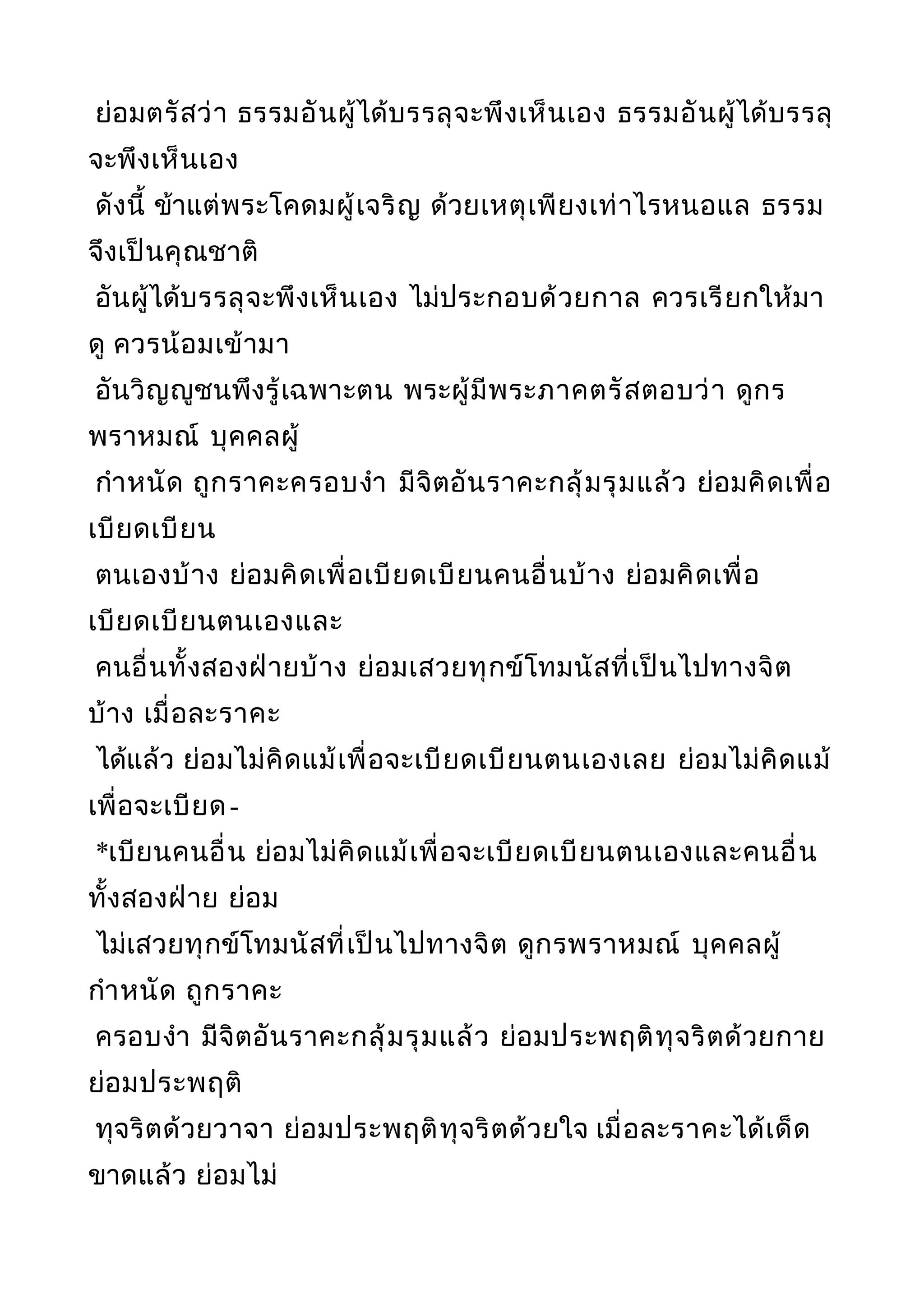 ย่อมตรัสว่า ธรรมอันผู้ได้บรรลุจะพึงเห็นเอง ธรรมอันผู้ได้บรรลุ
จะพึงเห็นเอง
ดังนี้ ข้าแต่พระโคดมผู้เจริญ ด้วยเหตุเพียงเท่าไรหนอแล ธรรม
จึงเป็นคุณชาติ
อันผู้ได้บรรลุจะพึงเห็นเอง ไม่ประกอบด้วยกาล ควรเรียกให้มา
ดู ควรน้อมเข้ามา
อันวิญญูชนพึงรู้เฉพาะตน พระผู้มีพระภาคตรัสตอบว่า ดูกร
พราหมณ์ บุคคลผู้
กำาหนัด ถูกราคะครอบงำา มีจิตอันราคะกลุ้มรุมแล้ว ย่อมคิดเพื่อ
เบียดเบียน
ตนเองบ้าง ย่อมคิดเพื่อเบียดเบียนคนอื่นบ้าง ย่อมคิดเพื่อ
เบียดเบียนตนเองและ
คนอื่นทั้งสองฝ่ายบ้าง ย่อมเสวยทุกข์โทมนัสที่เป็นไปทางจิต
บ้าง เมื่อละราคะ
ได้แล้ว ย่อมไม่คิดแม้เพื่อจะเบียดเบียนตนเองเลย ย่อมไม่คิดแม้
เพื่อจะเบียด-
*เบียนคนอื่น ย่อมไม่คิดแม้เพื่อจะเบียดเบียนตนเองและคนอื่น
ทั้งสองฝ่าย ย่อม
ไม่เสวยทุกข์โทมนัสที่เป็นไปทางจิต ดูกรพราหมณ์ บุคคลผู้
กำาหนัด ถูกราคะ
ครอบงำา มีจิตอันราคะกลุ้มรุมแล้ว ย่อมประพฤติทุจริตด้วยกาย
ย่อมประพฤติ
ทุจริตด้วยวาจา ย่อมประพฤติทุจริตด้วยใจ เมื่อละราคะได้เด็ด
ขาดแล้ว ย่อมไม่
 