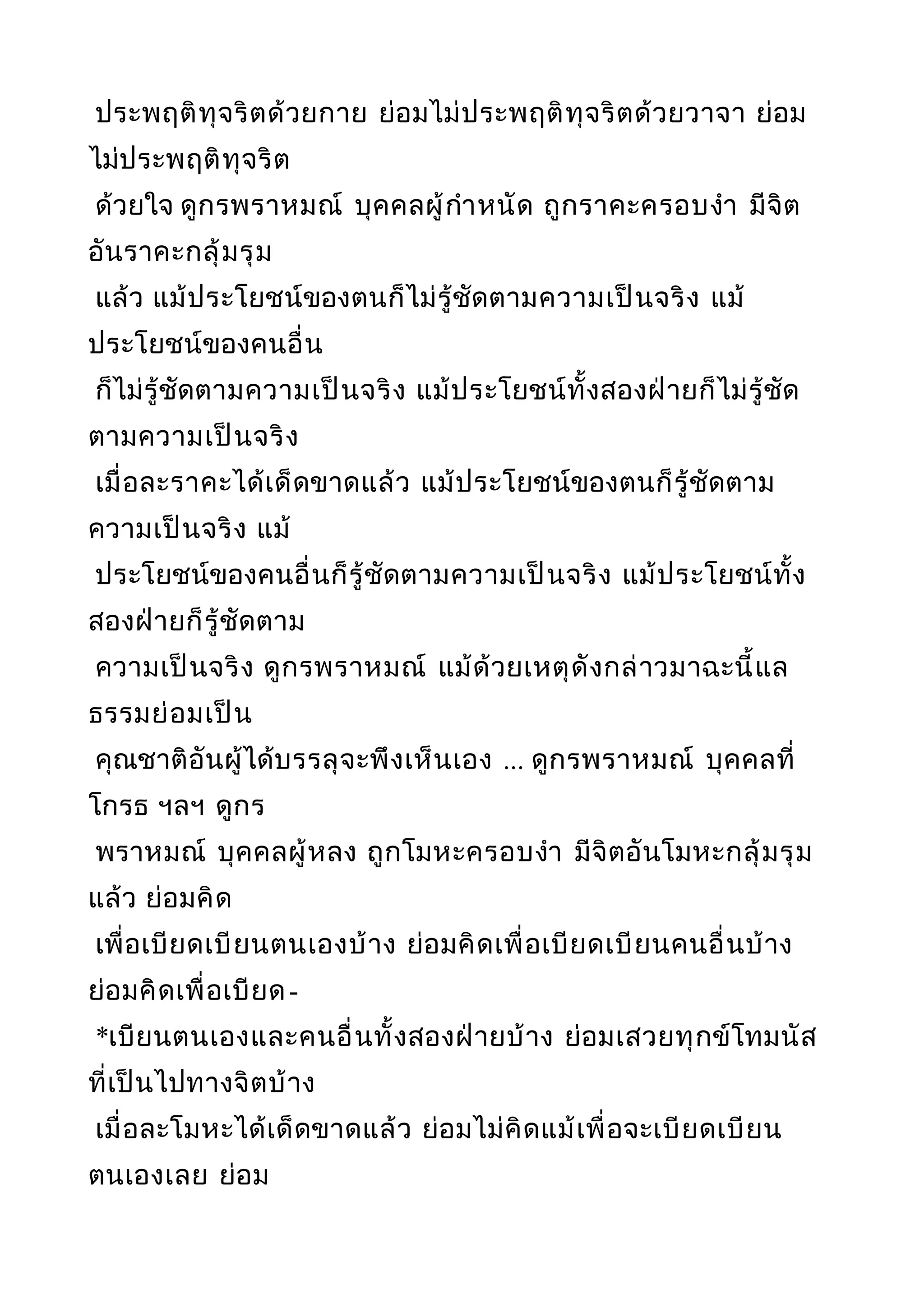 ประพฤติทุจริตด้วยกาย ย่อมไม่ประพฤติทุจริตด้วยวาจา ย่อม
ไม่ประพฤติทุจริต
ด้วยใจ ดูกรพราหมณ์ บุคคลผู้กำาหนัด ถูกราคะครอบงำา มีจิต
อันราคะกลุ้มรุม
แล้ว แม้ประโยชน์ของตนก็ไม่รู้ชัดตามความเป็นจริง แม้
ประโยชน์ของคนอื่น
ก็ไม่รู้ชัดตามความเป็นจริง แม้ประโยชน์ทั้งสองฝ่ายก็ไม่รู้ชัด
ตามความเป็นจริง
เมื่อละราคะได้เด็ดขาดแล้ว แม้ประโยชน์ของตนก็รู้ชัดตาม
ความเป็นจริง แม้
ประโยชน์ของคนอื่นก็รู้ชัดตามความเป็นจริง แม้ประโยชน์ทั้ง
สองฝ่ายก็รู้ชัดตาม
ความเป็นจริง ดูกรพราหมณ์ แม้ด้วยเหตุดังกล่าวมาฉะนี้แล
ธรรมย่อมเป็น
คุณชาติอันผู้ได้บรรลุจะพึงเห็นเอง ... ดูกรพราหมณ์ บุคคลที่
โกรธ ฯลฯ ดูกร
พราหมณ์ บุคคลผู้หลง ถูกโมหะครอบงำา มีจิตอันโมหะกลุ้มรุม
แล้ว ย่อมคิด
เพื่อเบียดเบียนตนเองบ้าง ย่อมคิดเพื่อเบียดเบียนคนอื่นบ้าง
ย่อมคิดเพื่อเบียด-
*เบียนตนเองและคนอื่นทั้งสองฝ่ายบ้าง ย่อมเสวยทุกข์โทมนัส
ที่เป็นไปทางจิตบ้าง
เมื่อละโมหะได้เด็ดขาดแล้ว ย่อมไม่คิดแม้เพื่อจะเบียดเบียน
ตนเองเลย ย่อม
 