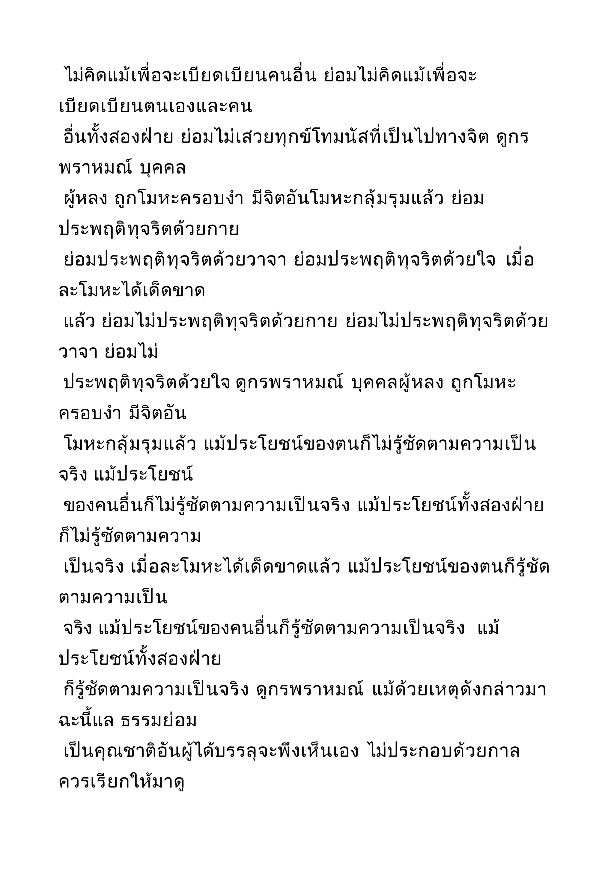 ไม่คิดแม้เพื่อจะเบียดเบียนคนอื่น ย่อมไม่คิดแม้เพื่อจะ
เบียดเบียนตนเองและคน
อื่นทั้งสองฝ่าย ย่อมไม่เสวยทุกข์โทมนัสที่เป็นไปทางจิต ดูกร
พราหมณ์ บุคคล
ผู้หลง ถูกโมหะครอบงำา มีจิตอันโมหะกลุ้มรุมแล้ว ย่อม
ประพฤติทุจริตด้วยกาย
ย่อมประพฤติทุจริตด้วยวาจา ย่อมประพฤติทุจริตด้วยใจ เมื่อ
ละโมหะได้เด็ดขาด
แล้ว ย่อมไม่ประพฤติทุจริตด้วยกาย ย่อมไม่ประพฤติทุจริตด้วย
วาจา ย่อมไม่
ประพฤติทุจริตด้วยใจ ดูกรพราหมณ์ บุคคลผู้หลง ถูกโมหะ
ครอบงำา มีจิตอัน
โมหะกลุ้มรุมแล้ว แม้ประโยชน์ของตนก็ไม่รู้ชัดตามความเป็น
จริง แม้ประโยชน์
ของคนอื่นก็ไม่รู้ชัดตามความเป็นจริง แม้ประโยชน์ทั้งสองฝ่าย
ก็ไม่รู้ชัดตามความ
เป็นจริง เมื่อละโมหะได้เด็ดขาดแล้ว แม้ประโยชน์ของตนก็รู้ชัด
ตามความเป็น
จริง แม้ประโยชน์ของคนอื่นก็รู้ชัดตามความเป็นจริง แม้
ประโยชน์ทั้งสองฝ่าย
ก็รู้ชัดตามความเป็นจริง ดูกรพราหมณ์ แม้ด้วยเหตุดังกล่าวมา
ฉะนี้แล ธรรมย่อม
เป็นคุณชาติอันผู้ได้บรรลุจะพึงเห็นเอง ไม่ประกอบด้วยกาล
ควรเรียกให้มาดู
 