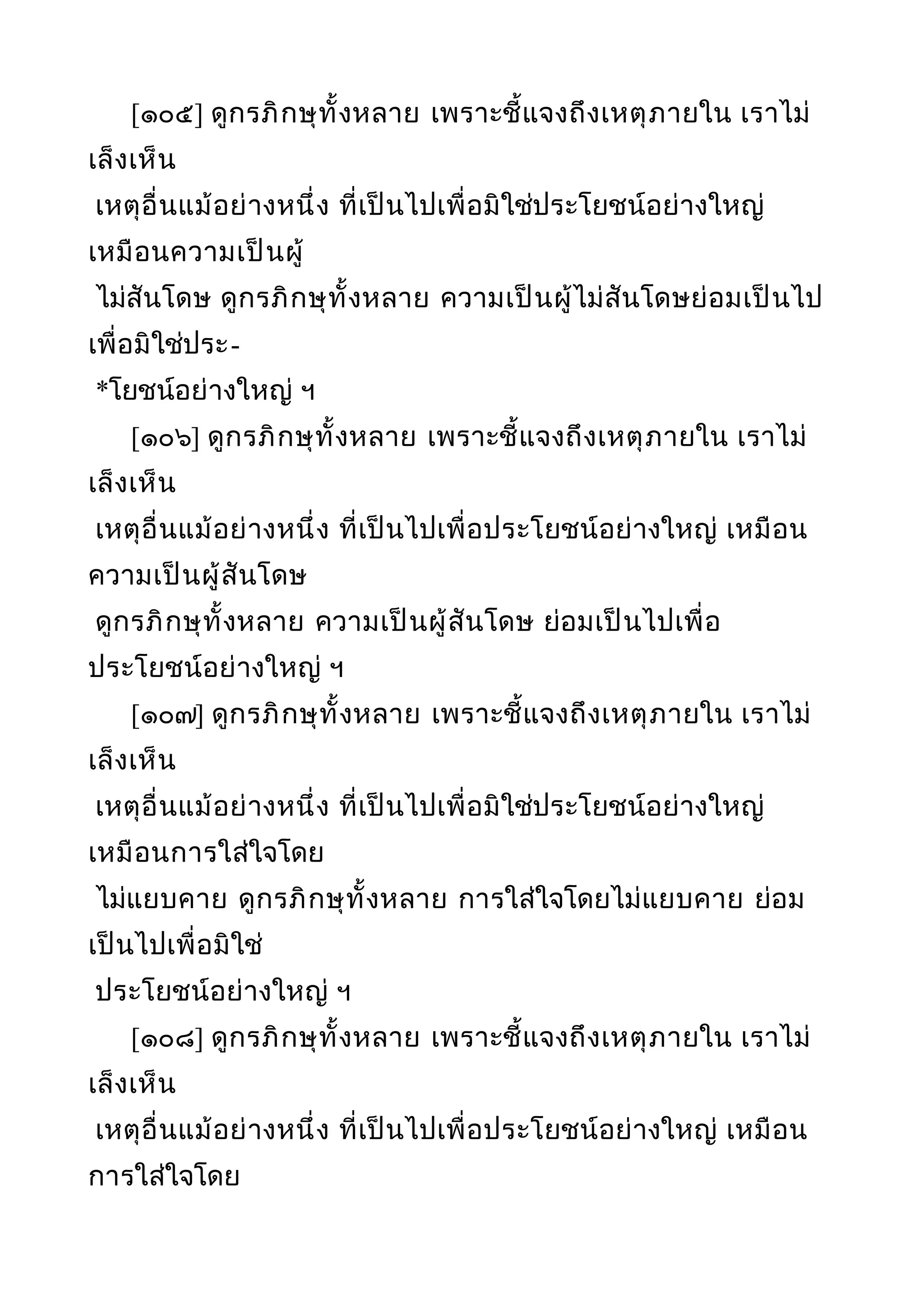[๑๐๕] ดูกรภิกษุทั้งหลาย เพราะชี้แจงถึงเหตุภายใน เราไม่
เล็งเห็น
เหตุอื่นแม้อย่างหนึ่ง ที่เป็นไปเพื่อมิใช่ประโยชน์อย่างใหญ่
เหมือนความเป็นผู้
ไม่สันโดษ ดูกรภิกษุทั้งหลาย ความเป็นผู้ไม่สันโดษย่อมเป็นไป
เพื่อมิใช่ประ-
*โยชน์อย่างใหญ่ ฯ
[๑๐๖] ดูกรภิกษุทั้งหลาย เพราะชี้แจงถึงเหตุภายใน เราไม่
เล็งเห็น
เหตุอื่นแม้อย่างหนึ่ง ที่เป็นไปเพื่อประโยชน์อย่างใหญ่ เหมือน
ความเป็นผู้สันโดษ
ดูกรภิกษุทั้งหลาย ความเป็นผู้สันโดษ ย่อมเป็นไปเพื่อ
ประโยชน์อย่างใหญ่ ฯ
[๑๐๗] ดูกรภิกษุทั้งหลาย เพราะชี้แจงถึงเหตุภายใน เราไม่
เล็งเห็น
เหตุอื่นแม้อย่างหนึ่ง ที่เป็นไปเพื่อมิใช่ประโยชน์อย่างใหญ่
เหมือนการใส่ใจโดย
ไม่แยบคาย ดูกรภิกษุทั้งหลาย การใส่ใจโดยไม่แยบคาย ย่อม
เป็นไปเพื่อมิใช่
ประโยชน์อย่างใหญ่ ฯ
[๑๐๘] ดูกรภิกษุทั้งหลาย เพราะชี้แจงถึงเหตุภายใน เราไม่
เล็งเห็น
เหตุอื่นแม้อย่างหนึ่ง ที่เป็นไปเพื่อประโยชน์อย่างใหญ่ เหมือน
การใส่ใจโดย
 