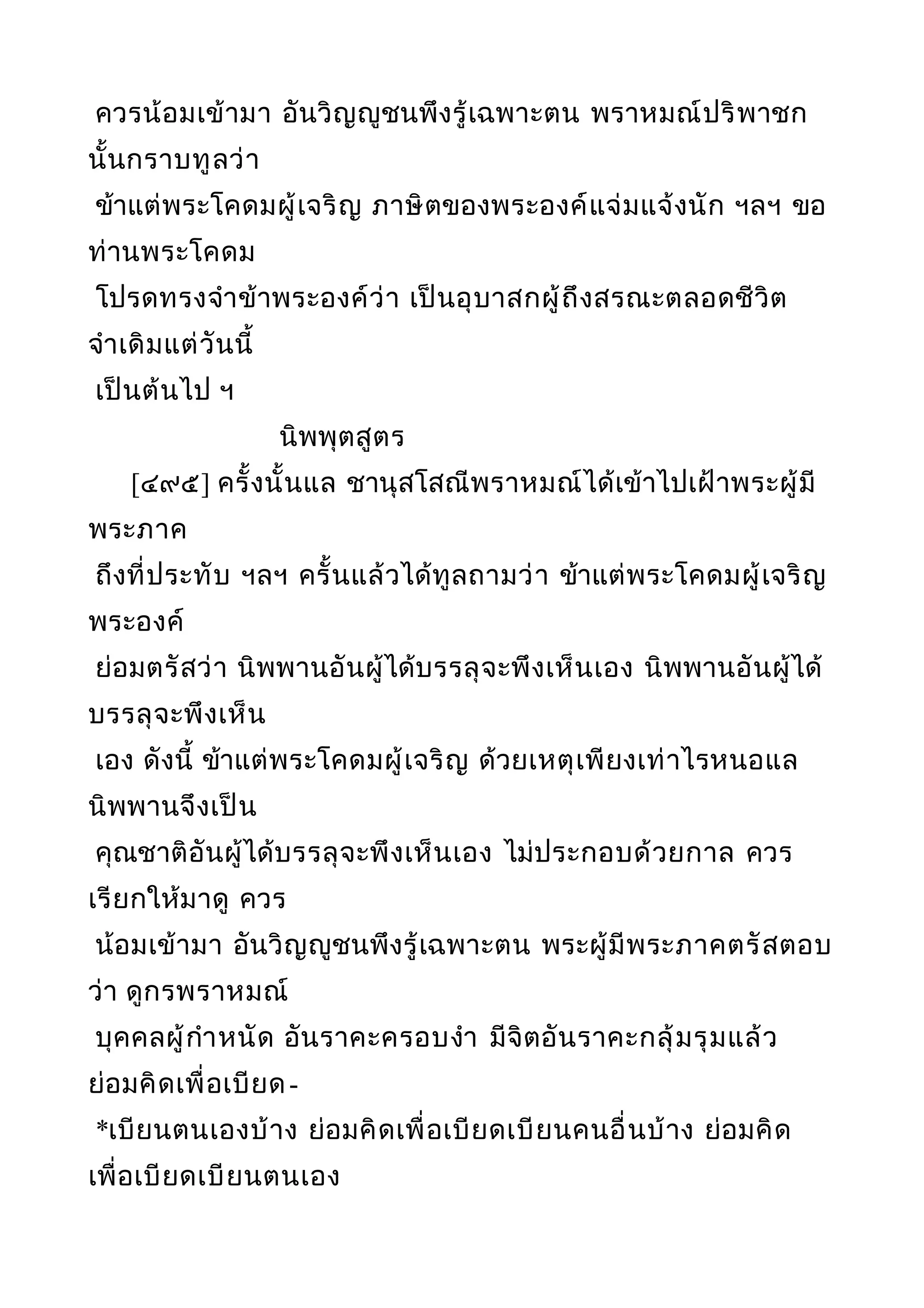 ควรน้อมเข้ามา อันวิญญูชนพึงรู้เฉพาะตน พราหมณ์ปริพาชก
นั้นกราบทูลว่า
ข้าแต่พระโคดมผู้เจริญ ภาษิตของพระองค์แจ่มแจ้งนัก ฯลฯ ขอ
ท่านพระโคดม
โปรดทรงจำาข้าพระองค์ว่า เป็นอุบาสกผู้ถึงสรณะตลอดชีวิต
จำาเดิมแต่วันนี้
เป็นต้นไป ฯ
นิพพุตสูตร
[๔๙๕] ครั้งนั้นแล ชานุสโสณีพราหมณ์ได้เข้าไปเฝ้าพระผู้มี
พระภาค
ถึงที่ประทับ ฯลฯ ครั้นแล้วได้ทูลถามว่า ข้าแต่พระโคดมผู้เจริญ
พระองค์
ย่อมตรัสว่า นิพพานอันผู้ได้บรรลุจะพึงเห็นเอง นิพพานอันผู้ได้
บรรลุจะพึงเห็น
เอง ดังนี้ ข้าแต่พระโคดมผู้เจริญ ด้วยเหตุเพียงเท่าไรหนอแล
นิพพานจึงเป็น
คุณชาติอันผู้ได้บรรลุจะพึงเห็นเอง ไม่ประกอบด้วยกาล ควร
เรียกให้มาดู ควร
น้อมเข้ามา อันวิญญูชนพึงรู้เฉพาะตน พระผู้มีพระภาคตรัสตอบ
ว่า ดูกรพราหมณ์
บุคคลผู้กำาหนัด อันราคะครอบงำา มีจิตอันราคะกลุ้มรุมแล้ว
ย่อมคิดเพื่อเบียด-
*เบียนตนเองบ้าง ย่อมคิดเพื่อเบียดเบียนคนอื่นบ้าง ย่อมคิด
เพื่อเบียดเบียนตนเอง
 