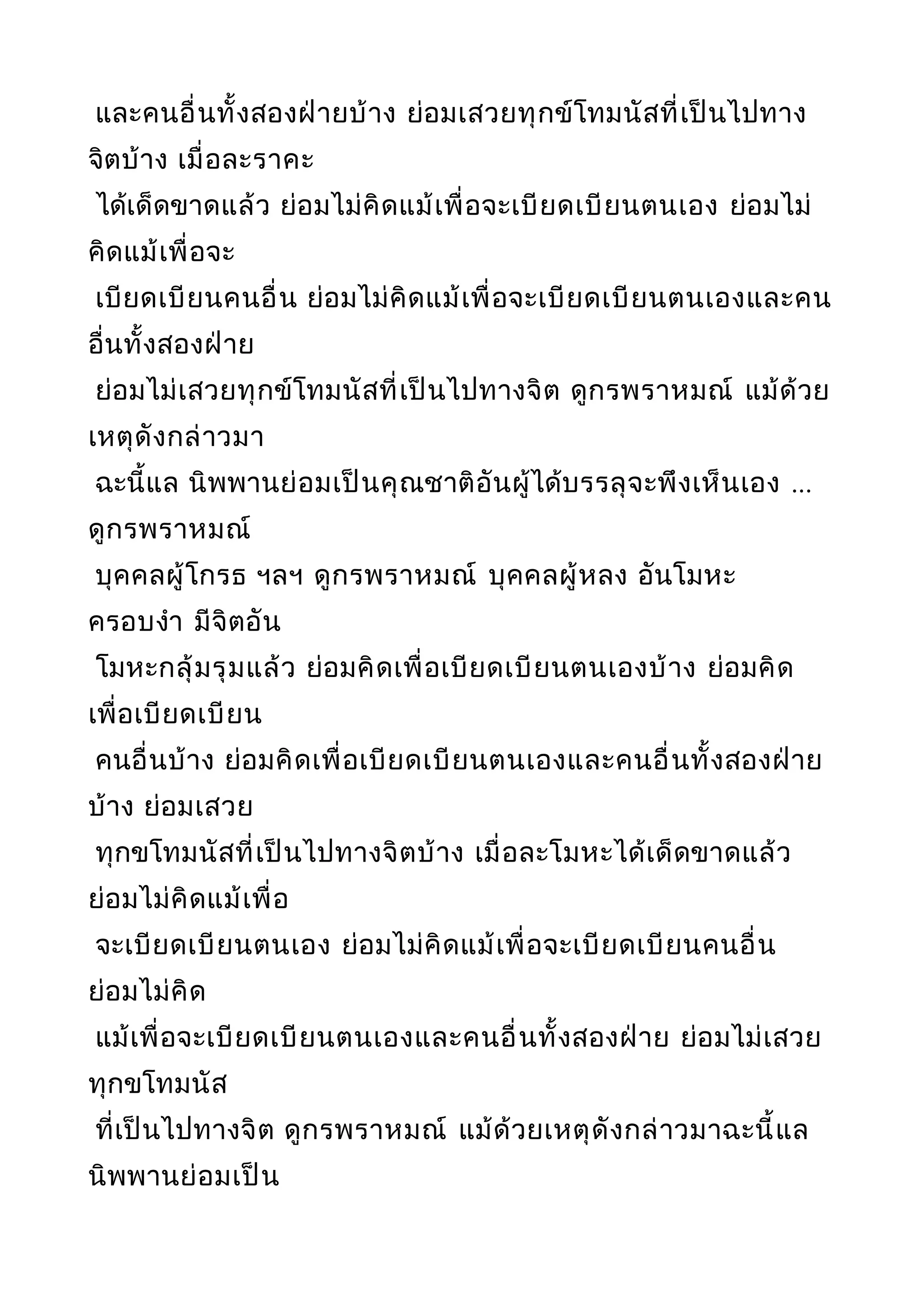 และคนอื่นทั้งสองฝ่ายบ้าง ย่อมเสวยทุกข์โทมนัสที่เป็นไปทาง
จิตบ้าง เมื่อละราคะ
ได้เด็ดขาดแล้ว ย่อมไม่คิดแม้เพื่อจะเบียดเบียนตนเอง ย่อมไม่
คิดแม้เพื่อจะ
เบียดเบียนคนอื่น ย่อมไม่คิดแม้เพื่อจะเบียดเบียนตนเองและคน
อื่นทั้งสองฝ่าย
ย่อมไม่เสวยทุกข์โทมนัสที่เป็นไปทางจิต ดูกรพราหมณ์ แม้ด้วย
เหตุดังกล่าวมา
ฉะนี้แล นิพพานย่อมเป็นคุณชาติอันผู้ได้บรรลุจะพึงเห็นเอง ...
ดูกรพราหมณ์
บุคคลผู้โกรธ ฯลฯ ดูกรพราหมณ์ บุคคลผู้หลง อันโมหะ
ครอบงำา มีจิตอัน
โมหะกลุ้มรุมแล้ว ย่อมคิดเพื่อเบียดเบียนตนเองบ้าง ย่อมคิด
เพื่อเบียดเบียน
คนอื่นบ้าง ย่อมคิดเพื่อเบียดเบียนตนเองและคนอื่นทั้งสองฝ่าย
บ้าง ย่อมเสวย
ทุกขโทมนัสที่เป็นไปทางจิตบ้าง เมื่อละโมหะได้เด็ดขาดแล้ว
ย่อมไม่คิดแม้เพื่อ
จะเบียดเบียนตนเอง ย่อมไม่คิดแม้เพื่อจะเบียดเบียนคนอื่น
ย่อมไม่คิด
แม้เพื่อจะเบียดเบียนตนเองและคนอื่นทั้งสองฝ่าย ย่อมไม่เสวย
ทุกขโทมนัส
ที่เป็นไปทางจิต ดูกรพราหมณ์ แม้ด้วยเหตุดังกล่าวมาฉะนี้แล
นิพพานย่อมเป็น
 