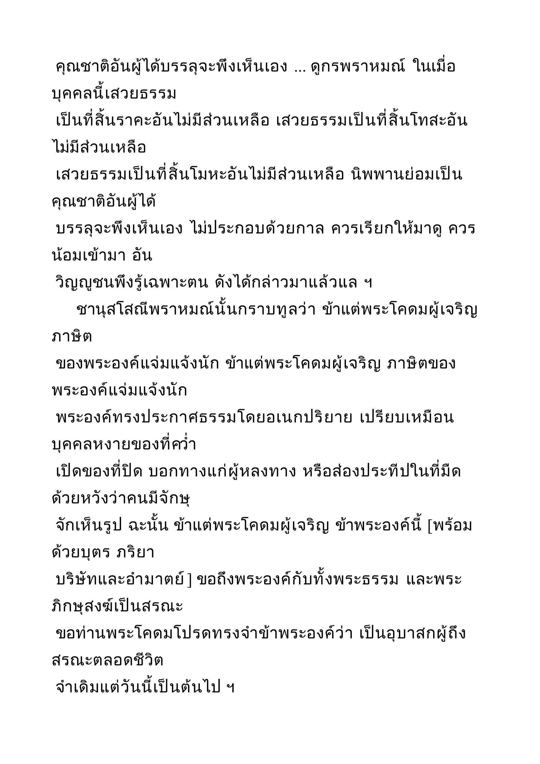 คุณชาติอันผู้ได้บรรลุจะพึงเห็นเอง ... ดูกรพราหมณ์ ในเมื่อ
บุคคลนี้เสวยธรรม
เป็นที่สิ้นราคะอันไม่มีส่วนเหลือ เสวยธรรมเป็นที่สิ้นโทสะอัน
ไม่มีส่วนเหลือ
เสวยธรรมเป็นที่สิ้นโมหะอันไม่มีส่วนเหลือ นิพพานย่อมเป็น
คุณชาติอันผู้ได้
บรรลุจะพึงเห็นเอง ไม่ประกอบด้วยกาล ควรเรียกให้มาดู ควร
น้อมเข้ามา อัน
วิญญูชนพึงรู้เฉพาะตน ดังได้กล่าวมาแล้วแล ฯ
ชานุสโสณีพราหมณ์นั้นกราบทูลว่า ข้าแต่พระโคดมผู้เจริญ
ภาษิต
ของพระองค์แจ่มแจ้งนัก ข้าแต่พระโคดมผู้เจริญ ภาษิตของ
พระองค์แจ่มแจ้งนัก
พระองค์ทรงประกาศธรรมโดยอเนกปริยาย เปรียบเหมือน
บุคคลหงายของที่ควำ่า
เปิดของที่ปิด บอกทางแก่ผู้หลงทาง หรือส่องประทีปในที่มืด
ด้วยหวังว่าคนมีจักษุ
จักเห็นรูป ฉะนั้น ข้าแต่พระโคดมผู้เจริญ ข้าพระองค์นี้ [พร้อม
ด้วยบุตร ภริยา
บริษัทและอำามาตย์ ] ขอถึงพระองค์กับทั้งพระธรรม และพระ
ภิกษุสงฆ์เป็นสรณะ
ขอท่านพระโคดมโปรดทรงจำาข้าพระองค์ว่า เป็นอุบาสกผู้ถึง
สรณะตลอดชีวิต
จำาเดิมแต่วันนี้เป็นต้นไป ฯ
 