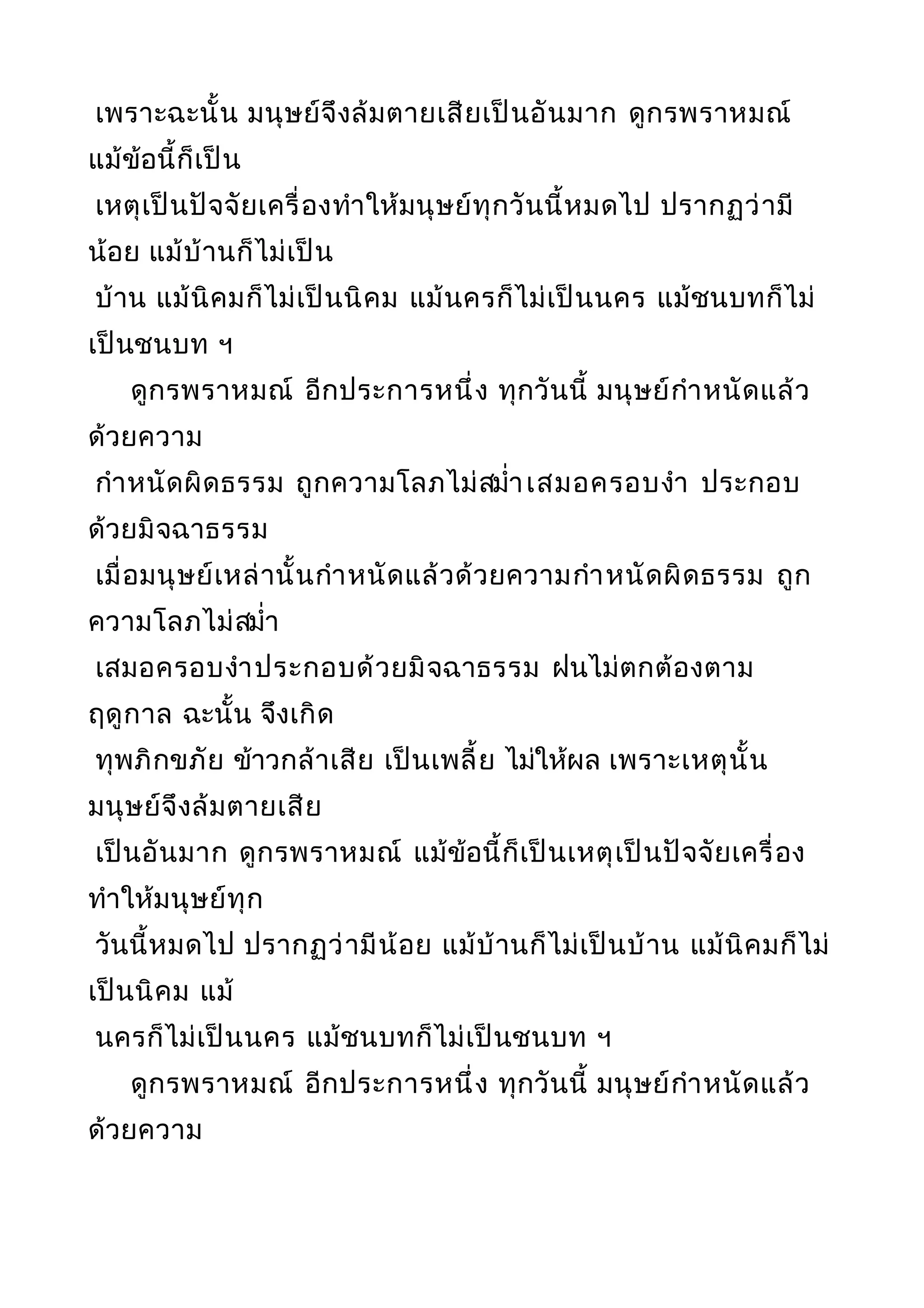 เพราะฉะนั้น มนุษย์จึงล้มตายเสียเป็นอันมาก ดูกรพราหมณ์
แม้ข้อนี้ก็เป็น
เหตุเป็นปัจจัยเครื่องทำาให้มนุษย์ทุกวันนี้หมดไป ปรากฏว่ามี
น้อย แม้บ้านก็ไม่เป็น
บ้าน แม้นิคมก็ไม่เป็นนิคม แม้นครก็ไม่เป็นนคร แม้ชนบทก็ไม่
เป็นชนบท ฯ
ดูกรพราหมณ์ อีกประการหนึ่ง ทุกวันนี้ มนุษย์กำาหนัดแล้ว
ด้วยความ
กำาหนัดผิดธรรม ถูกความโลภไม่สมำ่าเสมอครอบงำา ประกอบ
ด้วยมิจฉาธรรม
เมื่อมนุษย์เหล่านั้นกำาหนัดแล้วด้วยความกำาหนัดผิดธรรม ถูก
ความโลภไม่สมำ่า
เสมอครอบงำาประกอบด้วยมิจฉาธรรม ฝนไม่ตกต้องตาม
ฤดูกาล ฉะนั้น จึงเกิด
ทุพภิกขภัย ข้าวกล้าเสีย เป็นเพลี้ย ไม่ให้ผล เพราะเหตุนั้น
มนุษย์จึงล้มตายเสีย
เป็นอันมาก ดูกรพราหมณ์ แม้ข้อนี้ก็เป็นเหตุเป็นปัจจัยเครื่อง
ทำาให้มนุษย์ทุก
วันนี้หมดไป ปรากฏว่ามีน้อย แม้บ้านก็ไม่เป็นบ้าน แม้นิคมก็ไม่
เป็นนิคม แม้
นครก็ไม่เป็นนคร แม้ชนบทก็ไม่เป็นชนบท ฯ
ดูกรพราหมณ์ อีกประการหนึ่ง ทุกวันนี้ มนุษย์กำาหนัดแล้ว
ด้วยความ
 