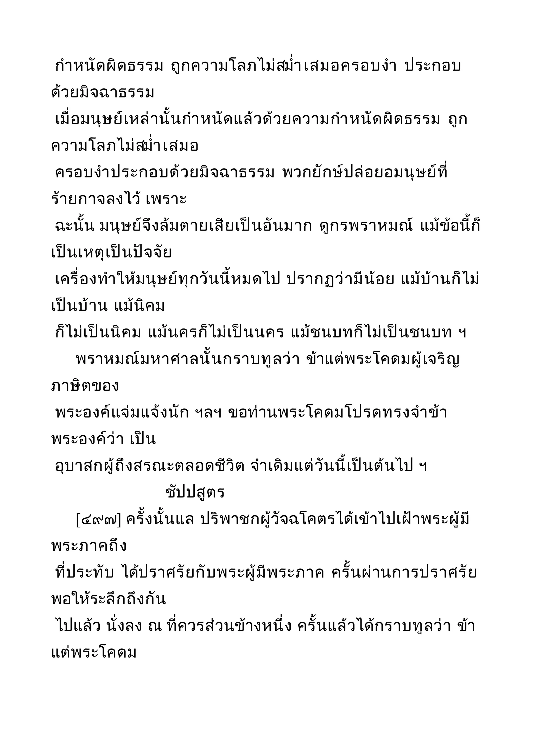 กำาหนัดผิดธรรม ถูกความโลภไม่สมำ่าเสมอครอบงำา ประกอบ
ด้วยมิจฉาธรรม
เมื่อมนุษย์เหล่านั้นกำาหนัดแล้วด้วยความกำาหนัดผิดธรรม ถูก
ความโลภไม่สมำ่าเสมอ
ครอบงำาประกอบด้วยมิจฉาธรรม พวกยักษ์ปล่อยอมนุษย์ที่
ร้ายกาจลงไว้ เพราะ
ฉะนั้น มนุษย์จึงล้มตายเสียเป็นอันมาก ดูกรพราหมณ์ แม้ข้อนี้ก็
เป็นเหตุเป็นปัจจัย
เครื่องทำาให้มนุษย์ทุกวันนี้หมดไป ปรากฏว่ามีน้อย แม้บ้านก็ไม่
เป็นบ้าน แม้นิคม
ก็ไม่เป็นนิคม แม้นครก็ไม่เป็นนคร แม้ชนบทก็ไม่เป็นชนบท ฯ
พราหมณ์มหาศาลนั้นกราบทูลว่า ข้าแต่พระโคดมผู้เจริญ
ภาษิตของ
พระองค์แจ่มแจ้งนัก ฯลฯ ขอท่านพระโคดมโปรดทรงจำาข้า
พระองค์ว่า เป็น
อุบาสกผู้ถึงสรณะตลอดชีวิต จำาเดิมแต่วันนี้เป็นต้นไป ฯ
ชัปปสูตร
[๔๙๗] ครั้งนั้นแล ปริพาชกผู้วัจฉโคตรได้เข้าไปเฝ้าพระผู้มี
พระภาคถึง
ที่ประทับ ได้ปราศรัยกับพระผู้มีพระภาค ครั้นผ่านการปราศรัย
พอให้ระลึกถึงกัน
ไปแล้ว นั่งลง ณ ที่ควรส่วนข้างหนึ่ง ครั้นแล้วได้กราบทูลว่า ข้า
แต่พระโคดม
 