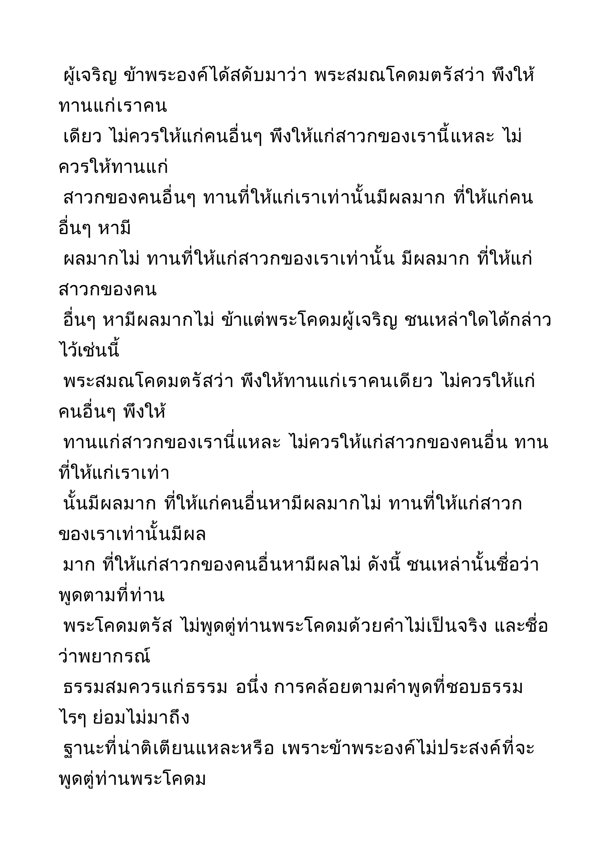 ผู้เจริญ ข้าพระองค์ได้สดับมาว่า พระสมณโคดมตรัสว่า พึงให้
ทานแก่เราคน
เดียว ไม่ควรให้แก่คนอื่นๆ พึงให้แก่สาวกของเรานี้แหละ ไม่
ควรให้ทานแก่
สาวกของคนอื่นๆ ทานที่ให้แก่เราเท่านั้นมีผลมาก ที่ให้แก่คน
อื่นๆ หามี
ผลมากไม่ ทานที่ให้แก่สาวกของเราเท่านั้น มีผลมาก ที่ให้แก่
สาวกของคน
อื่นๆ หามีผลมากไม่ ข้าแต่พระโคดมผู้เจริญ ชนเหล่าใดได้กล่าว
ไว้เช่นนี้
พระสมณโคดมตรัสว่า พึงให้ทานแก่เราคนเดียว ไม่ควรให้แก่
คนอื่นๆ พึงให้
ทานแก่สาวกของเรานี่แหละ ไม่ควรให้แก่สาวกของคนอื่น ทาน
ที่ให้แก่เราเท่า
นั้นมีผลมาก ที่ให้แก่คนอื่นหามีผลมากไม่ ทานที่ให้แก่สาวก
ของเราเท่านั้นมีผล
มาก ที่ให้แก่สาวกของคนอื่นหามีผลไม่ ดังนี้ ชนเหล่านั้นชื่อว่า
พูดตามที่ท่าน
พระโคดมตรัส ไม่พูดตู่ท่านพระโคดมด้วยคำาไม่เป็นจริง และชื่อ
ว่าพยากรณ์
ธรรมสมควรแก่ธรรม อนึ่ง การคล้อยตามคำาพูดที่ชอบธรรม
ไรๆ ย่อมไม่มาถึง
ฐานะที่น่าติเตียนแหละหรือ เพราะข้าพระองค์ไม่ประสงค์ที่จะ
พูดตู่ท่านพระโคดม
 