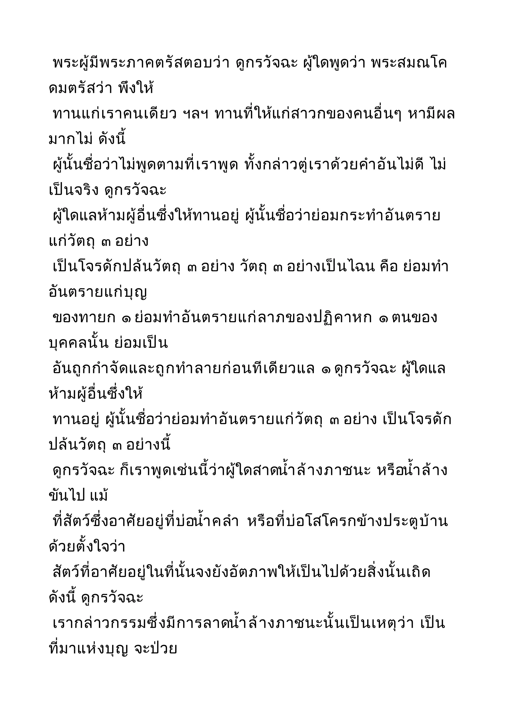 พระผู้มีพระภาคตรัสตอบว่า ดูกรวัจฉะ ผู้ใดพูดว่า พระสมณโค
ดมตรัสว่า พึงให้
ทานแก่เราคนเดียว ฯลฯ ทานที่ให้แก่สาวกของคนอื่นๆ หามีผล
มากไม่ ดังนี้
ผู้นั้นชื่อว่าไม่พูดตามที่เราพูด ทั้งกล่าวตู่เราด้วยคำาอันไม่ดี ไม่
เป็นจริง ดูกรวัจฉะ
ผู้ใดแลห้ามผู้อื่นซึ่งให้ทานอยู่ ผู้นั้นชื่อว่าย่อมกระทำาอันตราย
แก่วัตถุ ๓ อย่าง
เป็นโจรดักปล้นวัตถุ ๓ อย่าง วัตถุ ๓ อย่างเป็นไฉน คือ ย่อมทำา
อันตรายแก่บุญ
ของทายก ๑ ย่อมทำาอันตรายแก่ลาภของปฏิคาหก ๑ ตนของ
บุคคลนั้น ย่อมเป็น
อันถูกกำาจัดและถูกทำาลายก่อนทีเดียวแล ๑ ดูกรวัจฉะ ผู้ใดแล
ห้ามผู้อื่นซึ่งให้
ทานอยู่ ผู้นั้นชื่อว่าย่อมทำาอันตรายแก่วัตถุ ๓ อย่าง เป็นโจรดัก
ปล้นวัตถุ ๓ อย่างนี้
ดูกรวัจฉะ ก็เราพูดเช่นนี้ว่าผู้ใดสาดนำ้าล้างภาชนะ หรือนำ้าล้าง
ขันไป แม้
ที่สัตว์ซึ่งอาศัยอยู่ที่บ่อนำ้าคลำา หรือที่บ่อโสโครกข้างประตูบ้าน
ด้วยตั้งใจว่า
สัตว์ที่อาศัยอยู่ในที่นั้นจงยังอัตภาพให้เป็นไปด้วยสิ่งนั้นเถิด
ดังนี้ ดูกรวัจฉะ
เรากล่าวกรรมซึ่งมีการลาดนำ้าล้างภาชนะนั้นเป็นเหตุว่า เป็น
ที่มาแห่งบุญ จะป่วย
 