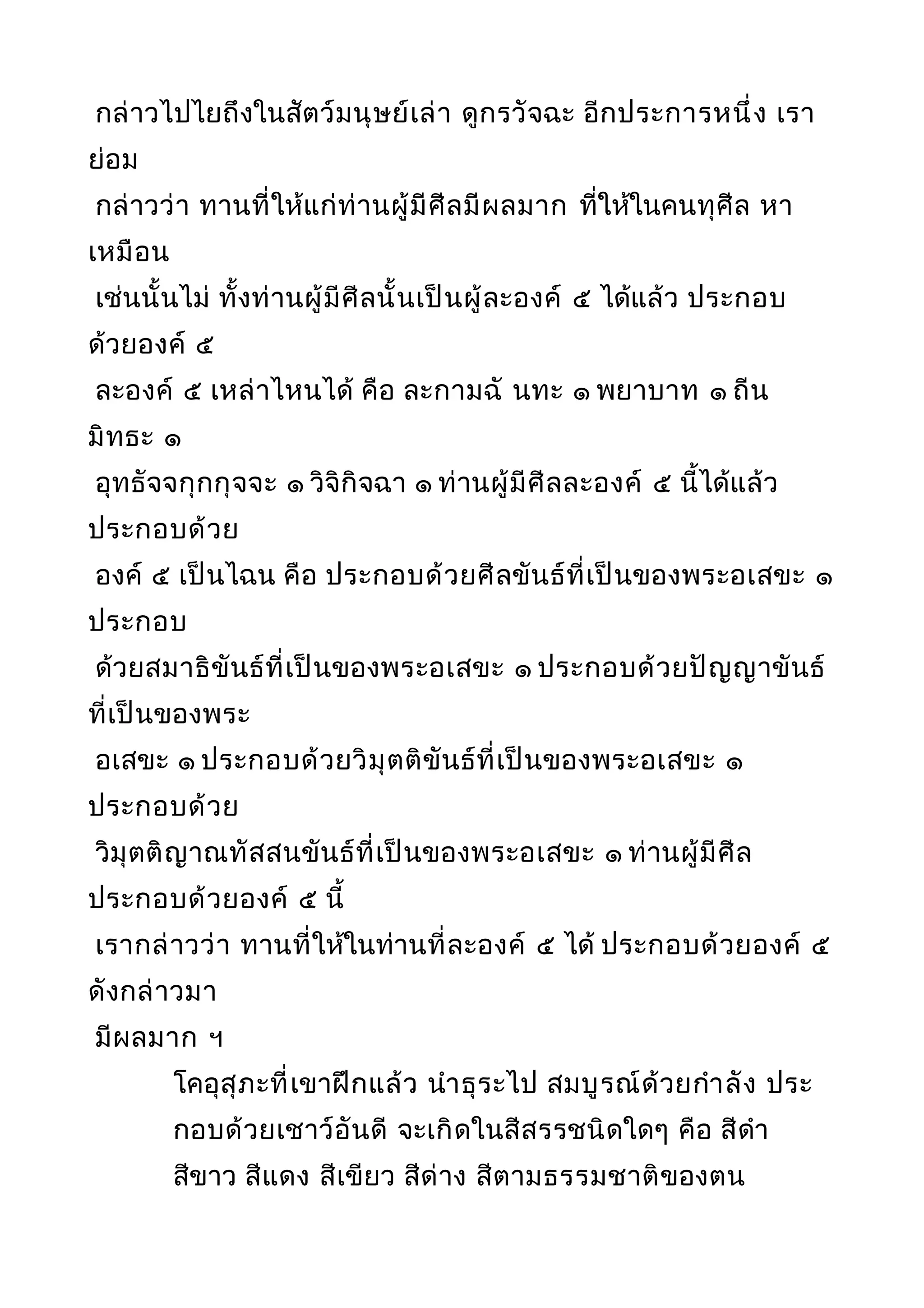 กล่าวไปไยถึงในสัตว์มนุษย์เล่า ดูกรวัจฉะ อีกประการหนึ่ง เรา
ย่อม
กล่าวว่า ทานที่ให้แก่ท่านผู้มีศีลมีผลมาก ที่ให้ในคนทุศีล หา
เหมือน
เช่นนั้นไม่ ทั้งท่านผู้มีศีลนั้นเป็นผู้ละองค์ ๕ ได้แล้ว ประกอบ
ด้วยองค์ ๕
ละองค์ ๕ เหล่าไหนได้ คือ ละกามฉั นทะ ๑ พยาบาท ๑ ถีน
มิทธะ ๑
อุทธัจจกุกกุจจะ ๑ วิจิกิจฉา ๑ ท่านผู้มีศีลละองค์ ๕ นี้ได้แล้ว
ประกอบด้วย
องค์ ๕ เป็นไฉน คือ ประกอบด้วยศีลขันธ์ที่เป็นของพระอเสขะ ๑
ประกอบ
ด้วยสมาธิขันธ์ที่เป็นของพระอเสขะ ๑ ประกอบด้วยปัญญาขันธ์
ที่เป็นของพระ
อเสขะ ๑ ประกอบด้วยวิมุตติขันธ์ที่เป็นของพระอเสขะ ๑
ประกอบด้วย
วิมุตติญาณทัสสนขันธ์ที่เป็นของพระอเสขะ ๑ ท่านผู้มีศีล
ประกอบด้วยองค์ ๕ นี้
เรากล่าวว่า ทานที่ให้ในท่านที่ละองค์ ๕ ได้ ประกอบด้วยองค์ ๕
ดังกล่าวมา
มีผลมาก ฯ
โคอุสุภะที่เขาฝึกแล้ว นำาธุระไป สมบูรณ์ด้วยกำาลัง ประ
กอบด้วยเชาว์อันดี จะเกิดในสีสรรชนิดใดๆ คือ สีดำา
สีขาว สีแดง สีเขียว สีด่าง สีตามธรรมชาติของตน
 