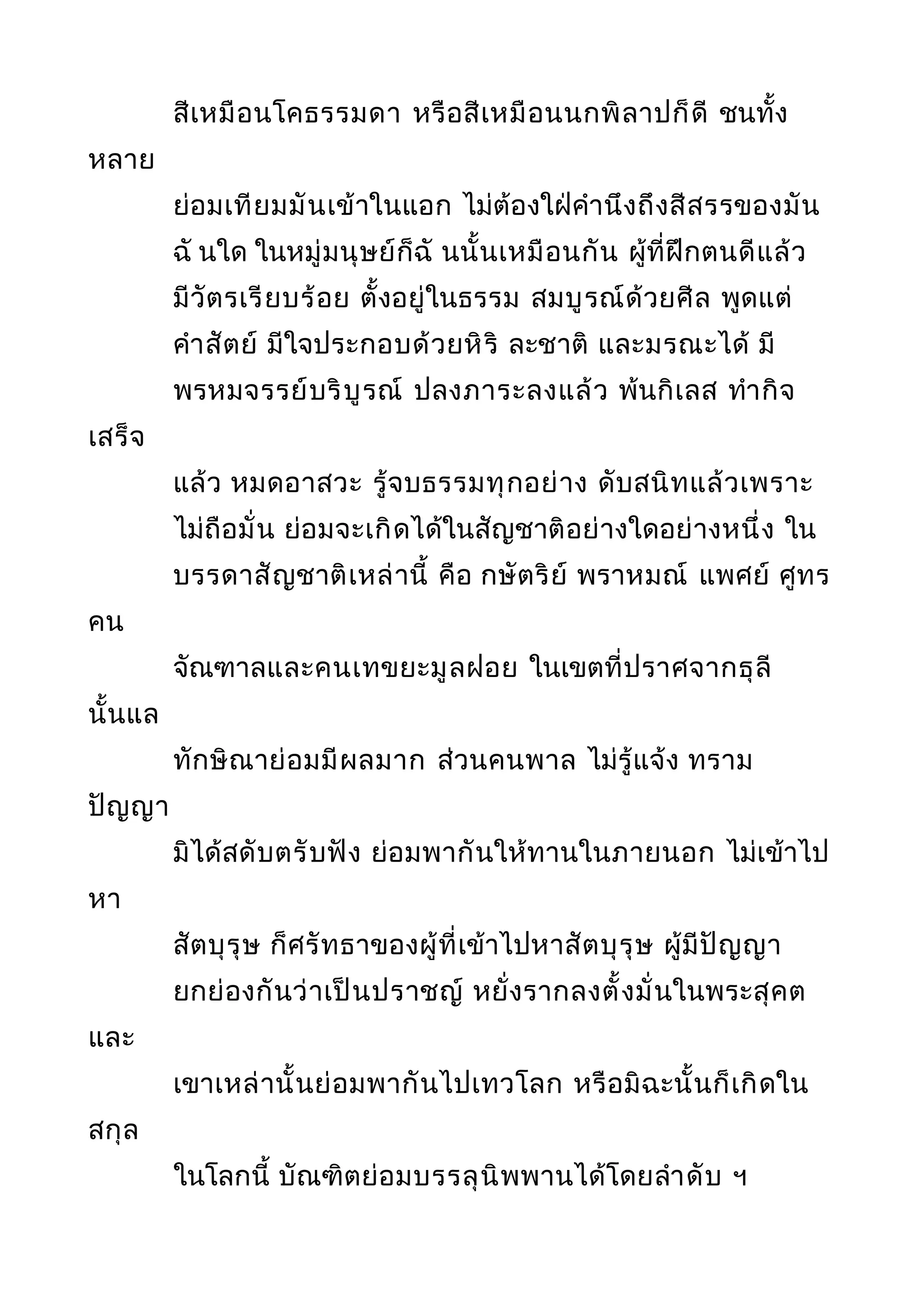 สีเหมือนโคธรรมดา หรือสีเหมือนนกพิลาปก็ดี ชนทั้ง
หลาย
ย่อมเทียมมันเข้าในแอก ไม่ต้องใฝ่คำานึงถึงสีสรรของมัน
ฉั นใด ในหมู่มนุษย์ก็ฉั นนั้นเหมือนกัน ผู้ที่ฝึกตนดีแล้ว
มีวัตรเรียบร้อย ตั้งอยู่ในธรรม สมบูรณ์ด้วยศีล พูดแต่
คำาสัตย์ มีใจประกอบด้วยหิริ ละชาติ และมรณะได้ มี
พรหมจรรย์บริบูรณ์ ปลงภาระลงแล้ว พ้นกิเลส ทำากิจ
เสร็จ
แล้ว หมดอาสวะ รู้จบธรรมทุกอย่าง ดับสนิทแล้วเพราะ
ไม่ถือมั่น ย่อมจะเกิดได้ในสัญชาติอย่างใดอย่างหนึ่ง ใน
บรรดาสัญชาติเหล่านี้ คือ กษัตริย์ พราหมณ์ แพศย์ ศูทร
คน
จัณฑาลและคนเทขยะมูลฝอย ในเขตที่ปราศจากธุลี
นั้นแล
ทักษิณาย่อมมีผลมาก ส่วนคนพาล ไม่รู้แจ้ง ทราม
ปัญญา
มิได้สดับตรับฟัง ย่อมพากันให้ทานในภายนอก ไม่เข้าไป
หา
สัตบุรุษ ก็ศรัทธาของผู้ที่เข้าไปหาสัตบุรุษ ผู้มีปัญญา
ยกย่องกันว่าเป็นปราชญ์ หยั่งรากลงตั้งมั่นในพระสุคต
และ
เขาเหล่านั้นย่อมพากันไปเทวโลก หรือมิฉะนั้นก็เกิดใน
สกุล
ในโลกนี้ บัณฑิตย่อมบรรลุนิพพานได้โดยลำาดับ ฯ
 