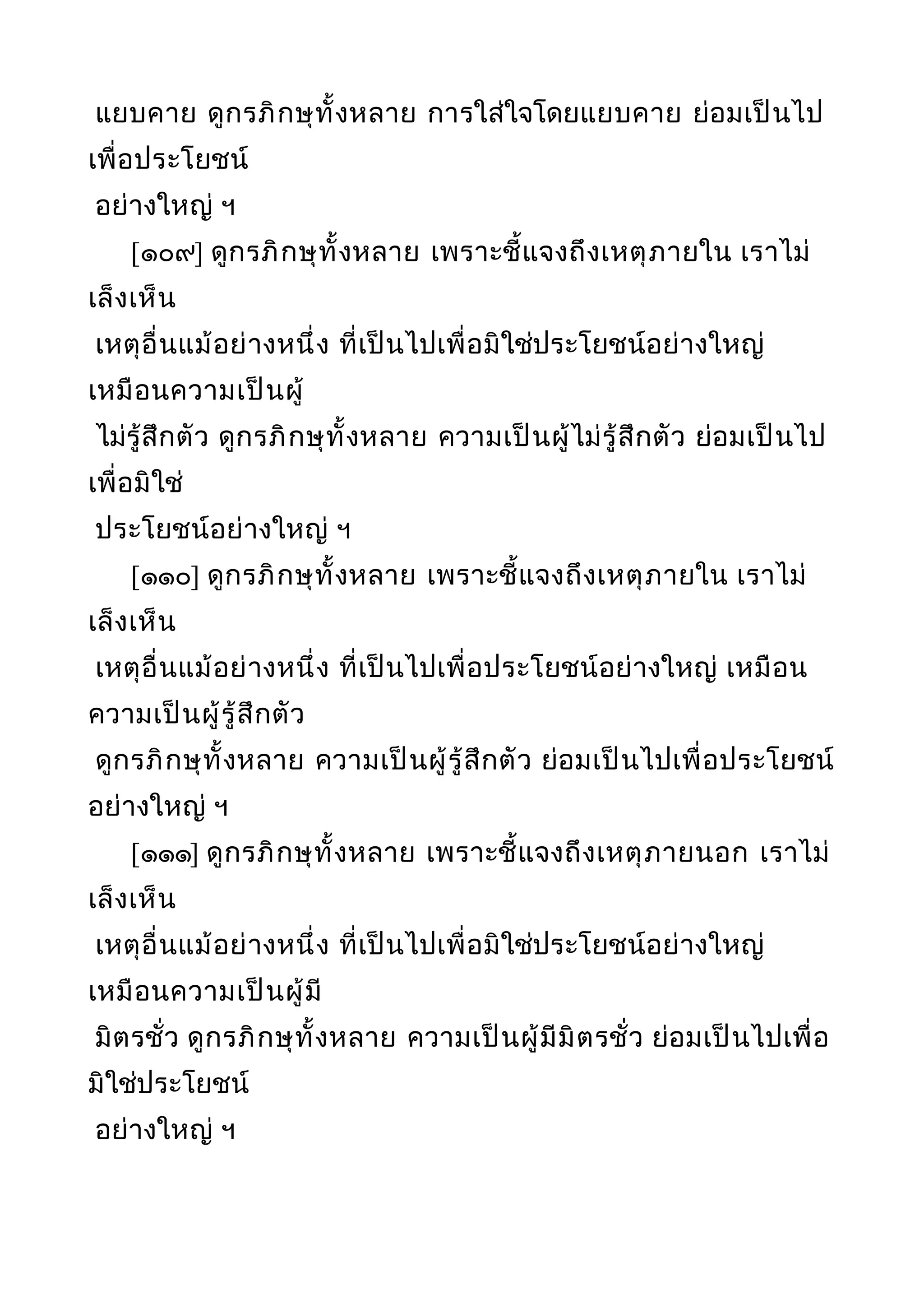 แยบคาย ดูกรภิกษุทั้งหลาย การใส่ใจโดยแยบคาย ย่อมเป็นไป
เพื่อประโยชน์
อย่างใหญ่ ฯ
[๑๐๙] ดูกรภิกษุทั้งหลาย เพราะชี้แจงถึงเหตุภายใน เราไม่
เล็งเห็น
เหตุอื่นแม้อย่างหนึ่ง ที่เป็นไปเพื่อมิใช่ประโยชน์อย่างใหญ่
เหมือนความเป็นผู้
ไม่รู้สึกตัว ดูกรภิกษุทั้งหลาย ความเป็นผู้ไม่รู้สึกตัว ย่อมเป็นไป
เพื่อมิใช่
ประโยชน์อย่างใหญ่ ฯ
[๑๑๐] ดูกรภิกษุทั้งหลาย เพราะชี้แจงถึงเหตุภายใน เราไม่
เล็งเห็น
เหตุอื่นแม้อย่างหนึ่ง ที่เป็นไปเพื่อประโยชน์อย่างใหญ่ เหมือน
ความเป็นผู้รู้สึกตัว
ดูกรภิกษุทั้งหลาย ความเป็นผู้รู้สึกตัว ย่อมเป็นไปเพื่อประโยชน์
อย่างใหญ่ ฯ
[๑๑๑] ดูกรภิกษุทั้งหลาย เพราะชี้แจงถึงเหตุภายนอก เราไม่
เล็งเห็น
เหตุอื่นแม้อย่างหนึ่ง ที่เป็นไปเพื่อมิใช่ประโยชน์อย่างใหญ่
เหมือนความเป็นผู้มี
มิตรชั่ว ดูกรภิกษุทั้งหลาย ความเป็นผู้มีมิตรชั่ว ย่อมเป็นไปเพื่อ
มิใช่ประโยชน์
อย่างใหญ่ ฯ
 