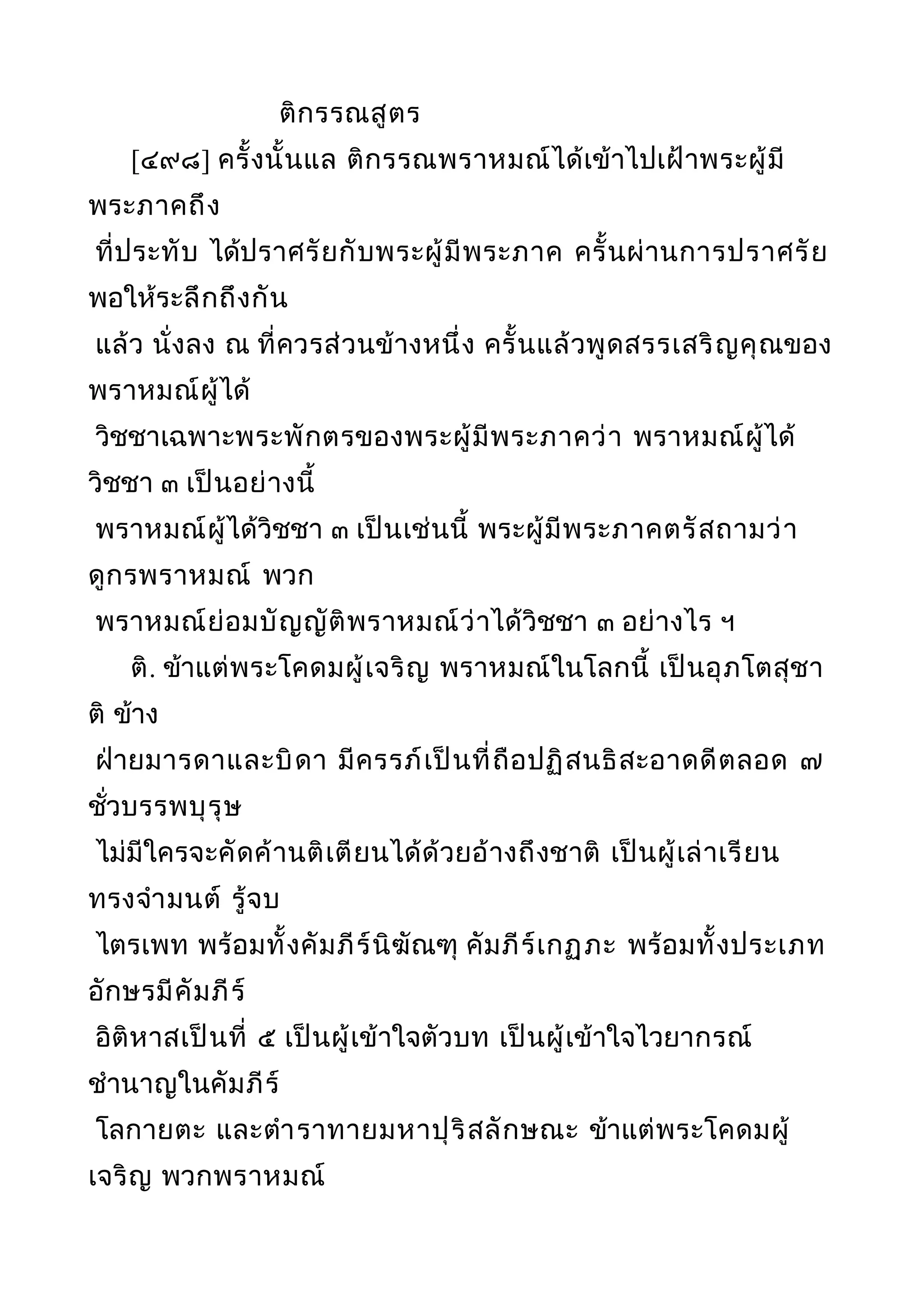 ติกรรณสูตร
[๔๙๘] ครั้งนั้นแล ติกรรณพราหมณ์ได้เข้าไปเฝ้าพระผู้มี
พระภาคถึง
ที่ประทับ ได้ปราศรัยกับพระผู้มีพระภาค ครั้นผ่านการปราศรัย
พอให้ระลึกถึงกัน
แล้ว นั่งลง ณ ที่ควรส่วนข้างหนึ่ง ครั้นแล้วพูดสรรเสริญคุณของ
พราหมณ์ผู้ได้
วิชชาเฉพาะพระพักตรของพระผู้มีพระภาคว่า พราหมณ์ผู้ได้
วิชชา ๓ เป็นอย่างนี้
พราหมณ์ผู้ได้วิชชา ๓ เป็นเช่นนี้ พระผู้มีพระภาคตรัสถามว่า
ดูกรพราหมณ์ พวก
พราหมณ์ย่อมบัญญัติพราหมณ์ว่าได้วิชชา ๓ อย่างไร ฯ
ติ. ข้าแต่พระโคดมผู้เจริญ พราหมณ์ในโลกนี้ เป็นอุภโตสุชา
ติ ข้าง
ฝ่ายมารดาและบิดา มีครรภ์เป็นที่ถือปฏิสนธิสะอาดดีตลอด ๗
ชั่วบรรพบุรุษ
ไม่มีใครจะคัดค้านติเตียนได้ด้วยอ้างถึงชาติ เป็นผู้เล่าเรียน
ทรงจำามนต์ รู้จบ
ไตรเพท พร้อมทั้งคัมภีร์นิฆัณฑุ คัมภีร์เกฏุภะ พร้อมทั้งประเภท
อักษรมีคัมภีร์
อิติหาสเป็นที่ ๕ เป็นผู้เข้าใจตัวบท เป็นผู้เข้าใจไวยากรณ์
ชำานาญในคัมภีร์
โลกายตะ และตำาราทายมหาปุริสลักษณะ ข้าแต่พระโคดมผู้
เจริญ พวกพราหมณ์
 