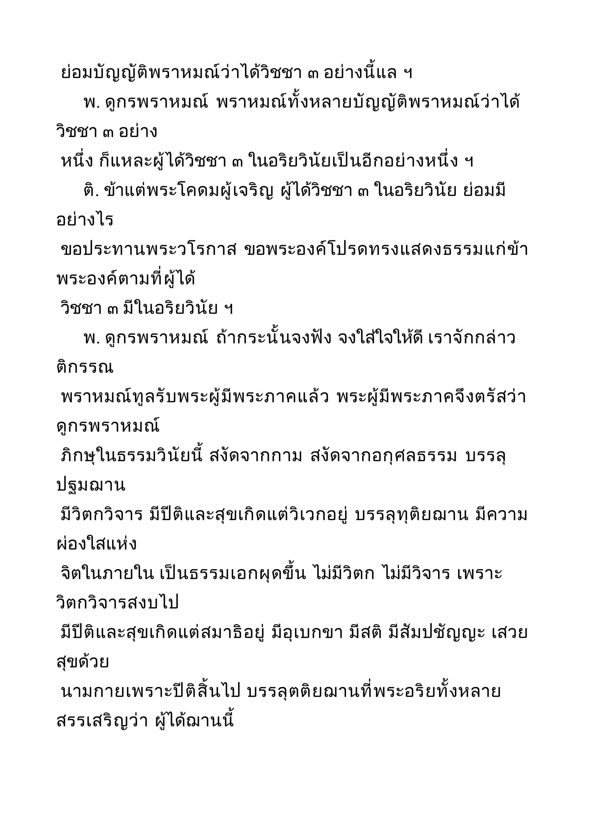 ย่อมบัญญัติพราหมณ์ว่าได้วิชชา ๓ อย่างนี้แล ฯ
พ. ดูกรพราหมณ์ พราหมณ์ทั้งหลายบัญญัติพราหมณ์ว่าได้
วิชชา ๓ อย่าง
หนึ่ง ก็แหละผู้ได้วิชชา ๓ ในอริยวินัยเป็นอีกอย่างหนึ่ง ฯ
ติ. ข้าแต่พระโคดมผู้เจริญ ผู้ได้วิชชา ๓ ในอริยวินัย ย่อมมี
อย่างไร
ขอประทานพระวโรกาส ขอพระองค์โปรดทรงแสดงธรรมแก่ข้า
พระองค์ตามที่ผู้ได้
วิชชา ๓ มีในอริยวินัย ฯ
พ. ดูกรพราหมณ์ ถ้ากระนั้นจงฟัง จงใส่ใจให้ดี เราจักกล่าว
ติกรรณ
พราหมณ์ทูลรับพระผู้มีพระภาคแล้ว พระผู้มีพระภาคจึงตรัสว่า
ดูกรพราหมณ์
ภิกษุในธรรมวินัยนี้ สงัดจากกาม สงัดจากอกุศลธรรม บรรลุ
ปฐมฌาน
มีวิตกวิจาร มีปีติและสุขเกิดแต่วิเวกอยู่ บรรลุทุติยฌาน มีความ
ผ่องใสแห่ง
จิตในภายใน เป็นธรรมเอกผุดขึ้น ไม่มีวิตก ไม่มีวิจาร เพราะ
วิตกวิจารสงบไป
มีปีติและสุขเกิดแต่สมาธิอยู่ มีอุเบกขา มีสติ มีสัมปชัญญะ เสวย
สุขด้วย
นามกายเพราะปีติสิ้นไป บรรลุตติยฌานที่พระอริยทั้งหลาย
สรรเสริญว่า ผู้ได้ฌานนี้
 
