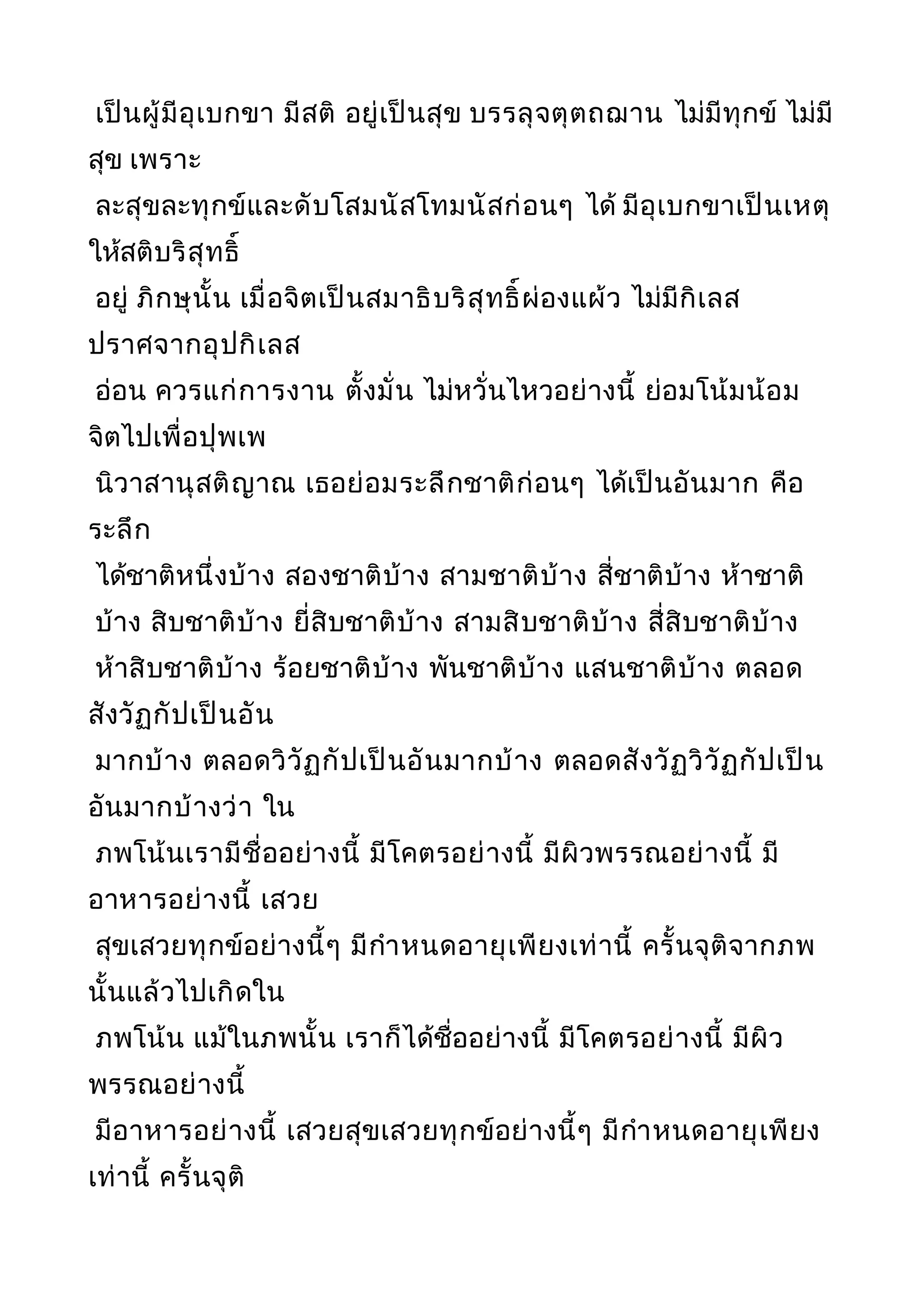 เป็นผู้มีอุเบกขา มีสติ อยู่เป็นสุข บรรลุจตุตถฌาน ไม่มีทุกข์ ไม่มี
สุข เพราะ
ละสุขละทุกข์และดับโสมนัสโทมนัสก่อนๆ ได้ มีอุเบกขาเป็นเหตุ
ให้สติบริสุทธิ์
อยู่ ภิกษุนั้น เมื่อจิตเป็นสมาธิบริสุทธิ์ผ่องแผ้ว ไม่มีกิเลส
ปราศจากอุปกิเลส
อ่อน ควรแก่การงาน ตั้งมั่น ไม่หวั่นไหวอย่างนี้ ย่อมโน้มน้อม
จิตไปเพื่อปุพเพ
นิวาสานุสติญาณ เธอย่อมระลึกชาติก่อนๆ ได้เป็นอันมาก คือ
ระลึก
ได้ชาติหนึ่งบ้าง สองชาติบ้าง สามชาติบ้าง สี่ชาติบ้าง ห้าชาติ
บ้าง สิบชาติบ้าง ยี่สิบชาติบ้าง สามสิบชาติบ้าง สี่สิบชาติบ้าง
ห้าสิบชาติบ้าง ร้อยชาติบ้าง พันชาติบ้าง แสนชาติบ้าง ตลอด
สังวัฏกัปเป็นอัน
มากบ้าง ตลอดวิวัฏกัปเป็นอันมากบ้าง ตลอดสังวัฏวิวัฏกัปเป็น
อันมากบ้างว่า ใน
ภพโน้นเรามีชื่ออย่างนี้ มีโคตรอย่างนี้ มีผิวพรรณอย่างนี้ มี
อาหารอย่างนี้ เสวย
สุขเสวยทุกข์อย่างนี้ๆ มีกำาหนดอายุเพียงเท่านี้ ครั้นจุติจากภพ
นั้นแล้วไปเกิดใน
ภพโน้น แม้ในภพนั้น เราก็ได้ชื่ออย่างนี้ มีโคตรอย่างนี้ มีผิว
พรรณอย่างนี้
มีอาหารอย่างนี้ เสวยสุขเสวยทุกข์อย่างนี้ๆ มีกำาหนดอายุเพียง
เท่านี้ ครั้นจุติ
 