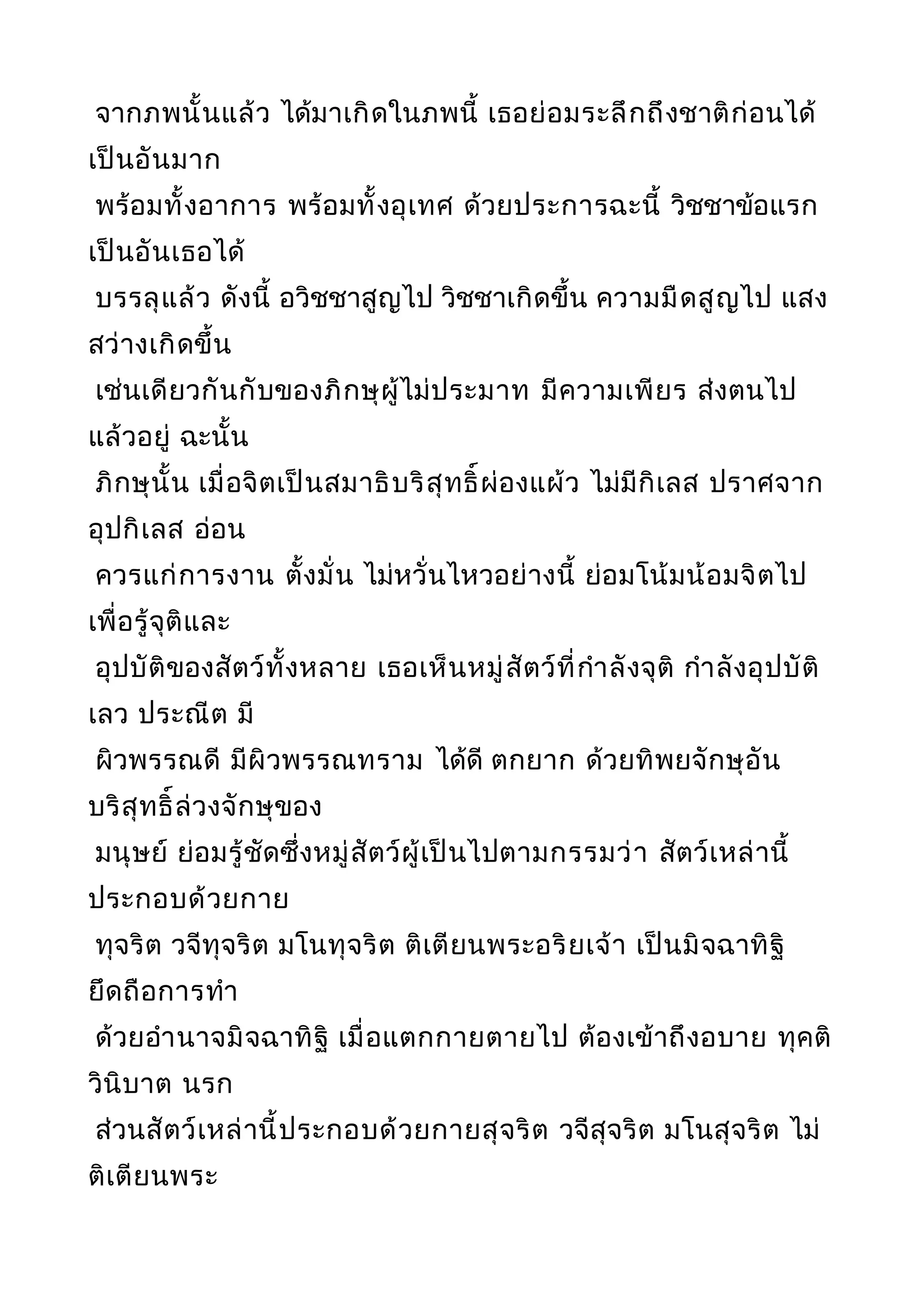 จากภพนั้นแล้ว ได้มาเกิดในภพนี้ เธอย่อมระลึกถึงชาติก่อนได้
เป็นอันมาก
พร้อมทั้งอาการ พร้อมทั้งอุเทศ ด้วยประการฉะนี้ วิชชาข้อแรก
เป็นอันเธอได้
บรรลุแล้ว ดังนี้ อวิชชาสูญไป วิชชาเกิดขึ้น ความมืดสูญไป แสง
สว่างเกิดขึ้น
เช่นเดียวกันกับของภิกษุผู้ไม่ประมาท มีความเพียร ส่งตนไป
แล้วอยู่ ฉะนั้น
ภิกษุนั้น เมื่อจิตเป็นสมาธิบริสุทธิ์ผ่องแผ้ว ไม่มีกิเลส ปราศจาก
อุปกิเลส อ่อน
ควรแก่การงาน ตั้งมั่น ไม่หวั่นไหวอย่างนี้ ย่อมโน้มน้อมจิตไป
เพื่อรู้จุติและ
อุปบัติของสัตว์ทั้งหลาย เธอเห็นหมู่สัตว์ที่กำาลังจุติ กำาลังอุปบัติ
เลว ประณีต มี
ผิวพรรณดี มีผิวพรรณทราม ได้ดี ตกยาก ด้วยทิพยจักษุอัน
บริสุทธิ์ล่วงจักษุของ
มนุษย์ ย่อมรู้ชัดซึ่งหมู่สัตว์ผู้เป็นไปตามกรรมว่า สัตว์เหล่านี้
ประกอบด้วยกาย
ทุจริต วจีทุจริต มโนทุจริต ติเตียนพระอริยเจ้า เป็นมิจฉาทิฐิ
ยึดถือการทำา
ด้วยอำานาจมิจฉาทิฐิ เมื่อแตกกายตายไป ต้องเข้าถึงอบาย ทุคติ
วินิบาต นรก
ส่วนสัตว์เหล่านี้ประกอบด้วยกายสุจริต วจีสุจริต มโนสุจริต ไม่
ติเตียนพระ
 