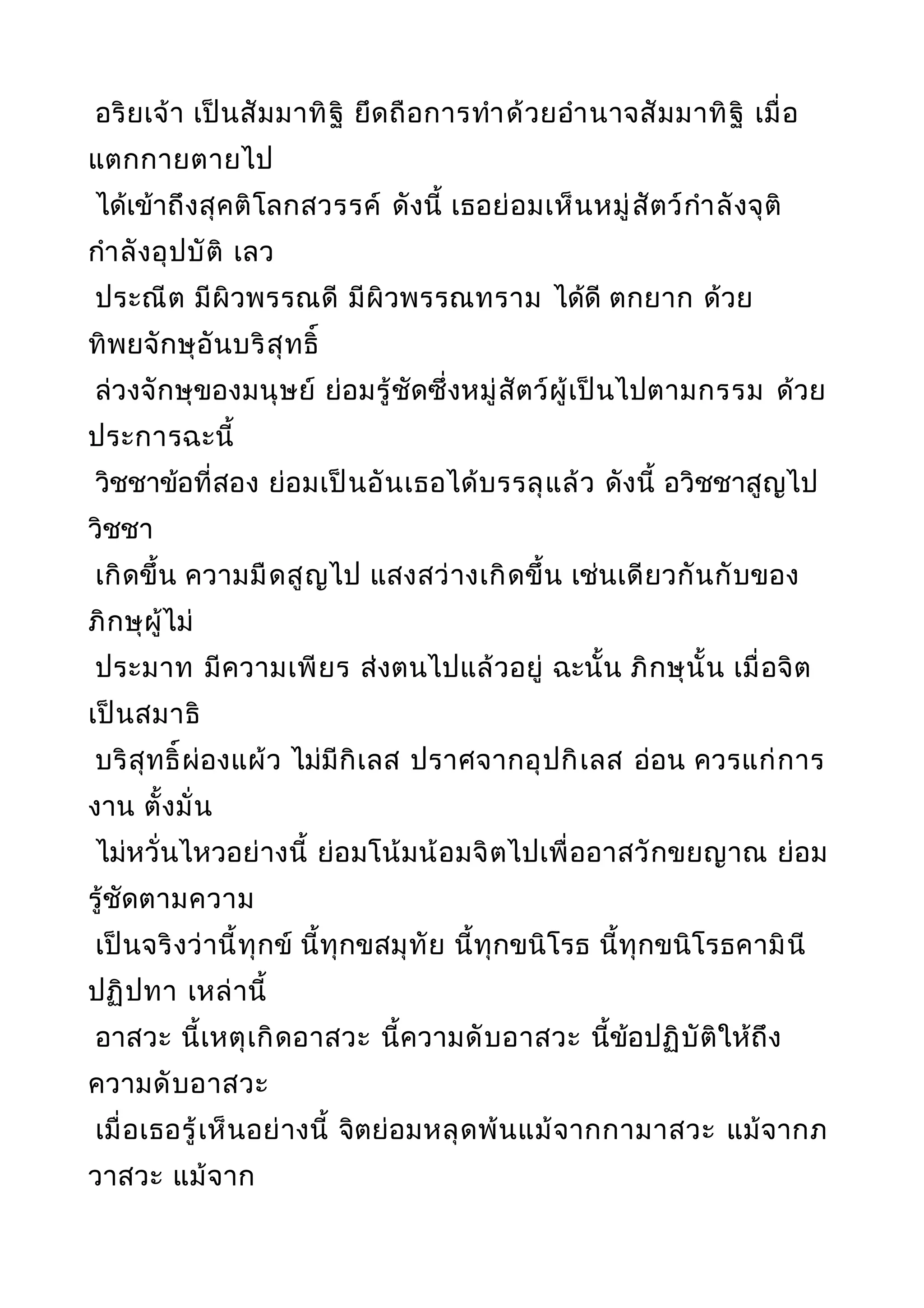 อริยเจ้า เป็นสัมมาทิฐิ ยึดถือการทำาด้วยอำานาจสัมมาทิฐิ เมื่อ
แตกกายตายไป
ได้เข้าถึงสุคติโลกสวรรค์ ดังนี้ เธอย่อมเห็นหมู่สัตว์กำาลังจุติ
กำาลังอุปบัติ เลว
ประณีต มีผิวพรรณดี มีผิวพรรณทราม ได้ดี ตกยาก ด้วย
ทิพยจักษุอันบริสุทธิ์
ล่วงจักษุของมนุษย์ ย่อมรู้ชัดซึ่งหมู่สัตว์ผู้เป็นไปตามกรรม ด้วย
ประการฉะนี้
วิชชาข้อที่สอง ย่อมเป็นอันเธอได้บรรลุแล้ว ดังนี้ อวิชชาสูญไป
วิชชา
เกิดขึ้น ความมืดสูญไป แสงสว่างเกิดขึ้น เช่นเดียวกันกับของ
ภิกษุผู้ไม่
ประมาท มีความเพียร ส่งตนไปแล้วอยู่ ฉะนั้น ภิกษุนั้น เมื่อจิต
เป็นสมาธิ
บริสุทธิ์ผ่องแผ้ว ไม่มีกิเลส ปราศจากอุปกิเลส อ่อน ควรแก่การ
งาน ตั้งมั่น
ไม่หวั่นไหวอย่างนี้ ย่อมโน้มน้อมจิตไปเพื่ออาสวักขยญาณ ย่อม
รู้ชัดตามความ
เป็นจริงว่านี้ทุกข์ นี้ทุกขสมุทัย นี้ทุกขนิโรธ นี้ทุกขนิโรธคามินี
ปฏิปทา เหล่านี้
อาสวะ นี้เหตุเกิดอาสวะ นี้ความดับอาสวะ นี้ข้อปฏิบัติให้ถึง
ความดับอาสวะ
เมื่อเธอรู้เห็นอย่างนี้ จิตย่อมหลุดพ้นแม้จากกามาสวะ แม้จากภ
วาสวะ แม้จาก
 